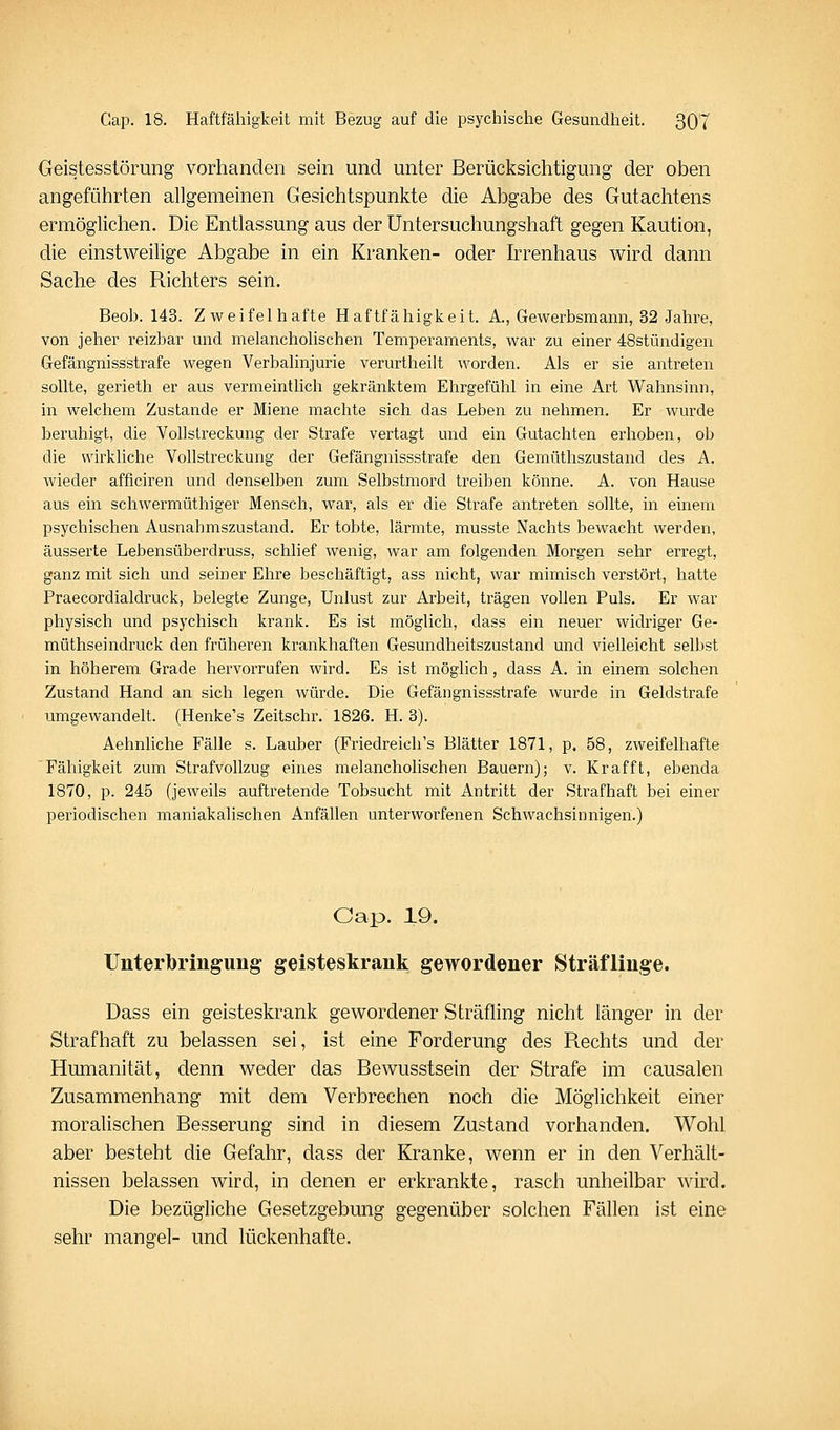 Geistesstörung vorhanden sein und unter Berücksichtigung der oben angeführten allgemeinen Gesichtspunkte die Abgabe des Gutachtens ermöglichen. Die Entlassung aus der Untersuchungshaft gegen Kaution, die einstweihge Abgabe in ein Kranken- oder Irrenhaus wird dann Sache des Richters sein. Beoh. 143. Zweifelhafte Haftfähigkeit. A., Gewerbsmann, 32 Jahre, von jeher reizbar und melanchohschen Temperaments, war zu einer 48stündigen Gefängnissstrafe wegen Verbalinjurie verurtheilt worden. Als er sie antreten sollte, gerieth er aus vermeintlich gekränktem Ehrgefühl in eine Art Wahnsinn, in welchem Zustande er Miene machte sich das Leben zu nehmen. Er wurde beruhigt, die Vollstreckung der Strafe vertagt und ein Gutachten erhoben, ob die wirkliche Vollstreckung der Gefängnissstrafe den Gemüthszustand des A. wieder afficiren und denselben zum Selbstmord treiben könne. A. von Hause aus ein schwermüthiger Mensch, war, als er die Strafe antreten sollte, in einem psychischen Ausnahmszustand. Er tobte, lärmte, musste Nachts bewacht werden, äusserte Lebensüberdruss, schlief wenig, war am folgenden Morgen sehr erregt, ganz mit sich und seiner Ehre beschäftigt, ass nicht, war mimisch verstört, hatte Praecordialdruck, belegte Zunge, Unlust zur Arbeit, trägen vollen Puls. Er war physisch und psychisch krank. Es ist möglich, dass ein neuer widriger Ge- müthseindruck den früheren krankhaften Gesundheitszustand und vielleicht selbst in höherem Grade hervorrufen wird. Es ist möglich, dass A, in einem solchen Zustand Hand an sich legen würde. Die Gefängnissstrafe wurde in Geldstrafe umgewandelt. (Henke's Zeitschr. 1826. H. 3). Aehnliche Fälle s. Lauber (Friedreich's Blätter 1871, p. 58, zweifelhafte Fähigkeit zum Strafvollzug eines melancholischen Bauern); v. Krafft, ebenda 1870, p. 245 (jeweils auftretende Tobsucht mit Antritt der Strafhaft bei einer periodischen maniakalischen Anfällen unterworfenen Schwachsinnigen.) Cap. 19. Unterbriiigung geisteskrank gewordener Sträflinge. Dass ein geisteskrank gewordener Sträfling nicht länger in der Strafhaft zu belassen sei, ist eine Forderung des Rechts und der Humanität, denn weder das Bewusstsein der Strafe im causalen Zusammenhang mit dem Verbrechen noch die Möglichkeit einer moralischen Besserung sind in diesem Zustand vorhanden. Wohl aber besteht die Gefahr, dass der Kranke, wenn er in den Verhält- nissen belassen wird, in denen er erkrankte, rasch unheilbar wird. Die bezügliche Gesetzgebung gegenüber solchen Fällen ist eine sehr mangel- und lückenhafte.