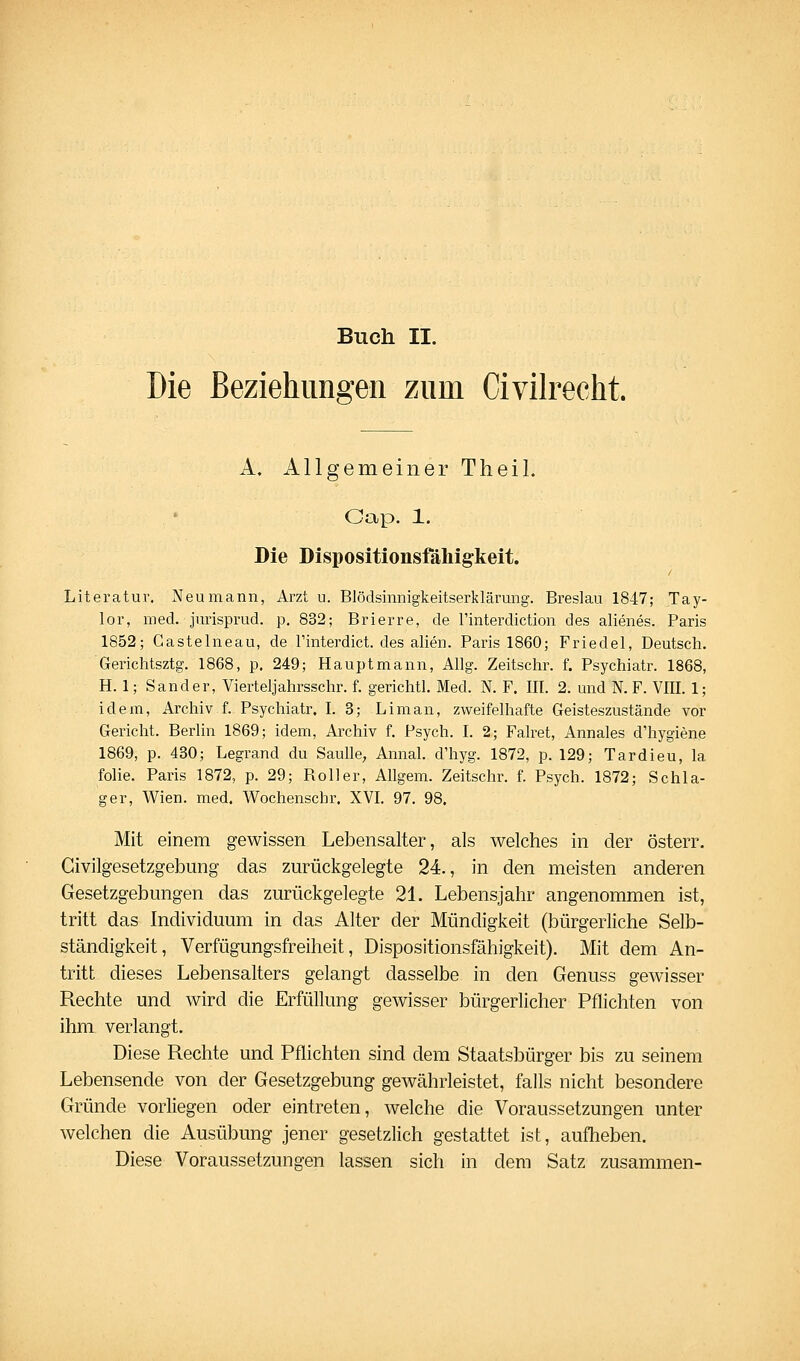 Die BeziehimM'en zum Civilrecht. A. Allgemeiner TheiL Cap. 1. Die Dispositionsfähigkeit. Literatur, Neu mann, Arzt u. Blödsinnigkeitserklärung. Breslau 1847; Tay- lor, med. jurisprud. p. 832; Brierre, de l'interdiction des alienes. Paris 1852; Gastelneau, de Tinterdict. des allen. Paris 1860; Friedel, Deutsch. Gerichtsztg. 1868, p, 249; Hauptmann, Allg. Zeitschr. f. Psychiatr. 1868, H. 1; Sander, Vierteljahrsschr. f. gerichtl. Med. N. F. III. 2. und N. F. VIII. 1; idem, Archiv f. Psychiatr. I. 3; Li man, zweifelhafte Geisteszustände vor Gericht. Berlin 1869; idem, Archiv f. Psych. I. 2; Falret, Annales d'hygiene 1869, p. 430; Legrand du Saulle, Annal. d'hyg. 1872, p. 129; Tardieu, la folie. Paris 1872, p. 29; Roller, Allgem. Zeitschr. f. Psych. 1872; Schla- ger, Wien. med. Wochenschr. XVL 97. 98. Mit einem gewissen Lebensalter, als welches in der österr. Givilgesetzgebung das zurückgelegte 24., in den meisten anderen Gesetzgebungen das zurückgelegte 21. Lebensjahr angenommen ist, tritt das Individuum in das Alter der Mündigkeit (bürgerliche Selb- ständigkeit, Verfügungsfreiheit, Dispositionsfähigkeit). Mit dem An- tritt dieses Lebensalters gelangt dasselbe in den Genuss gewisser Rechte und wird die Erfüllung gewisser bürgerlicher Pflichten von ihm verlangt. Diese Rechte und Pflichten sind dem Staatsbürger bis zu seinem Lebensende von der Gesetzgebung gewährleistet, falls nicht besondere Gründe vorliegen oder eintreten, welche die Voraussetzungen unter welchen die Ausübung jener gesetzlich gestattet ist, aufheben. Diese Voraussetzungen lassen sich in dem Satz zusammen-