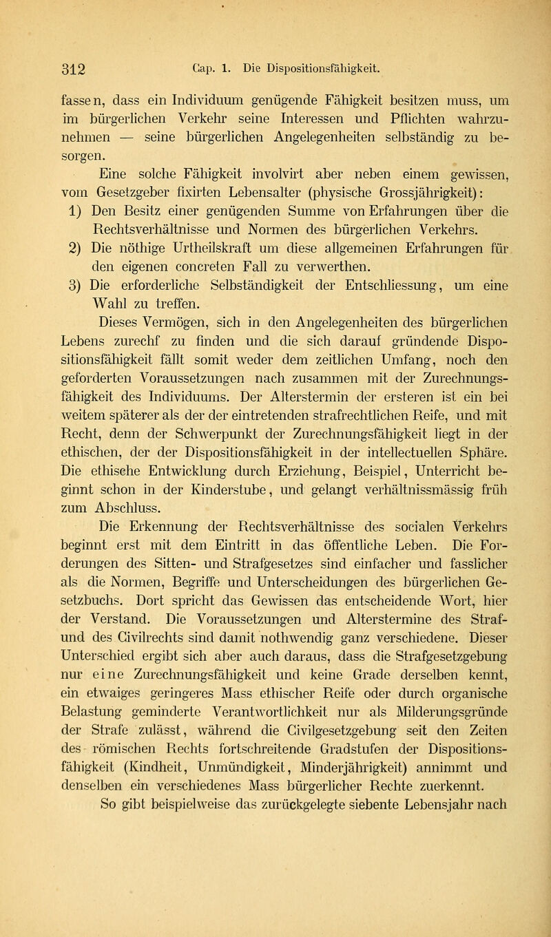 fassen, dass ein Individuum genügende Fähigkeit besitzen muss, um im bürgerlichen Verkehr seine Interessen und Pflichten wahrzu- nehmen — seine bürgerhchen Angelegenheiten selbständig zu be- sorgen. Eine solche Fähigkeit involvirt aber neben einem gewissen, vom Gesetzgeber fixirten Lebensalter (physische Grossjährigkeit): 1) Den Besitz einer genügenden Summe von Erfahrungen über die Rechtsverhältnisse und Normen des bürgerlichen Verkehrs. 2) Die nöthige Urtheilskraft um diese allgemeinen Erfahrungen für den eigenen concreten Fall zu verwerthen. 3) Die erforderliche Selbständigkeit der Entschliessung, um eine Wahl zu treffen. Dieses Vermögen, sich in den Angelegenheiten des bürgerlichen Lebens zurechf zu finden und die sich darauf gründende Dispo- sitionsfähigkeit fällt somit weder dem zeitlichen Umfang, noch den geforderten Voraussetzungen nach zusammen mit der Zurechnungs- fähigkeit des Individuums. Der Alterstermin der ersteren ist ein bei weitem späterer als der der eintretenden strafrechtlichen Reife, und mit Recht, denn der Schwerpunkt der Zurechnungsfähigkeit liegt in der ethischen, der der Dispositionsfähigkeit in der intellectuellen Sphäre, Die ethische Entwicklung durch Erziehung, Beispiel, Unterricht be- ginnt schon in der Kinderstube, und gelangt verhältnissmässig früh zum Abschluss. Die Erkennung der Rechtsverhältnisse des socialen Verkehrs beginnt erst mit dem Eintritt in das öffentliche Leben. Die For- derungen des Sitten- und Strafgesetzes sind einfacher und fasslicher als die Normen, Begriffe und Unterscheidungen des bürgerlichen Ge- setzbuchs. Dort spricht das Gewissen das entscheidende Wort, hier der Verstand. Die Voraussetzungen und Alterstermine des Straf- und des Givilrechts sind damit nothwendig ganz verschiedene. Dieser Unterschied ergibt sich aber auch daraus, dass die Strafgesetzgebung nur eine Zurechnungsfähigkeit und keine Grade derselben kennt, ein etwaiges geringeres Mass ethischer Reife oder durch organische Belastung geminderte Verantwortlichkeit nur als Milderungsgründe der Strafe zulässt, während die Civilgesetzgebung seit den Zeiten des römischen Rechts fortschreitende Gradstufen der Dispositions- fähigkeit (Kindheit, Unmündigkeit, Minderjährigkeit) annimmt und denselben ein verschiedenes Mass bürgerlicher Rechte zuerkennt. So gibt beispielweise das zurückgelegte siebente Lebensjahr nach
