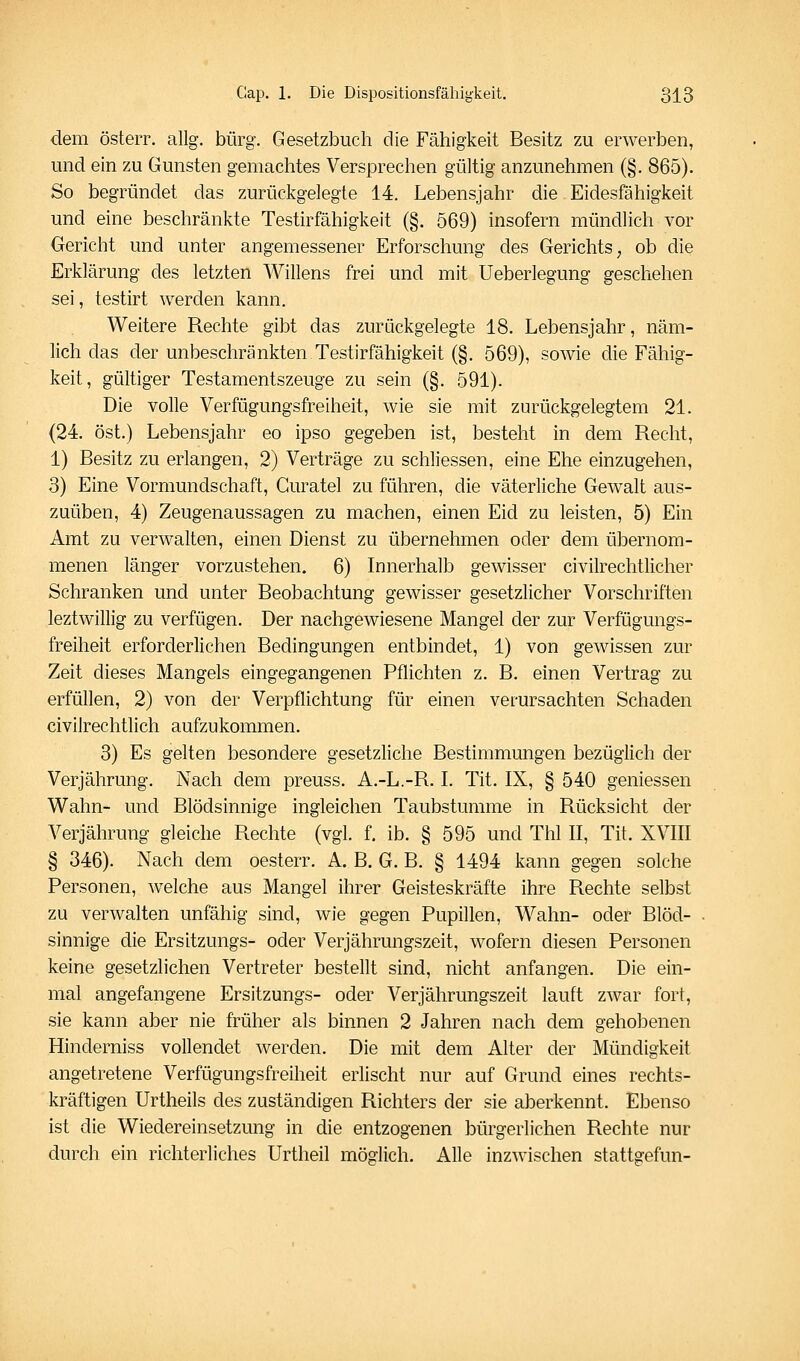 dem österr. allg. bürg. Gesetzbuch die Fähigkeit Besitz zu erwerben, und ein zu Gunsten gemachtes Versprechen gültig anzunehmen (§. 865). So begründet das zurückgelegte 14. Lebensjahr die Eidesfähigkeit und eine beschränkte Testirfähigkeit (§. 569) insofern mündlich vor Gericht und unter angemessener Erforschung des Gerichts, ob die Erklärung des letzten Willens frei und mit Ueberlegung geschehen sei, testirt werden kann. Weitere Rechte gibt das zurückgelegte 18. Lebensjahr, näm- lich das der unbeschränkten Testirfähigkeit (§. 569), sowie die Fähig- keit, gültiger Testamentszeuge zu sein (§. 591). Die volle Verfügungsfreiheit, wie sie mit zurückgelegtem 21. (24. Ost.) Lebensjahr eo ipso gegeben ist, besteht in dem Recht, 1) Besitz zu erlangen, 2) Verträge zu schliessen, eine Ehe einzugehen, 3) Eine Vormundschaft, Guratel zu führen, die väterliche Gewalt aus- zuüben, 4) Zeugenaussagen zu machen, einen Eid zu leisten, 5) Ein Amt zu verwalten, einen Dienst zu übernehmen oder dem übernom- menen länger vorzustehen, 6) Innerhalb gewisser civilrechtlicher Schranken und unter Beobachtung gewisser gesetzlicher Vorschriften leztwillig zu verfügen. Der nachgewiesene Mangel der zur Verfugungs- freiheit erforderlichen Bedingungen entbindet, 1) von gewissen zur Zeit dieses Mangels eingegangenen Pflichten z. B. einen Vertrag zu erfüllen, 2) von der Verpflichtung für einen verursachten Schaden civilrechtlich aufzukommen. 3) Es gelten besondere gesetzliche Bestimmungen bezüglich der Verjährung. Nach dem preuss. A.-L.-R. L Tit. IX, § 540 gemessen Wahn- und Blödsinnige ingleichen Taubstumme in Rücksicht der Verjährung gleiche Rechte (vgl. f. ib. § 595 und Thl II, Tit. XVIII § 346). Nach dem oesterr. A. B. G. B. § 1494 kann gegen solche Personen, welche aus Mangel ihrer Geisteskräfte ihre Rechte selbst zu verwalten unfähig sind, wie gegen Pupillen, Wahn- oder Blöd- sinnige die Ersitzungs- oder Verjährungszeit, wofern diesen Personen keine gesetzlichen Vertreter bestellt sind, nicht anfangen. Die ein- mal angefangene Ersitzungs- oder Verjährungszeit lauft zwar fort, sie kann aber nie früher als binnen 2 Jahren nach dem gehobenen Hinderniss vollendet Averden. Die mit dem Alter der Mündigkeit angetretene Verfügungsfreiheit erlischt nur auf Grund eines rechts- kräftigen Urtheils des zuständigen Richters der sie aberkennt. Ebenso ist die Wiedereinsetzung in die entzogenen bürgerlichen Rechte nur durch ein richterliches Urtheil möglich. Alle inzwischen stattgefun-