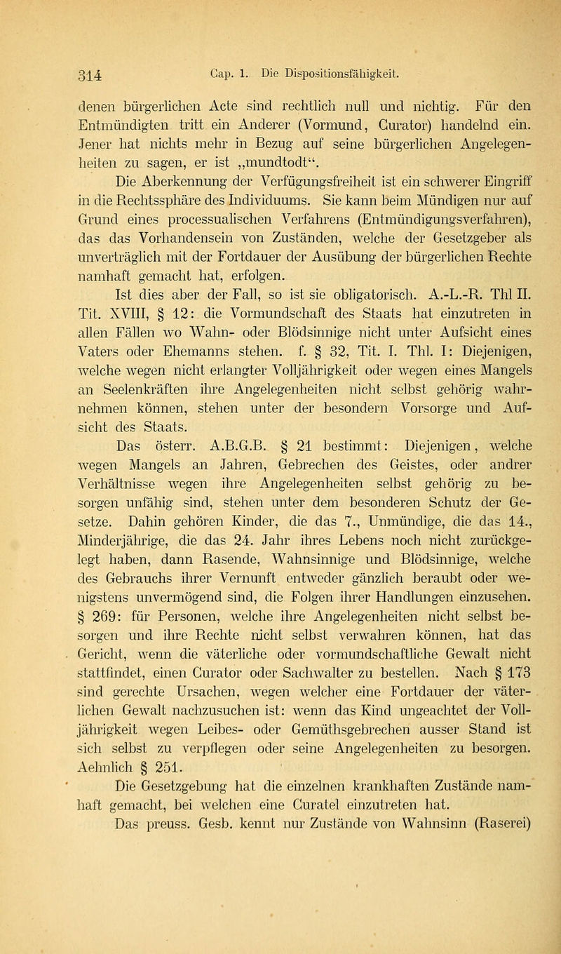 denen bürgerlichen Acte sind rechtlich null und nichtig. Für den Entmündigten tritt ein Anderer (Vormund, Gurator) handelnd ein. Jener hat nichts mehr in Bezug auf seine bürgerlichen Angelegen- heiten zu sagen, er ist ,,mundtodt. Die Aberkennung der Verfügungsfreiheit ist ein schwerer Eingriff in die Rechtssphäre des Individuums. Sie kann beim Mündigen nur auf Grund eines processualischen Verfahrens (Entmündigungsverfahren), das das Vorhandensein von Zuständen, welche der Gesetzgeber als unverträglich mit der Fortdauer der Ausübung der bürgerlichen Rechte namhaft gemacht hat, erfolgen. Ist dies aber der Fall, so ist sie obligatorisch. A.-L.-R. Thl IL Tit. XVIII, § 12: die Vormundschaft des Staats hat einzutreten in allen Fällen wo Wahn- oder Blödsinnige nicht unter Aufsicht eines Vaters oder Ehemanns stehen, f. § 32, Tit. I. Thl. I: Diejenigen, welche wegen nicht erlangter Volljährigkeit oder wegen eines Mangels an Seelenkräften ihre Angelegenheiten nicht selbst gehörig wahr- nehmen können, stehen unter der besondern Vorsorge und Auf- sicht des Staats. Das österr. A.B.G.B. § 21 bestimmt: Diejenigen, welche wegen Mangels an Jahren, Gebrechen des Geistes, oder andrer Verhältnisse wegen ihre Angelegenheiten selbst gehörig zu be- sorgen unfähig sind, stehen unter dem besonderen Schutz der Ge- setze. Dahin gehören Kinder, die das 7., Unmündige, die das 14., Minderjährige, die das 24. Jahr ihres Lebens noch nicht zurückge- legt haben, dann Rasende, Wahnsinnige und Blödsinnige, welche des Gebrauchs ihrer Vernunft entweder gänzlich beraubt oder we- nigstens unvermögend sind, die Folgen ihrer Handlungen einzusehen. § 269: für Personen, welche ihre Angelegenheiten nicht selbst be- sorgen und ihre Rechte nicht selbst verwahren können, hat das Gericht, wenn die väterliche oder vormundschaftliche Gewalt nicht stattfmdet, einen Gurator oder Sachwalter zu bestellen. Nach § 173 sind gerechte Ursachen, wegen welcher eine Fortdauer der väter- lichen Gewalt nachzusuchen ist: wenn das Kind ungeachtet der Voll- jährigkeit wegen Leibes- oder Gemüthsgebrechen ausser Stand ist sich selbst zu verpflegen oder seine Angelegenheiten zu besorgen. Aehnlich § 251. Die Gesetzgebung hat die einzelnen krankhaften Zustände nam- haft gemacht, bei welchen eine Guratel einzutreten hat. Das preuss. Gesb. kennt nur Zustände von Wahnsinn (Raserei)