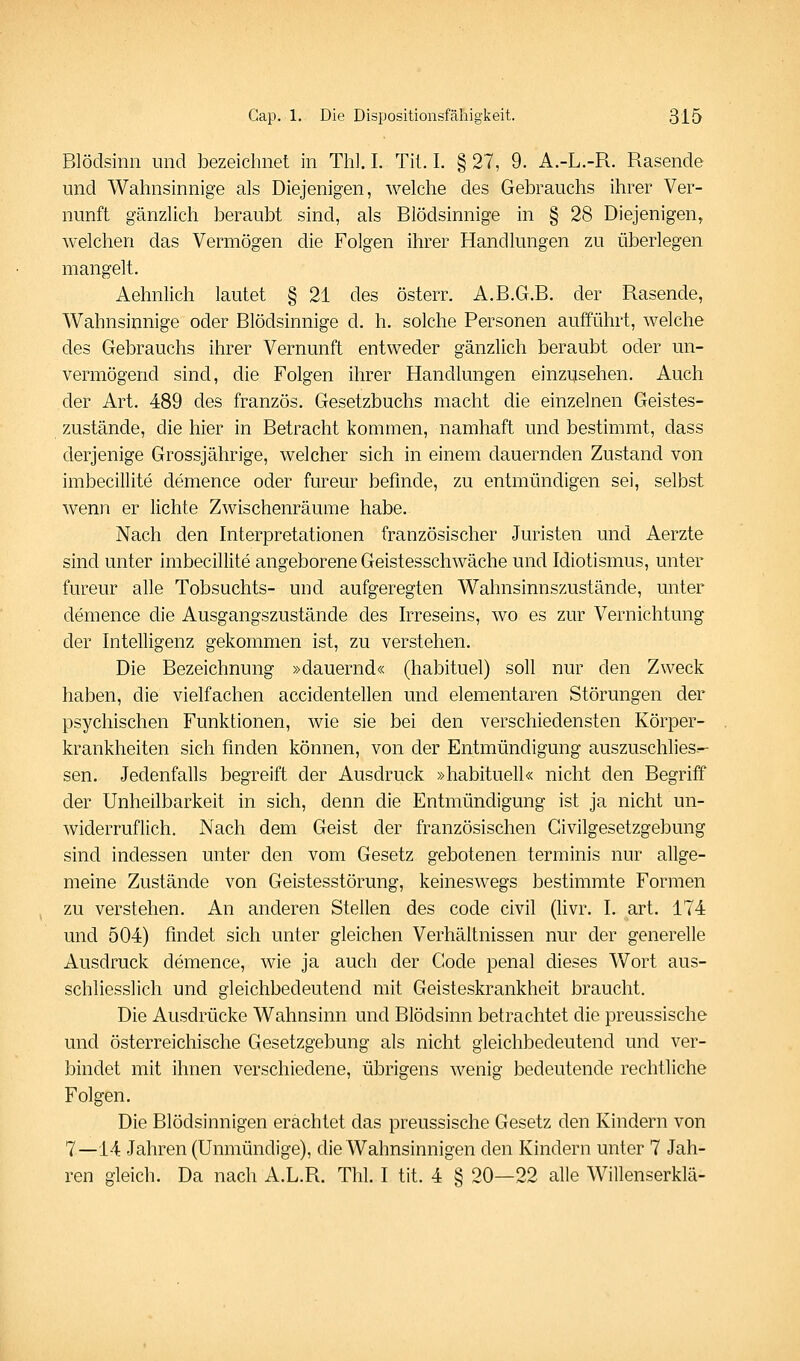 Blödsinn und bezeichnet in Thl. I. Tit. I. § 27, 9. A.-L.-R. Rasende und Wahnsinnige als Diejenigen, welche des Gebrauchs ihrer Ver- nunft gänzlich beraubt sind, als Blödsinnige in § 28 Diejenigen^ welchen das Vermögen die Folgen ihrer Handlungen zu überlegen mangelt. Aehnlich lautet § 21 des österr. A.B.G.B. der Rasende, Wahnsinnige oder Blödsinnige d. h. solche Personen aufführt, welche des Gebrauchs ihrer Vernunft entweder gänzlich beraubt oder un- vermögend sind, die Folgen ihrer Handlungen einzusehen. Auch der Art. 489 des französ. Gesetzbuchs macht die einzelnen Geistes- zustände, die hier in Betracht kommen, namhaft und bestimmt, dass derjenige Grossjährige, welcher sich in einem dauernden Zustand von imbecillite demence oder fureur befinde, zu entmündigen sei, selbst wenn er lichte Zwischenräume habe. Nach den Interpretationen französischer Juristen und Aerzte sind unter imbecillite angeborene Geistesschwäche und Idiotismus, unter fureur alle Tobsuchts- und aufgeregten Wahnsinnszustände, unter demence die Ausgangszustände des Irreseins, wo es zur Vernichtung der Intelligenz gekommen ist, zu verstehen. Die Bezeichnung »dauernd« (habituel) soll nur den Zweck haben, die vielfachen accidentellen und elementaren Störungen der psychischen Funktionen, wie sie bei den verschiedensten Körper- krankheiten sich finden können, von der Entmündigung auszuschlies-- sen. Jedenfalls begreift der Ausdruck »habituell« nicht den Begriff der Unheilbarkeit in sich, denn die Entmündigung ist ja nicht un- widerruflich. Nach dem Geist der französischen Givilgesetzgebung sind indessen unter den vom Gesetz gebotenen terminis nur allge- meine Zustände von Geistesstörung, keineswegs bestimmte Formen zu verstehen. An anderen Stellen des code civil (hvr. I. art. 174 und 504) findet sich unter gleichen Verhältnissen nur der generelle Ausdruck demence, wie ja auch der Code penal dieses Wort aus- schliesslich und gleichbedeutend mit Geisteskrankheit braucht. Die Ausdrücke Wahnsinn und Blödsinn betrachtet die preussische und österreichische Gesetzgebung als nicht gleichbedeutend und ver- bindet mit ihnen verschiedene, übrigens wenig bedeutende rechtliche Folgen. Die Blödsinnigen erachtet das preussische Gesetz den Kindern von 7—14 Jahren (Unmündige), die Wahnsinnigen den Kindern unter 7 Jah- ren gleich. Da nach A.L.R. Tbl. I tit. 4 § 20—22 alle Willenserklä-