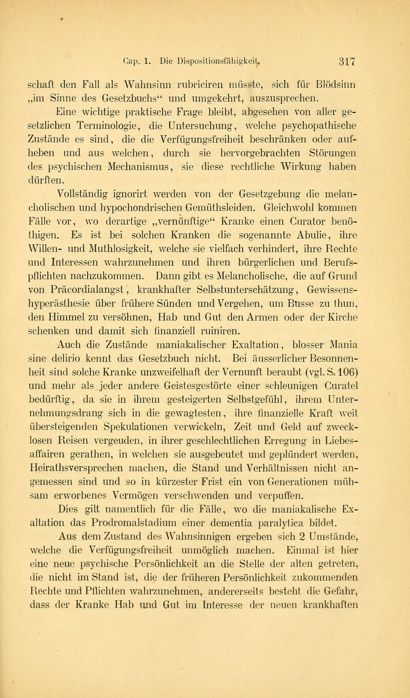 Schaft den Fall als Wahnsinn rubriciren müsste, sich für Blödsinn „im Sinne des Gesetzbuchs und umgekehrt, auszusprechen. Eine wichtige praktische Frage bleibt, abgesehen von aller ge- setzlichen Terminologie, die Untersuchung, welche psychopathische Zustände es sind, die die Verfügungsfreiheit beschränken oder auf- heben und aus welchen, durch sie hervorgebrachten Störungen des psychischen Mechanismus, sie diese rechtliche Wirkung haben dürften. Vollständig ignorirt werden von der Gesetzgebung die melan- cholischen und hypochondrischen Gemüthsleiden. Gleichwohl kommen Fälle vor, wo derartige ,,vernünftige Kranke einen Curator benö- thigen. Es ist bei solchen Kranken die sogenannte Abulie, ihre Willen- und Muthlosigkeit, welche sie vielfach verhindert, ihre Rechte und Interessen wahrzunehmen und ihren bürgerlichen und Berufs- pflichten nachzukommen. Dann gibt es Melancholische, die auf Grund von Präcordialangst, krankhafter Selbstunterschätzung, Gewissens- hyperästhesie über frühere Sünden und Vergehen, um Busse zu thun, den Himmel zu versöhnen, Hab und Gut den Armen oder der Kirche schenken und damit sich finanziell ruiniren. Auch die Zustände maniakalischer Exaltation, blosser Mania sine delirio kennt das Gesetzbuch nicht. Bei äusserlicher Besonnen- heit sind solche Kranke unzweifelhaft der Vernunft beraubt (vgl. S. 106) und mehr als jeder andere Geistesgestörte einer schleunigen Curatel bedürftig, da sie in ihrem gesteigerten Selbstgefühl, ihrem Unter- nehmungsdrang sich in die gewagtesten, ihre finanzielle Kraft weit übersteigenden Spekulationen verwickeln, Zeit und Geld auf zweck- losen Reisen vergeuden, in ihrer geschlechtlichen Erregung in Liebes- affairen gerathen, in welchen sie ausgebeutet und geplündert werden, Heirathsversprechen machen, die Stand und Verhältnissen nicht an- gemessen sind und so in kürzester Frist ein von Generationen müh- sam erworbenes Vermögen verschwenden und verpuffen. Dies gilt namentlich für die Fälle, wo die maniakalische Ex- altation das Prodromalstadium einer dementia paralytica bildet. Aus dem Zustand des Wahnsinnigen ergeben sich 2 Umstände, welche die Verfügungsfreiheit unmöglich machen. Einmal ist hier eine neue psychische Persönlichkeit an die Stelle der alten getreten, die nicht im Stand ist, die der früheren Persönlichkeit zukommenden Rechte und Pflichten wahrzunehmen, andererseits besteht die Gefahr, dass der Kranke Hab mid Gut im Interesse der neuen krankhaften