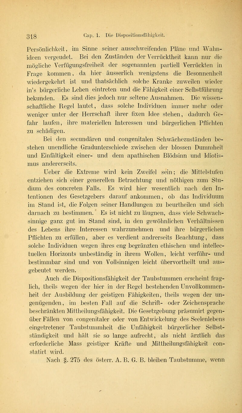 Persönlichkeit, im Sinne seiner ausschweifenden Pläne und Wahn- ideen vergeudet. Bei den Zuständen der Verrücktheit kann nur die möghche Verfügungsfreiheit der sogenannten partiell Verrückten in Frage kommen, da hier äusserlich wenigstens die Besonnenheit wiedergekehrt ist und thatsächlich solche Kranke zuweilen wieder in's bürgerhche Leben eintreten und die Fähigkeit einer Selbstführung bekunden. Es sind dies jedoch nur seltene Ausnahmen. Die wissen- schaftliche Regel lautet, dass solche Individuen immer mehr oder weniger unter der Herrschaft ihrer fixen Idee stehen, dadurch Ge- fahr laufen, ihre materiellen Interessen und bürgerlichen Pflichten zu schädigen. Bei den secundären und congenitalen Schwächezuständen be- stehen unendliche Gradunterschiede zwischen der blossen Dummheit und Einfältigkeit einer- und dem apathischen Blödsinn und Idiotis- mus andererseits. Ueber die Extreme wird kein Zweifel sein; die Mittelstufen entziehen sich einer generellen Betrachtung und nöthigen zum Stu- dium des concreten Falls. Es wird hier wesenthch nach den In- tentionen des Gesetzgebers darauf ankommen, ob das Individuum im Stand ist, die Folgen seiner Handlungen zu beurtheilen und sich darnach zu bestimmen. Es ist nicht zu läugnen, dass viele Schwach- sinnige ganz gut im Stand sind, in den gewöhnlichen Verhältnissen des Lebens ihre Interessen wahrzunehmen und ihre bürgerlichen Pflichten zu erfüllen, aber es verdient andrerseits Beachtung, dass solche Individuen wegen ihres eng begränzten ethischen und intellec- tuellen Horizonts unbeständig in ihrem Wollen, leicht verführ- und bestimmbar sind und von Vollsinnigen leicht übervortheilt und aus- gebeutet werden. Auch die Dispositionsfähigkeit der Taubstummen erscheint frag- lich, theils wegen der hier in der Regel bestehenden Unvollkommen- heit der Ausbildung der geistigen Fähigkeiten, theils wegen der un- genügenden, im besten Fall auf die Schrift- oder Zeichensprache beschränkten Mittheilungsfähigkeit. Die Gesetzgebung präsumirt gegen- über Fällen von congenitaler oder von Entwickelung des Seelenlebens eingetretener Taubstummheit die Unfähigkeit bürgerlicher Selbst- ständigkeit und hält sie so lange aufrecht, als nicht ärztlich das erforderliche Mass geistiger Kräfte und Mittheilungsfähigkeit con- statirt wird. Nach §. 275 des österr. A. B. G. B. bleiben Taubstumme, wenn