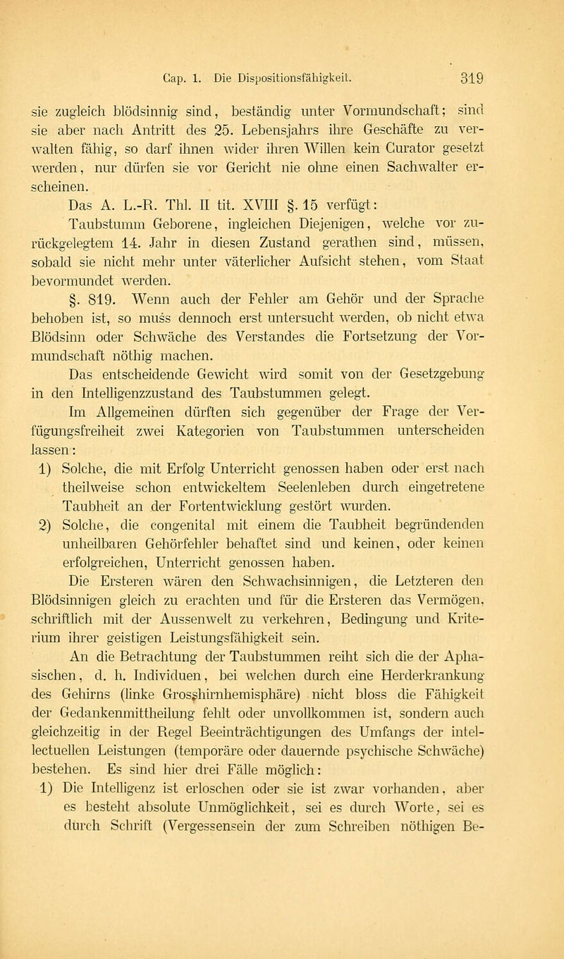sie zugleich blödsinnig sind, beständig unter Vormundschaft; sind sie aber nach Antritt des 25. Lebensjahrs ihre Geschäfte zu ver- walten fähig, so darf ihnen wider ihren Willen kein Curator gesetzt werden, nur dürfen sie vor Gericht nie ohne einen Sachwalter er- scheinen. Das A. L.-R. Thl. II tit. XVIII §.15 verfügt: Taubstumm Geborene, ingleichen Diejenigen, welche vor zu- rückgelegtem 14. Jahr in diesen Zustand gerathen sind, müssen, sobald sie nicht mehr unter väterlicher Aufsicht stehen, vom Staat bevormundet werden. §. 819. Wenn auch der Fehler am Gehör und der Sprache behoben ist, so muss dennoch erst untersucht werden, ob nicht etwa Blödsinn oder Schwäche des Verstandes die Fortsetzung der Vor- mundschaft nöthig machen. Das entscheidende Gewicht wird somit von der Gesetzgebung in den Intelligenzzustand des Taubstummen gelegt. Im Allgemeinen dürften sich gegenüber der Frage der Ver- fügungsfreiheit zwei Kategorien von Taubstummen unterscheiden lassen: 1) Solche, die mit Erfolg Unterricht genossen haben oder erst nach theilweise schon entwickeltem Seelenleben durch eingetretene Taubheit an der Fortentwicklung gestört wurden. 2) Solche, die congenital mit einem die Taubheit begründenden unheilbaren Gehörfehler behaftet sind und keinen, oder keinen erfolgreichen, Unterricht genossen haben. Die Ersteren wären den Schwachsinnigen, die Letzteren den Blödsinnigen gleich zu erachten und für die Ersteren das Vermögen, schriftlich mit der Aussenwelt zu verkehren, Bedingung und Krite- rium ihrer geistigen Leistungsfähigkeit sein. An die Betrachtung der Taubstummen reiht sich die der Apha- sischen, d. h. Individuen, bei welchen durch eine Herderkrankung des Gehirns (linke Gros^hirnhemisphäre) nicht bloss die Fähigkeit der Gedankenmittheilung fehlt oder unvollkommen ist, sondern auch gleichzeitig in der Regel Beeinträchtigungen des Umfangs der intel- lectuellen Leistungen (temporäre oder dauernde psychische Schwäche) bestehen. Es sind hier drei Fälle möglich: 1) Die Intelligenz ist erloschen oder sie ist zwar vorhanden, aber es besteht absolute Unmöglichkeit, sei es durch Worte, sei es durch Schrift (Vergessensein der zum Schreiben nöthigen Be-