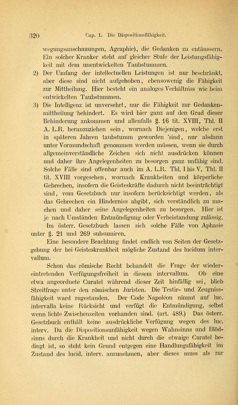 Avegungsanschauungen, x4.graphie), die Gedanken zu entäussern. Ein solcher Kranker steht auf gleicher Stufe der Leistungsfähig- keit mit dem unentwickelten Taubstummen. 2) Der Umfang der intellectuellen Leistungen ist nur beschränkt^ aber diese sind nicht aufgehoben, ebensowenig die Fähigkeit zur Mittheilung. Hier besteht ein analoges Verhältniss wie beim entwickelten Taubstummen. 3) Die Intelligenz ist unversehrt, nur die Fähigkeit zur Gedanken- mittheilung behindert. Es wird hier ganz auf den Grad dieser Behinderung ankommen und allenfalls §. 16 tit. XVIII, Thl. II A. L.R. heranzuziehen sein, wornach Diejenigen, welche erst in späteren Jahren taubstumm geworden 'sind, nur alsdann unter Vormundschaft genommen werden müssen, wenn sie durch allgemeinverständliche Zeichen sich nicht ausdrücken können und daher ihre Angelegenheiten zu besorgen ganz unfähig sind. Solche Fälle sind offenbar auch im A. L.R. Thl. I bis V, Thl. II tit. XVIII vorgesehen, wornach Krankheiten und körperhche Gebrechen, insofern die Geisteskräfte dadurch nicht beeinträchtigt sind, vom Gesetzbuch nur insofern berücksichtigt werden, als das Gebrechen ein Hinderniss abgibt, sich verständlich zu ma- chen und daher seine Angelegenheiten zu besorgen. Hier ist je nach Umständen Entmündigung oder Verbeiständung zulässig. Im österr. Gesetzbuch lassen sich solche Fälle von Aphasie unter §. 21 und 269 subsumiren. Eine besondere Beachtung findet endlich von Seiten der Gesetz- gebung der bei Geisteskrankheit mögliche Zustand des lucidum inter- vallum. Schon das römische Recht behandelt die Frage der wieder- eintretenden Verfügungsfreiheit in diesem intervallum. Ob eine etwa angeordnete Guratel während dieser Zeit hinfällig sei, blieb Streitfrage unter den römischen Juristen. Die Testir- und Zeugniss- fähigkeit ward zugestanden. Der Code Napoleon nimmt auf lue, intervalla keine Rücksicht und verfügt die Entmündigung, selbst wenn lichte Zwischenzeiten vorhanden sind. (art. 489.) Das österr, Gesetzbuch enthält keine ausdrückliche Verfügung wegen des lue. interv. Da die Dispositionsunfähigkeit wegen Wahnsinns und Blöd- sinns durch die Krankheit und nicht durch die etwaige Guratel be- dingt ist, so steht kein Grund entgegen eine Handlungsfähigkeit im Zustand des lucid. interv. anzunehmen, aber dieses muss als zur