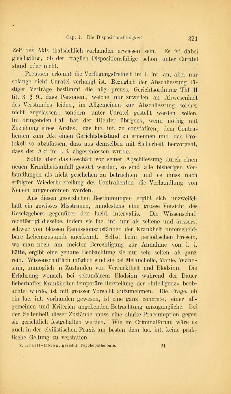 Zeit des Akts thatsächlich vorhanden erwiesen sein. Es ist dabei gleichgiltig, ob der fraglich Dispositionsfähige schon unter Guratel stand oder nicht. Preussen erkennt die Verfügungsfreiheit im 1. int. an, aber nur solange niclit Guratel verhängt ist. Bezüglich der Abschliessung lä- stiger Verträge bestimmt die allg. preuss. Gerichtsordnung Thl II tit. 3 § 9., dass Personen, welche nur zuweilen an Abwesenheit des Verstandes leiden, im Allgemeinen zur Abschliessung solcher nicht zugelassen, sondern unter Guratel gestellt werden sollen. Im dringenden Fall hat der Richter übrigens, wenn nöthig mit Zuziehung eines Arztes, das lue. int. zu constatiren, dem Gontra- henten zum Akt einen Gerichtsbeistand zu ernennen und das Pro- tokoll so abzufassen, dass aus demselben mit Sicherheit hervorgeht, dass der Akt im 1. i. abgeschlossen wurde. Sollte aber das Geschäft vor seiner Abschliessung durch einen neuen Krankheitsanfall gestört werden, so sind alle bisherigen Ver- handlungen als nicht geschehen zu betrachten und es muss nach erfolgter Wiederherstellung des Gontrahenten die Verhandlung von Neuem aufgenommen werden. Aus diesen gesetzlichen Bestimmungen ergibt sich unzweifel- haft ein gewisses Misstrauen, mindestens eine grosse Vorsicht des Gesetzgebers gegenüber den lucid. intervallis. Die Wissenschaft rechtfertigt dieselbe, indem sie lue. int. nur als seltene und äusserst schwer von blossen Remissionszuständen der Krankheit miterscheid- bare Lebenszustände anerkennt. Selbst beim periodischen Irresein, wo man noch am meisten Berechtigung zur Annahme von 1. i. hätte, ergibt eine genaue Beobachtung sie nur sehr selten als ganz rein. Wissenschaftlich möglich sind sie bei Melancholie, Manie, Wahn- sinn, unmöglich in Zuständen von Verrücktheit und Blödsinn. Die Erfahrung wonach bei sekundärem Blödsinn während der Dauer fieberhafter Krankheiten temporäre Herstellung der »Intelligenz« beob- achtet wurde, ist mit grosser Vorsicht aufzunehmen. Die Frage, ob ein lue. int. vorhanden gewesen, ist eine ganz concrete, einer all- gemeinen und Kriterien angebenden Betrachtung unzugängliche. Bei der Seltenheit dieser Zustände muss eine starke Praesumption gegen sie gerichtlich festgehalten werden. Wie im Griminalforum wäre es auch in der civilistischen Praxis am besten dem lue. int. keine prak- tische Geltung zu verstatten. V. Krafft-Ebing, gericlitl. Psychopathologie. 21