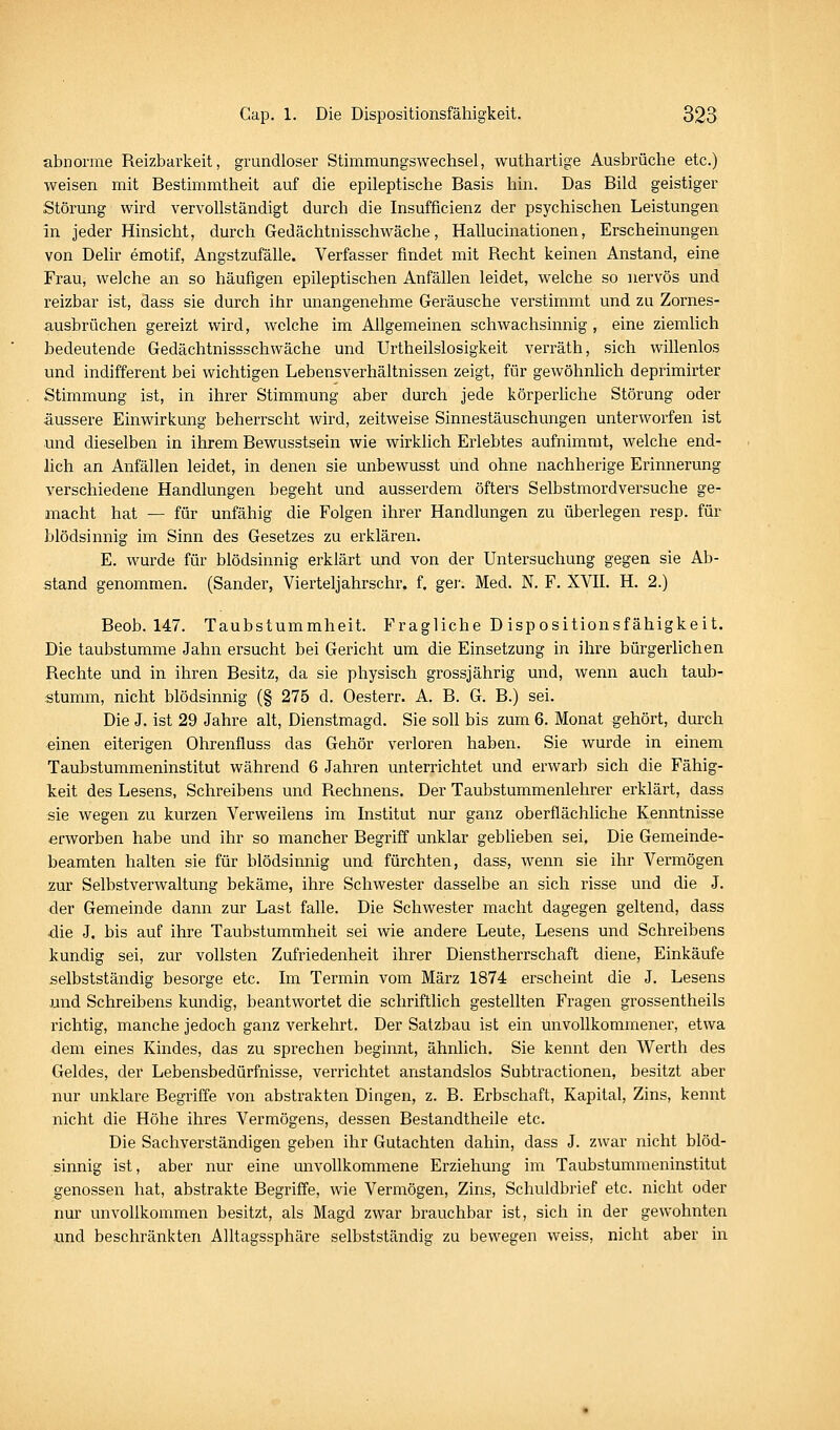 abnorme Reizbarkeit, grundloser Stimmungswechsel, wuthartige Ausbrüche etc.) weisen mit Bestimmtheit auf die epileptische Basis hin. Das Bild geistiger Störung wird vervollständigt durch die Insufficienz der psychischen Leistungen in jeder Hinsicht, durch Gedächtnisschwäche, Hallucinationen, Erscheinungen von Delir emotif, AngstzufäUe. Verfasser findet mit Recht keinen Anstand, eine Frau, welche an so häufigen epileptischen Anfällen leidet, welche so nervös und reizbar ist, dass sie durch ihr unangenehme Geräusche verstimmt und zu Zornes- ausbrüchen gereizt wird, welche im Allgemeinen schwachsinnig , eine ziemlich bedeutende Gedächtnissschwäche und Urtheilslosigkeit verräth, sich willenlos und indifferent bei wichtigen Lebensverhältnissen zeigt, für gewöhnlich deprimirter Stimmung ist, in ihrer Stimmung aber durch jede körperliche Störung oder äussere Einwirkung beherrscht wird, zeitweise Sinnestäuschungen unterworfen ist und dieselben in ihrem Bewusstsein wie wirkhch Erlebtes aufnimmt, welche end- lich an Anfällen leidet, in denen sie unbewusst und ohne nachherige Erinnerung verschiedene Handlungen begeht und ausserdem öfters Selbstmordversuche ge- macht hat — für unfähig die Folgen ihrer Handlungen zu überlegen resp. für blödsinnig im Sinn des Gesetzes zu erklären. E. wurde für blödsinnig erklärt und von der Untersuchung gegen sie Ab- stand genommen. (Sander, Vierteljahrschr. f. ger. Med. N. F. XVII. H. 2.) Beob. 147. Taubstummheit. Fragliche D ispositionsfähigkeit. Die taubstumme Jahn ersucht bei Gericht um die Einsetzung in ihre bürgerlichen Rechte und in ihren Besitz, da sie physisch grossjährig und, wenn auch taub- stumm, nicht blödsinnig (§ 275 d. Oesterr. A. B. G. B.) sei. Die J. ist 29 Jahre alt, Dienstmagd. Sie soll bis zum 6. Monat gehört, durch einen eiterigen Ohrenfluss das Gehör verloren haben. Sie wurde in einem Taubstummeninstitut während 6 Jahren unterrichtet und erwarb sich die Fähig- keit des Lesens, Schreibens und Rechnens. Der Taubstummenlehrer erklärt, dass sie wegen zu kurzen Verweilens im Institut nur ganz oberflächliche Kenntnisse erworben habe und ihr so mancher Begriff unklar gebheben sei. Die Gemeinde- beamten halten sie für blödsinnig und fürchten, dass, wenn sie ihr Vermögen zur Selbstverwaltung bekäme, ihre Schwester dasselbe an sich risse und die J. der Gemeinde dann zur Last falle. Die Schwester macht dagegen geltend, dass die J. bis auf ihre Taubstummheit sei wie andere Leute, Lesens und Schreibens kundig sei, zur vollsten Zufriedenheit ihrer Dienstherrschaft diene, Einkäufe selbstständig besorge etc. Im Termin vom März 1874 erscheint die J. Lesens und Schreibens kundig, beantwortet die schriftlich gestellten Fragen grossentheils richtig, manche jedoch ganz verkehrt. Der Satzbau ist ein unvollkommenel^ etwa dem eines Kindes, das zu sprechen beginnt, ähnlich. Sie kennt den Werth des Geldes, der Lebensbedürfnisse, verrichtet anstandslos Subtractionen, besitzt aber nur unklare Begriffe von abstrakten Dingen, z. B. Erbschaft, Kapital, Zins, kennt nicht die Höhe ihres Vermögens, dessen Bestandtheile etc. Die Sachverständigen geben ihr Gutachten dahin, dass J. zwar nicht blöd- sinnig ist, aber nur eine unvollkommene Erziehung im Taubstummeninstitut genossen hat, abstrakte Begriffe, wie Vermögen, Zins, Schuldbrief etc. nicht oder nur unvollkommen besitzt, als Magd zwar brauchbar ist, sich in der gewohnten und beschränkten Alltagssphäre selbstständig zu bewegen weiss, nicht aber in