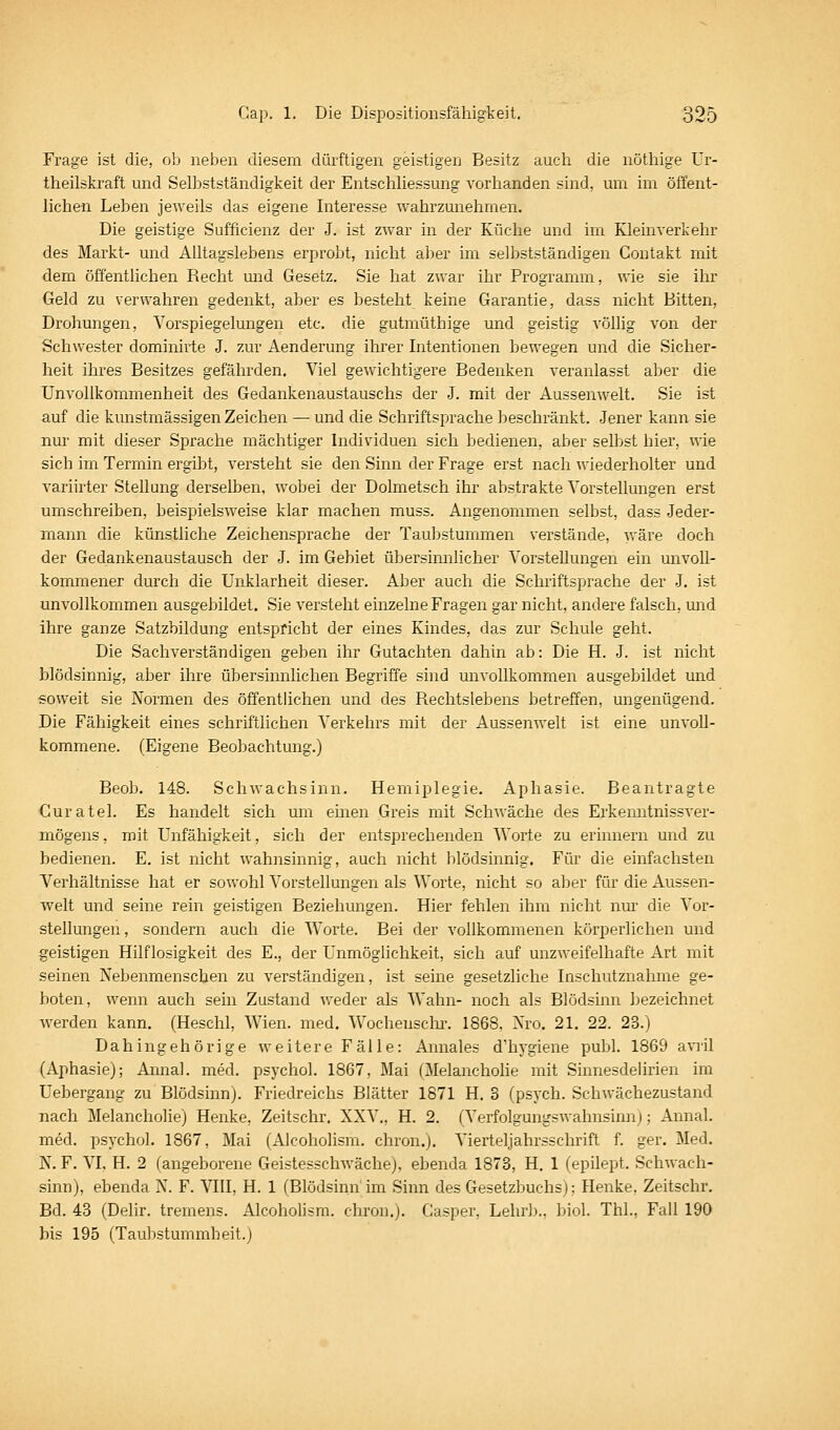 Frage ist die, ob neben diesem dürftigen geistigen Besitz auch die nöthige Ur- theilskraft und Selbstständigkeit der Entschliessung vorhanden sind, um im öffent- lichen Leben jeweils das eigene Interesse wahrzunehmen. Die geistige Sufficienz der J. ist zwar in der Küche und im Kleinverkehr des Markt- und Alltagslebens erprobt, nicht al^er im selbstständigen Contakt mit dem öffentlichen Recht und Gesetz. Sie hat zwar ihr Programm, wie sie ihr Geld zu verwahren gedenkt, aber es besteht keine Garantie, dass nicht Bitten, Drohungen, Vorspiegelungen etc. die gutmüthige und geistig völlig von der Schwester dominirte J. zur Aenderung ihrer Intentionen bewegen und die Sicher- heit ihres Besitzes gefährden. Viel gewichtigere Bedenken veranlasst aber die Unvollkommenheit des Gedankenaustauschs der J. mit der Aussenwelt. Sie ist auf die kunstmässigen Zeichen —• und die Schriftsprache beschränkt. Jener kann sie nur mit dieser Sprache mächtiger Individuen sich bedienen, aber selbst hier, wie sich im Termin ergibt, versteht sie den Sinn der Frage erst nach wiederholter und variirter Stellung derselben, wobei der Dolmetsch ihr abstrakte Vorstellungen erst umschreiben, beispielsweise klar machen muss. Angenommen selbst, dass Jeder- mann die künstliche Zeichensprache der Taubstummen verstände, wäre doch der Gedankenaustausch der J. im Gebiet übersinnlicher Vorstellungen ein unvoll- kommener durch die Unklarheit dieser. Aber auch die Schriftsprache der J. ist unvollkommen ausgebildet. Sie versteht einzelne Fragen gar nicht, andere falsch, und ihre ganze Satzbildung entspricht der eines Kindes, das zur Schule geht. Die Sachverständigen geben ihr Gutachten dahin ab: Die H. J. ist nicht blödsinnig, aber ihre übersinnlichen Begriffe sind unvollkommen ausgebildet und soweit sie Normen des öffentlichen und des Rechtslebens betreffen, ungenügend. Die Fähigkeit eines schriftlichen Verkehrs mit der Aussenwelt ist eine unvoll- kommene. (Eigene Beobachtung.) Beob. 148. Schwachsinn. Hemiplegie. Aphasie. Beantragte Guratel. Es handelt sich um einen Greis mit Schwäche des Erkenntnissver- mögens , mit Unfähigkeit, sich der entsprechenden Worte zu erinnern und zu bedienen. E, ist nicht wahnsinnig, auch nicht blödsinnig. Für die einfachsten Verhältnisse hat er sowohl Vorstellungen als Worte, nicht so aber für die Aussen- welt und seine rein geistigen Beziehungen. Hier fehlen ihm nicht nm' die Vor- stellungen , sondern auch die Worte. Bei der vollkommenen körperlichen und geistigen Hilflosigkeit des E., der Unmöglichkeit, sich auf unzweifelhafte Art mit seinen Nebenmenschen zu verständigen, ist seine gesetzliche Inschutznahme ge- boten, wenn auch sein Zustand weder als Wahn- noch als Blödsinn bezeichnet w^erden kann. (Heschl, Wien. med. Wocheusclu-. 1868, Nro. 21. 22. 23.) Dahingehörige weitere Fälle: Annales d'hygiene publ. 1869 a\Til (Aphasie); Annal. med. psychol. 1867, Mai (Melanchohe mit Sinnesdehrien im Uebergang zu Blödsinn). Friedreichs Blätter 1871 H, 3 (psych. Schwächezustand Bach Melancholie) Henke, Zeitschr. XXV., H. 2. (Verfolgungswahnsinn); Annal. med. psychol. 1867, Mai (Alcoholism. chron.). Vierteljahrsschrift f. ger. Med. N. F. VI, H. 2 (angeborene Geistesschwäche), ebenda 1873, H. 1 (epilept. Schwach- sinn), ebenda N. F. Ylll, H. 1 (Blödsinn im Sinn des Gesetzbuchs): Henke. Zeitschr. Bd. 43 (Delir. tremens. Alcoholism. chron.). Gasper, Lehrb., biol. Thl., Fall 190 bis 195 (Taubstummheit.)