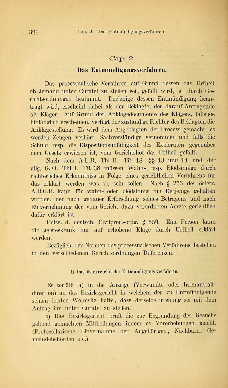 Cap. 3. Das EntmündiguiigSYerfahren. Das processualische Verfahren auf Grund dessen das Urtheil ob Jemand unter Guratel zu stellen sei, gefällt wird, ist durch Ge- richtsordnungen bestimmt. Derjenige dessen Entmündigung bean- tragt wird, erscheint dabei als der Beklagte, der darauf Antragende als Kläger. Auf Grund der Anklagedocumente des Klägers, falls sie hinlänglich erscheinen, verfügt der zuständige Richter des Beklagten die Anklagestellung. Es wird dem Angeklagten der Process gemacht, es werden Zeugen verhört, Sachverständige vernommen und falls die Schuld resp. die Dispositionsunfähigkeit des Exploraten gegenüber dem Gesetz erwiesen ist, vom Gerichtshof das Urtheil gefällt. Nach dem A.L.R. Thl IL Tit. 18, §§ 13 und 14 und der allg. G. 0. Thl I. Tit 38 müssen Wahn- resp. Blödsinnige durch richterliches Erkenntniss in Folge eines gerichtlichen Verfahrens für das erklärt werden was sie sein sollen. Nach § 273 des österr. A.B.G.B. kann für wahn- oder blödsinnig nur Derjenige gehalten werden, der nach genauer Erforschung seines Betragens und nach Einvernehmung der vom Gericht dazu verordneten Aerzte gerichtlich dafür erklärt ist. Entw. d. deutsch. Civilproc.-ordg. § 559. Eine Person kann für geisteskrank nur auf erhobene Klage durch Urtheil erklärt werden. Bezüglich der Normen des processualischen Verfahrens bestehen in den verschiedenen Gerichtsordnungen Differenzen. 1) Das österreichische Entmündigungsverfahren. Es zerfällt a) in die Anzeige (Verwandte oder Irrenanstalt- direction) an das Bezirksgericht in welchem der zu Entmündigende seinen letzten Wohnsitz hatte, dass derselbe irrsinnig sei mit dem Antrag ihn unter Guratel zu stellen. b) Das Bezirksgericht prüft die zur Begründung des Gesuchs geltend gemachten Mittheilungen indem es Vorerhebungen macht. (Protocollarische Einvernahme der Angehörigen, Nachbarn, Ge- meindebehörden etc.)