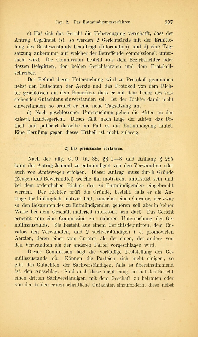 c) Hat sich das Gericht die Ueberzeugung verschafft, dass der Antrag begründet ist, so werden 2 Gerichtsärzte mit der Ermitte- kmg des Geisteszustands beauftragt (Information) und d) eine Tag- satzung anberaumt auf welcher der Betreffende commissionell unter- sucht wird. Die Commission besteht aus dem Bezirksrichter oder dessen Delegirten, den beiden Gerichtsärzten und dem Protokoll- schreiber. Der Befund dieser Untersuchung wird zu Protokoll genommen nebst den Gutachten der Aerzte und das Protokoll von dem Rich- ter geschlossen mit dem Bemerken, dass er mit dem Tenor des vor- stehenden Gutachtens einverstanden sei. Ist der Richter damit nicht einverstanden, so ordnet er eine neue Tagsatzung an. d) Nach geschlossener Untersuchung gehen die Akten an das kaiserl. Landesgericht. Dieses fällt nach Lage der Akten das Ur- theil und publicirt dasselbe im Fall es auf Entmündigung lautet. Eine Berufung gegen dieses Urtheil ist nicht zulässig. 2) Das prenssisclie Verfahren. Nach der allg. G. 0. tit. 38, §§ 1—8 und Anhang § 285 kann der Antrag Jemand zu entmündigen von den Verwandten oder auch von Amtswegen erfolgen. Dieser Antrag muss durch Gründe (Zeugen und Beweismittel) welche ihn motiviren, unterstüzt sein und bei dem ordentlichen Richter des zu Entmündigenden eingebracht werden. Der Richter prüft die Gründe, bestellt, falls er die An- klage für hinlänglich motivirt hält, zunächst einen Gurator, der zwar zu den Bekannten des zu Entmündigenden gehören soll aber in keiner Weise bei dem Geschäft materiell interessirt sein darf. Das Gericht ernennt nun eine Commission zur näheren Untersuchung des Ge- müthszustands. Sie .besteht aus einem Gerichtsdeputirten, dem Gu- rator, den Verwandten, und 2 sachverständigen i. e. promovirten Aerzten, deren einer vom Gurator als der einen, der andere von den Verwandten als der anderen Partei vorgeschlagen wird. Dieser Commission liegt die vorläufige Feststellung des Ge- müthszustands ob. Können die Parteien sich nicht einigen, so gibt das Gutachten der Sachverständigen, falls es übereinstimmend ist, den Ausschlag. Sind auch diese nicht einig, so hat das Gericht einen dritten Sachverständigen mit dem Geschäft zu betrauen oder von den beiden ersten schriftliche Gutachten einzufordern, diese nebst