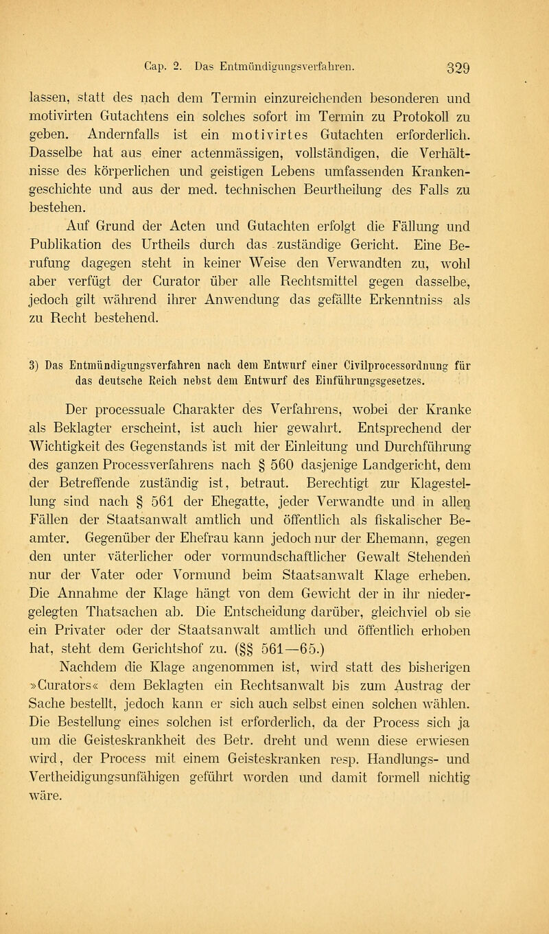 lassen, statt des nach dem Termin einzureichenden besonderen und motivirten Gutachtens ein solches sofort im Termin zu Protokoll zu geben. Andernfalls ist ein motivirtes Gutachten erforderlich. Dasselbe hat aus einer actenmässigen, vollständigen, die Verhält- nisse des körperlichen und geistigen Lebens umfassenden Kranken- geschichte und aus der med. technischen Beurtheilung des Falls zu bestehen. Auf Grund der Acten und Gutachten erfolgt die Fällung und Publikation des Urtheils durch das -zuständige Gericht. Eine Be- rufung dagegen steht in keiner Weise den Verwandten zu, wohl aber verfügt der Gurator über alle Rechtsmittel gegen dasselbe, jedoch gilt während ihrer Anwendung das gefällte Erkenntniss als zu Recht bestehend. 3) Das Entmündigungsverfahren nach dem Ent^viirf einer Civilprocessordnung für das deutsche Reich nebst dem Entwurf des Einführungsgesetzes. Der processuale Charakter des Verfahrens, wobei der Kranke als Beklagter erscheint, ist auch hier gewahrt. Entsprechend der Wichtigkeit des Gegenstands ist mit der Einleitung und Durchführung des ganzen Processverfahrens nach § 560 dasjenige Landgericht, dem der Betreffende zuständig ist, betraut. Berechtigt zur Klagestel- lung sind nach § 561 der Ehegatte, jeder Verwandte und in alleii Fällen der Staatsanwalt amtlich und öffentlich als fiskalischer Be- amter. Gegenüber der Ehefrau kann jedoch nur der Ehemann, gegen den unter väterlicher oder vormundschaftlicher Gewalt Stehenden nur der Vater oder Vormund beim Staatsanwalt Klage erheben. Die Annahme der Klage hängt von dem Gewicht der in ihr nieder- gelegten Thatsachen ab. Die Entscheidung darüber, gleichviel ob sie ein Privater oder der Staatsanwalt amtlich und öffentlich erhoben hat, steht dem Gerichtshof zu. (§§ 561—65.) Nachdem die Klage angenommen ist, Avird statt des bisherigen »Curators« dem Beklagten ein Rechtsanwalt bis zum Austrag der Sache bestellt, jedoch kann er sich auch selbst einen solchen wählen. Die Bestellung eines solchen ist erforderlich, da der Process sich ja um die Geisteskrankheit des Betr. dreht und wenn diese erwiesen wird, der Process mit einem Geisteskranken resp. Handlungs- und Vertheidigungsunfähigen geführt worden und damit formell nichtig wäre.