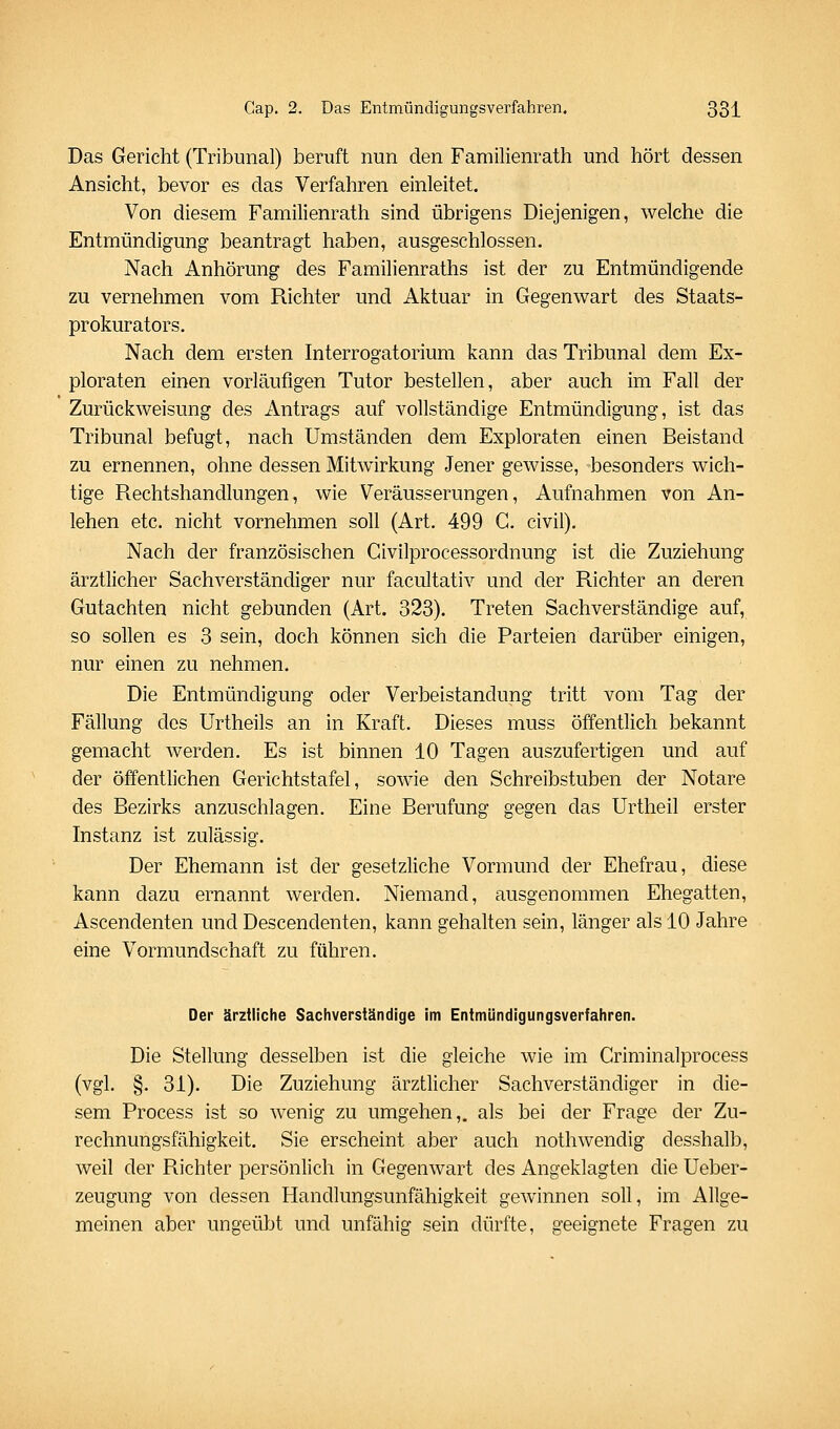 Das Gericht (Tribunal) beruft nun den Familienrath und hört dessen Ansieht, bevor es das Verfahren einleitet. Von diesem Familienrath sind übrigens Diejenigen, welche die Entmündigung beantragt haben, ausgeschlossen. Nach Anhörung des Familienraths ist der zu Entmündigende zu vernehmen vom Richter und Aktuar in Gegenwart des Staats- prokurators, Nach dem ersten Interrogatorium kann das Tribunal dem Ex- ploraten einen vorläufigen Tutor bestellen, aber auch im Fall der Zurückweisung des Antrags auf vollständige Entmündigung, ist das Tribunal befugt, nach Umständen dem Exploraten einen Beistand zu ernennen, ohne dessen Mitwirkung Jener gewisse, besonders wich- tige Rechtshandlungen, wie Veräusserungen, Aufnahmen von An- lehen etc. nicht vornehmen soll (Art. 499 C. civil). Nach der französischen Givilprocessordnung ist die Zuziehung ärztlicher Sachverständiger nur facultativ und der Richter an deren Gutachten nicht gebunden (Art, 323). Treten Sachverständige auf, so sollen es 3 sein, doch können sich die Parteien darüber einigen, nur einen zu nehmen. Die Entmündigung oder Verbeiständung tritt vom Tag der Fällung des Urtheils an in Kraft. Dieses muss öffentlich bekannt gemacht Averden. Es ist binnen 10 Tagen auszufertigen und auf der öffentlichen Gerichtstafel, sowie den Schreibstuben der Notare des Bezirks anzuschlagen. Eine Berufung gegen das Urtheil erster Instanz ist zulässig. Der Ehemann ist der gesetzliche Vormund der Ehefrau, diese kann dazu ernannt werden. Niemand, ausgenommen Ehegatten, Ascendenten und Descendenten, kann gehalten sein, länger als 10 Jahre eine Vormundschaft zu führen. Der ärztliche Sachverständige im Entmündigungsverfahren. Die Stellung desselben ist die gleiche wie im Criminalprocess (vgl. §. 31). Die Zuziehung ärztlicher Sachverständiger in die- sem Process ist so wenig zu umgehen,, als bei der Frage der Zu- rechnungsfähigkeit. Sie erscheint aber auch nothwendig desshalb, weil der Richter persönlich in Gegenwart des Angeklagten die Ueber- zeugung von dessen Handlungsunfähigkeit gewinnen soll, im Allge- meinen aber ungeübt und unfähig sein dürfte, geeignete Fragen zu