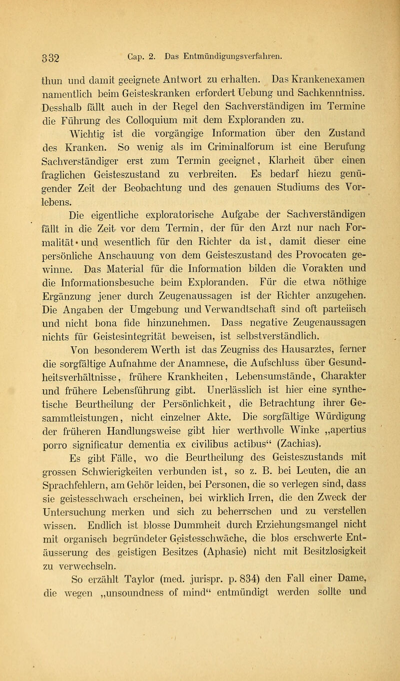 tliun und damit geeignete Antwort zu erhalten. Das Krankenexamen namentlich beim Geisteskranken erfordert Uebung und Sachkenntniss. Desshalb fällt auch in der Regel den Sachverständigen im Termine die Führung des Colloquium mit dem Exploranden zu. Wichtig ist die vorgängige Information über den Zustand des Kranken. So wenig als im Griminalforum ist eine Berufung Sachverständiger erst zum Termin geeignet, Klarheit über einen fraglichen Geisteszustand zu verbreiten. Es bedarf hiezu genü- gender Zeit der Beobachtung und des genauen Studiums des Vor- lebens. Die eigentliche exploratorische Aufgabe der Sachverständigen fällt in die Zeit vor dem Termin, der für den Arzt nur nach For- malität» und wesentlich für den Richter da ist, damit dieser eine persönliche Anschauung von dem Geisteszustand des Provocaten ge- winne. Das Material für die Information bilden die Vorakten und die Informationsbesuche beim Exploranden. Für die etwa nöthige Ergänzung jener durch Zeugenaussagen ist der Richter anzugehen. Die Angaben der Umgebung und Verwandtschaft sind oft parteiisch und nicht bona fide hinzunehmen. Dass negative Zeugenaussagen nichts für Geistesintegrität beweisen, ist selbstverständlich. Von besonderem Werth ist das Zeugniss des Hausarztes, ferner die sorgfältige Aufnahme der Anamnese, die Aufschluss über Gesund- heitsverhältnisse, frühere Krankheiten, Lebensumstände, Charakter und frühere Lebensführung gibt. Unerlässlich ist hier eine synthe- tische Beurtheilung der Persönlichkeit, die Betrachtung ihrer Ge- sammtleistungen, nicht einzelner Akte. Die sorgfältige Würdigung der früheren Handlungsweise gibt hier werthvolle Winke „apertius porro significatur dementia ex civilibus actibus (Zachias). Es gibt Fälle, wo die Beurtheilung des Geisteszustands mit grossen Schwierigkeiten verbunden ist, so z. B. bei Leuten, die an Sprachfehlern, am Gehör leiden, bei Personen, die so verlegen sind, dass sie geistesschwach erscheinen, bei wirklich Irren, die den Zweck der Untersuchung merken und sich zu beherrschen und zu verstellen wissen. Endlich ist blosse Dummheit durch Erziehungsmangel nicht mit organisch begründeter Geistesschwäche, die blos erschwerte Ent- äusserung des geistigen Besitzes (Aphasie) nicht mit Besitzlosigkeit zu verwechseln. So erzählt Taylor (med. jurispr. p. 834) den Fall einer Dame, die wegen „unsoundness of mind entmündigt werden sollte und