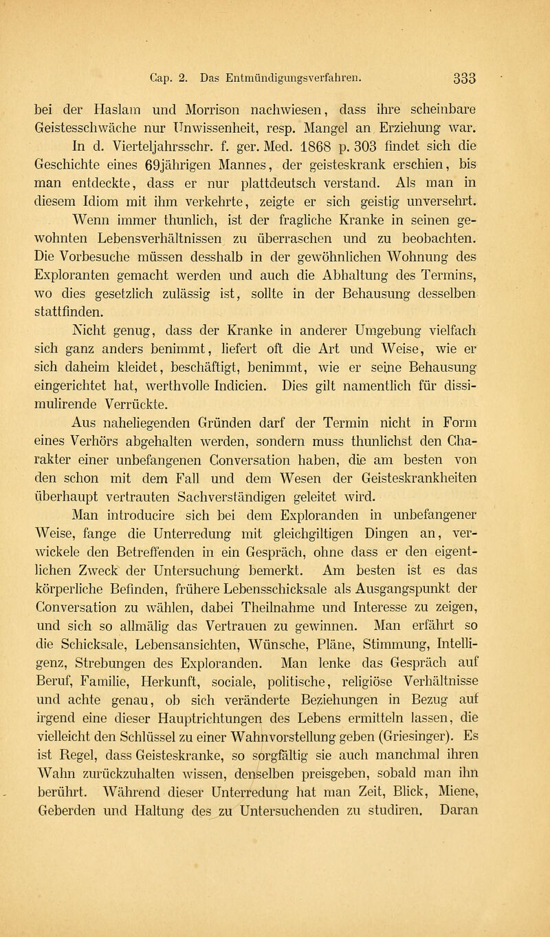 bei der Haslam und Morrison nacliwiesen, dass itire scheinbare Geistesschwäche nur Unwissenheit, resp. Mangel an Erziehung war. In d. Vierteljahrsschr. f. ger. Med. 1868 p. 303 findet sich die Geschichte eines 69jährigen Mannes, der geisteskrank erschien, bis man entdeckte, dass er nur plattdeutsch verstand. Als man in diesem Idiom mit ihm verkehrte, zeigte er sich geistig unversehrt. Wenn immer thunlich, ist der fragliche Kranke in seinen ge- wohnten Lebensverhältnissen zu überraschen und zu beobachten. Die Vorbesuche müssen desshalb in der gewöhnlichen Wohnung des Exploranten gemacht werden und auch die Abhaltung des Termins, wo dies gesetzlich zulässig ist, sollte in der Behausung desselben stattfinden. Nicht genug, dass der Kranke in anderer Umgebung vielfach sich ganz anders benimmt, liefert oft die Art und Weise, wie er sich daheim kleidet, beschäftigt, benimmt, wie er seijie Behausung eingerichtet hat, werthvoUe Indicien. Dies gilt namentlich für dissi- mulirende Verrückte. Aus naheliegenden Gründen darf der Termin nicht in Form eines Verhörs abgehalten werden, sondern muss thunlichst den Cha- rakter einer unbefangenen Gonversation haben, dije am besten von den schon mit dem Fall und dem Wesen der Geisteskrankheiten überhaupt vertrauten Sachverständigen geleitet wird. Man introducire sich bei dem Exploranden in unbefangener Weise, fange die Unterredung mit gleichgiltigen Dingen an, ver- wickele den Betreffenden in ein Gespräch, ohne dass er den eigent- lichen Zweck der Untersuchung bemerkt. Am besten ist es das körperliche Befinden, frühere Lebensschicksale als Ausgangspunkt der Gonversation zu wählen, dabei Theilnahme und Interesse zu zeigen, und sich so allmälig das Vertrauen zu gewinnen. Man erfährt so die Schicksale, Lebensansichten, Wünsche, Pläne, Stimmung, Intelli- genz, Strebungen des Exploranden. Man lenke das Gespräch auf Beruf, Familie, Herkunft, sociale, politische, religiöse Verhältnisse und achte genau, ob sich veränderte Beziehungen in Bezug auf irgend eine dieser Hauptrichtungen des Lebens ermitteln lassen, die vielleicht den Schlüssel zu einer Wahnvorstellung geben (Griesinger). Es ist Regel, dass Geisteskranke, so sorgfältig sie auch manchmal ihren Wahn zurückzuhalten wissen, denselben preisgeben, sobald man ihn berührt. Während dieser Unterredung hat man Zeit, Blick, Miene, Geberden und Haltung des zu Untersuchenden zu studiren. Daran