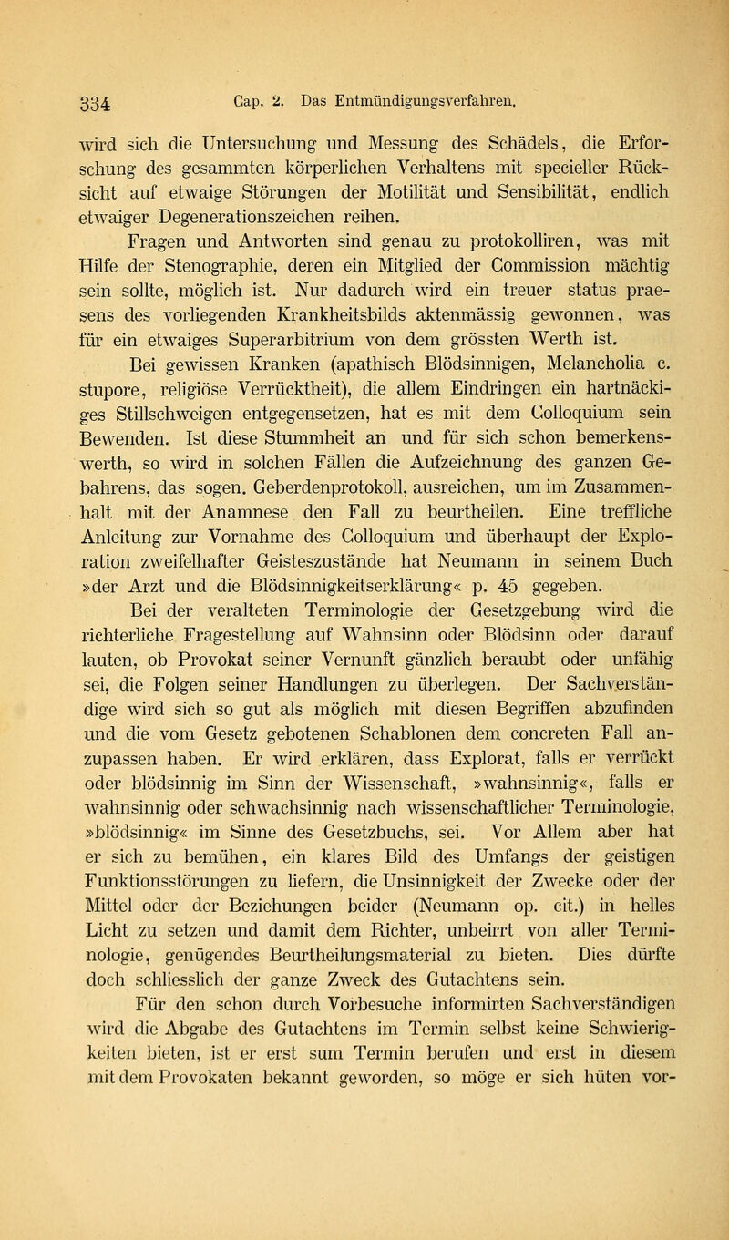 wird sich die Untersuchung und Messung des Schädels, die Erfor- schung des gesammten körperUchen Verhaltens mit specieller Rück- sicht auf etwaige Störungen der Motilität und Sensibilität, endlich etwaiger Degenerationszeichen reihen. Fragen und Antworten sind genau zu protokoUiren, was mit Hilfe der Stenographie, deren ein Mitglied der Gommission mächtig sein sollte, möglich ist. Nur dadurch wird ein treuer status prae- sens des vorliegenden Krankheitsbilds aktenmässig gewonnen, was für ein etwaiges Superarbitrium von dem grössten Werth ist. Bei gewissen Kranken (apathisch Blödsinnigen, Melancholia c. stupore, religiöse Verrücktheit), die allem Eindringen ein hartnäcki- ges Stillschweigen entgegensetzen, hat es mit dem Golloquium sein Bewenden. Ist diese Stummheit an und für sich schon bemerkens- werth, so wird in solchen Fällen die Aufzeichnung des ganzen Ge- bahrens, das sogen. Geberdenprotokoll, ausreichen, um im Zusammen- halt mit der Anamnese den Fall zu beurtheilen. Eine treffliche Anleitung zur Vornahme des Golloquium und überhaupt der Explo- ration zweifelhafter Geisteszustände hat Neumann in seinem Buch »der Arzt und die Blödsinnigkeitserklärung« p. 45 gegeben. Bei der veralteten Terminologie der Gesetzgebung wird die richterliche Fragestellung auf Wahnsinn oder Blödsinn oder darauf lauten, ob Provokat seiner Vernunft gänzlich beraubt oder unfähig sei, die Folgen seiner Handlungen zu überlegen. Der Sachverstän- dige wird sich so gut als möglich mit diesen Begriffen abzufinden und die vom Gesetz gebotenen Schablonen dem concreten Fall an- zupassen haben. Er wird erklären, dass Explorat, falls er verrückt oder blödsinnig im Sinn der Wissenschaft, »wahnsinnig«, falls er wahnsinnig oder schwachsinnig nach wissenschaftlicher Terminologie, »blödsinnig« im Sinne des Gesetzbuchs, sei. Vor Allem aber hat er sich zu bemühen, ein klares Bild des Umfangs der geistigen Funktionsstörungen zu liefern, die Unsinnigkeit der Zwecke oder der Mittel oder der Beziehungen beider (Neumann op. cit.) in helles Licht zu setzen und damit dem Richter, unbeirrt von aller Termi- nologie, genügendes Beurtheilungsmaterial zu bieten. Dies dürfte doch schliesslich der ganze Zweck des Gutachtens sein. Für den schon durch Vorbesuche informirten Sachverständigen wird die Abgabe des Gutachtens im Termin selbst keine Schwierig- keiten bieten, ist er erst sum Termin berufen und erst in diesem mit dem Provokaten bekannt geworden, so möge er sich hüten vor-