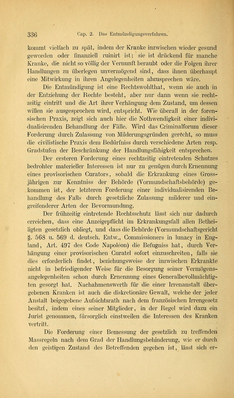 kommt vielfach zu spät, indem der Kranke inzwischen wieder gesund geworden oder finanziell ruinirt ist; sie ist drückend für manche Kranke, die nicht so völlig der Vernunft beraubt oder die Folgen ihrer Handlungen zu überlegen unvermögend sind, dass ihnen überhaupt eine Mitwirkung in ihren Angelegenheiten abzusprechen wäre. Die Entmündigung ist eine Rechtswohlthat, wenn sie auch in der Entziehung der Rechte besteht, aber nur dann wenn sie recht- zeitig eintritt und die Art ihrer Verhängung dem Zustand, um dessen willen sie ausgesprochen wird, entspricht. Wie überall in der foren- sischen Praxis, zeigt sich auch hier die Nothwendigkeit einer indivi- dualisirenden Behandlung der Fälle. Wird das Criminalforum dieser Forderung durch Zulassung von Milderungsgründen gerecht, so muss die civilistische Praxis dem Bedürfniss durch verschiedene Arten resp. Gradstufen der Beschränkung der Handlungsfähigkeit entsprechen. Der ersteren Forderung eines rechtzeitig eintretenden Schutzes bedrohter materieller Interessen ist nur zu genügen durch Ernennung eines provisorischen Gurators, sobald die Erkrankung eines Gross- jährigen zur Kenntniss der Behörde (Vormundschaftsbehörde) ge- kommen ist, der letzteren Forderung einer individualisirenden Be- handlung des Falls durch gesetzliche Zulassung müderer und ein- greifenderer Arten der Bevormundung. Der frühzeitig eintretende Rechtsschutz lässt sich nur dadurch erreichen, dass eine Anzeigepflicht im Erkrankungsfall allen Bethei- ligten gesetzlich obliegt, und dass die Behörde (Vormundschaftsgericht §. 568 u. 569 d. deutsch. Entw., Gommissioners in lunacy in Eng- land, Art. 497 des Code Napoleon) die Befugniss hat, durch Ver- hängung einer provisorischen Guratel sofort einzuschreiten, falls sie dies erforderlich findet, beziehungsweise der inzwischen Erkrankte nicht in befriedigender Weise für die Besorgung seiner Vermögens- angelegenheiten schon durch Ernennung eines Generalbevollmächtig- ten gesorgt hat. Nachahmenswerth für die einer hTenanstalt über- gebenen Kranken ist auch die diskretionäre Gewalt, welche der jeder Anstalt beigegebene Aufsichtsrath nach dem französischen Irrengesetz besitzt, indem eines seiner Mitglieder, in der Regel wird dazu ein Jurist genommen, fürsorglich einstweilen die Interessen des Kranken vertritt. Die Forderung einer Bemessung der gesetzlich zu treffenden Massregeln nach dem Grad der Handlungsbehinderung, wie er durch den geistigen Zustand des Betreffenden gegeben ist, lässt sich er-