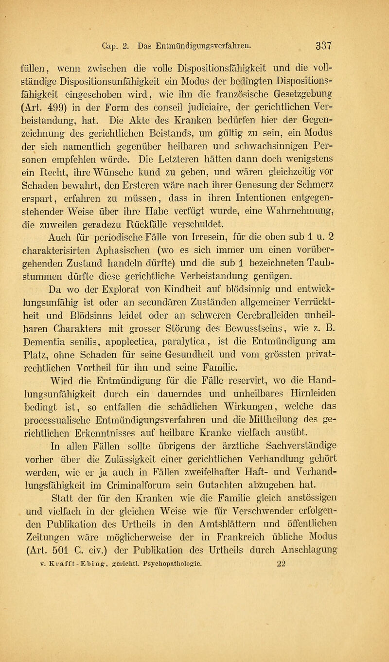 füllen, wenn zwischen die volle Dispositionsfahigkeit und die voll- ständige Dispositionsunfähigkeit ein Modus der bedingten Dispositions- fähigkeit eingeschoben wird, wie ihn die französische Gesetzgebung (Art. 499) in der Form des conseil judiciaire, der gerichtlichen Ver- beiständung, hat. Die Akte des Kranken bedürfen hier der Gegen- zeichnung des gerichtlichen Beistands, um gültig zu sein, ein Modus der sich namentlich gegenüber heilbaren und schwachsinnigen Per- sonen empfehlen würde. Die Letzteren hätten dann doch wenigstens ein Recht, ihre Wünsche kund zu geben, und wären gleichzeitig vor Schaden bewahrt, den Ersteren wäre nach ihrer Genesung der Schmerz erspart, erfahren zu müssen, dass in ihren Intentionen entgegen- stehender Weise über ihre Habe verfügt wurde, eine Wahrnehmung, die zuweilen geradezu Rückfälle verschuldet. Auch für periodische Fälle von Irresein, für die oben sub 1 u. 2 charakterisirten Aphasischen (wo es sich immer um einen vorüber- gehenden Zustand handeln dürfte) und die sub 1 bezeichneten Taub- stummen dürfte diese gerichtliche Verbeiständung genügen. Da wo der Explorat von Kindheit auf blödsinnig und entwick- lungsunfähig ist oder an secundären Zuständen allgemeiner Verrückt- heit und Blödsinns leidet oder an schweren Cerebralleiden unheil- baren Charakters mit grosser Störung des Bewusstseins, wie z. B. Dementia senilis, apoplectica, paralytica, ist die Entmündigung am Platz, ohne Schaden für seine Gesundheit und vom grössten privat- rechtlichen Vortheil für ihn und seine Familie. Wird die Entmündigung für die Fälle reservirt, wo die Hand- lungsunfähigkeit durch ein dauerndes und unheilbares Hirnleiden bedingt ist, so entfallen die schädlichen Wirkungen, welche das processualische Entmündigungsverfahren und die Mittheilung des ge- richtlichen Erkenntnisses auf heilbare Kranke vielfach ausübt. In allen Fällen sollte übrigens der ärztliche Sachverständige vorher über die Zulässigkeit einer gerichtlichen Verhandlung gehört werden, wie er ja auch in Fällen zweifelhafter Haft- und Verhand- lungsfähigkeit im Griminalforum sein Gutachten abzugeben hat. Statt der für den Kranken wie die Familie gleich anstössigen und vielfach in der gleichen Weise wie für Verschwender erfolgen- den Publikation des Urtheils in den Amtsblättern und öffentlichen Zeitungen wäre möglicherweise der in Frankreich übliche Modus (Art. 501 C. civ.) der Publikation des Urtheils durch Anschlagung V. Krafft-Ebing-, gerichtl. Psychopathologie. 22