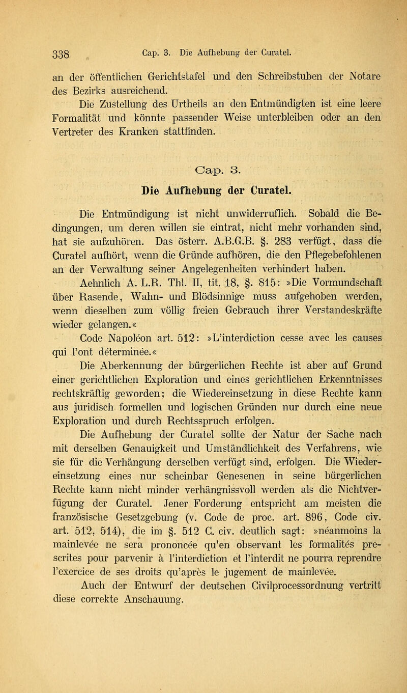 an der öffentlichen Gerichtstafel und den Schreibstuben der Notare des Bezirks ausreichend. Die Zustellung des ürtheils an den Entmündigten ist eine leere Formalität und könnte passender Weise unterbleiben oder an den Vertreter des Kranken stattfinden. Oap. 3. Die Aufhebung der Curatel. Die Entmündigung ist nicht unwiderruflich. Sobald die Be- dingungen, um deren willen sie eintrat, nicht mehr vorhanden sind, hat sie aufzuhören. Das österr. A.B.G.B. §. 283 verfügt, dass die Guratel aufhört, wenn die Gründe aufhören, die den Pflegebefohlenen an der Verwaltung seiner Angelegenheiten verhindert haben. Aehnlich A. L.R. Thl. II, tit. 18, §. 815: »Die Vormundschaft über Rasende, Wahn- und Blödsinnige muss aufgehoben werden, wenn dieselben zum völlig freien Gebrauch ihrer Verstandeskräfte wieder gelangen.« Code Napoleon art. 512: »L'interdiction cesse avec les causes qui l'ont determinee.« Die Aberkennung der bürgerlichen Rechte ist aber auf Grund einer gerichtlichen Exploration und eines gerichtlichen Erkenntnisses rechtskräftig geworden; die Wiedereinsetzung in diese Rechte kann aus juridisch formellen und logischen Gründen nur durch eine neue Exploration und durch Rechtsspruch erfolgen. Die Aufhebung der Curatel sollte der Natur der Sache nach mit derselben Genauigkeit und Umständlichkeit des Verfahrens, wie sie für die Verhängung derselben verfügt sind, erfolgen. Die Wieder- einsetzung eines nur scheinbar Genesenen in seine bürgerlichen Rechte kann nicht minder verhängnissvoll werden als die Nichtver- fügung der Curatel. Jener Forderung entspricht am meisten die französische Gesetzgebung (v. Code de proc. art. 896, Code civ. art. 512, 514), die im §. 512 C. civ. deutlich sagt: »neanmoins la mainlevee ne sera prononcee qu'en observant les formalites pre- scrites pour parvenir ä l'interdiction et l'interdit ne pourra reprendre l'exercice de ses droits qu'apres le jugement de mainlevee. Auch der Entwurf der deutschen Civilprocessordnung vertritt diese correkte Anschauung.
