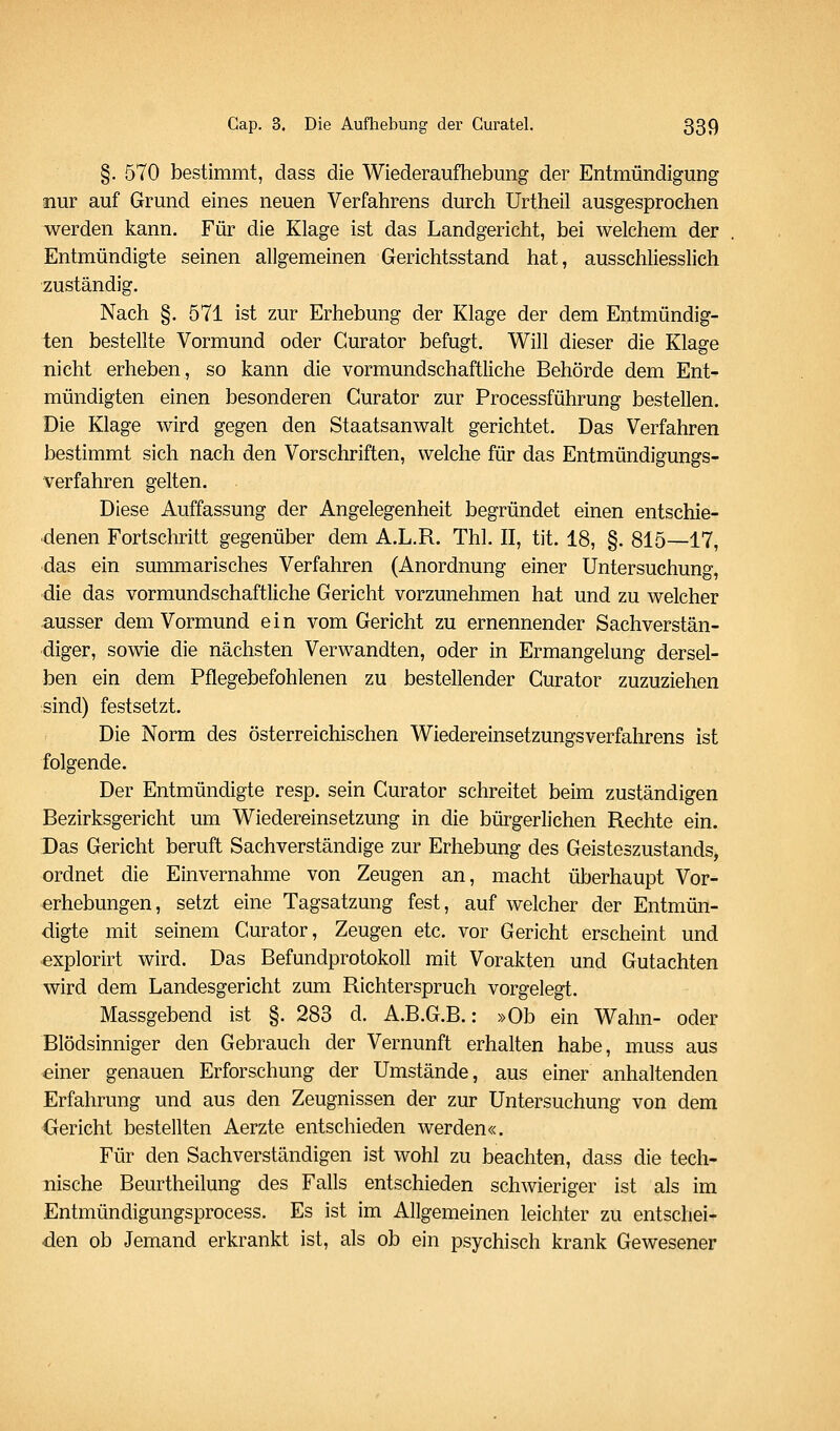 §. 570 bestimmt, dass die Wiederaufhebung der Entmündigung snur auf Grund eines neuen Verfahrens durch Urtheil ausgesprochen werden kann. Für die Klage ist das Landgericht, bei welchem der Entmündigte seinen allgemeinen Gerichtsstand hat, ausschliesshch zuständig. Nach §. 571 ist zur Erhebung der Klage der dem Entmündig- ten bestellte Vormund oder Curator befugt. Will dieser die Klage nicht erheben, so kann die vormundschaftliche Behörde dem Ent- mündigten einen besonderen Curator zur Processführung bestellen. Die Klage wird gegen den Staatsanwalt gerichtet. Das Verfahren bestimmt sich nach den Vorschriften, welche für das Entmündigungs- verfahren gelten. Diese Auffassung der Angelegenheit begründet einen entschie- denen Fortschritt gegenüber dem A.L.R. Thl. II, tit. 18, §. 815—17, das ein summarisches Verfahren (Anordnung einer Untersuchung, die das vormundschaftliche Gericht vorzunehmen hat und zu welcher ausser dem Vormund ein vom Gericht zu ernennender Sachverstän- diger, sov^e die nächsten Verwandten, oder in Ermangelung dersel- ben ein dem Pflegebefohlenen zu bestellender Curator zuzuziehen :sind) festsetzt. Die Norm des österreichischen Wiedereinsetzungsverfahrens ist folgende. Der Entmündigte resp. sein Curator schreitet beim zuständigen Bezirksgericht um Wiedereinsetzung in die bürgerlichen Rechte ein. Das Gericht beruft Sachverständige zur Erhebung des Geisteszustands, ordnet die Einvernahme von Zeugen an, macht überhaupt Vor- erhebungen, setzt eine Tagsatzung fest, auf welcher der Entmün- digte mit seinem Curator, Zeugen etc. vor Gericht erscheint und explorirt wird. Das Befundprotokoll mit Vorakten und Gutachten wird dem Landesgericht zum Richterspruch vorgelegt. Massgebend ist §. 283 d. A.B.G.B.: »Ob ein Wahn- oder Blödsinniger den Gebrauch der Vernunft erhalten habe, muss aus einer genauen Erforschung der Umstände, aus einer anhaltenden Erfahrung und aus den Zeugnissen der zur Untersuchung von dem Gericht bestellten Aerzte entschieden werden«. Für den Sachverständigen ist wohl zu beachten, dass die tech- nische Beurtheilung des Falls entschieden schwieriger ist als im Entmündigungsprocess. Es ist im Allgemeinen leichter zu entschei- den ob Jemand erkrankt ist, als ob ein psychisch krank Gewesener