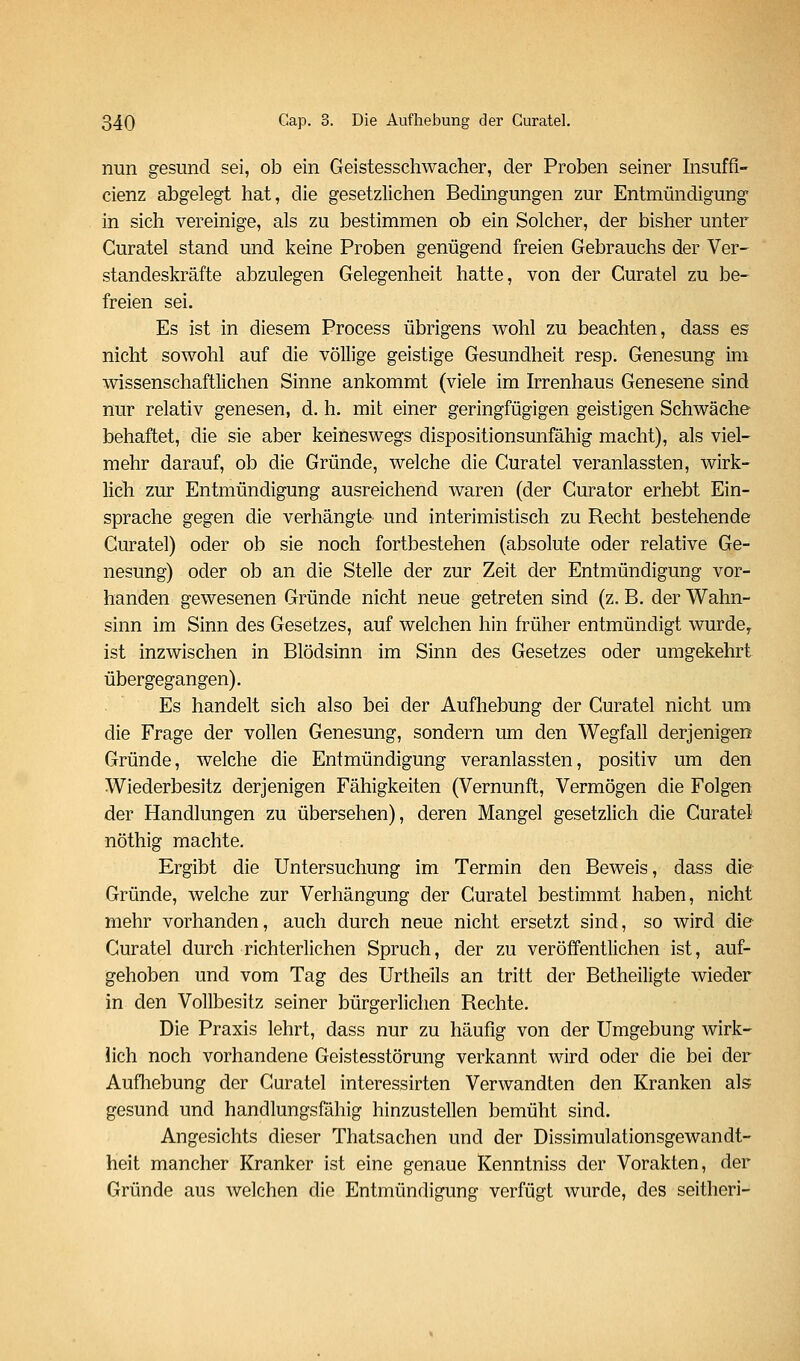nun gesund sei, ob ein Geistesschwacher, der Proben seiner hisuffi- cienz abgelegt hat, die gesetzlichen Bedingungen zur Entmündigung in sich vereinige, als zu bestimmen ob ein Solcher, der bisher unter Curatel stand und keine Proben genügend freien Gebrauchs der Ver- standeskräfte abzulegen Gelegenheit hatte, von der Curatel zu be- freien sei. Es ist in diesem Process übrigens wohl zu beachten, dass es nicht sowohl auf die völlige geistige Gesundheit resp. Genesung im wissenschaftlichen Sinne ankommt (viele im Irrenhaus Genesene sind nur relativ genesen, d. h. mit einer geringfügigen geistigen Schwäche behaftet, die sie aber keineswegs dispositionsunfähig macht), als viel- mehr darauf, ob die Gründe, welche die Curatel veranlassten, wirk- lich zur Entmündigung ausreichend waren (der Gurator erhebt Ein- sprache gegen die verhängte und interimistisch zu Recht bestehende Curatel) oder ob sie noch fortbestehen (absolute oder relative Ge- nesung) oder ob an die Stelle der zur Zeit der Entmündigung vor- handen gewesenen Gründe nicht neue getreten sind (z, B. der Wahn- sinn im Sinn des Gesetzes, auf welchen hin früher entmündigt wurde^ ist inzwischen in Blödsinn im Sinn des Gesetzes oder umgekehrt übergegangen). Es handelt sich also bei der Aufhebung der Curatel nicht um die Frage der vollen Genesung, sondern um den Wegfall derjenigen Gründe, welche die Entmündigung veranlassten, positiv um den Wiederbesitz derjenigen Fähigkeiten (Vernunft, Vermögen die Folgen der Handlungen zu übersehen), deren Mangel gesetzlich die Curatel nöthig machte. Ergibt die Untersuchung im Termin den Beweis, dass die Gründe, welche zur Verhängung der Curatel bestimmt haben, nicht mehr vorhanden, auch durch neue nicht ersetzt sind, so wird die Curatel durch richterlichen Spruch, der zu veröffentlichen ist, auf- gehoben und vom Tag des Urtheils an tritt der Betheiligte wieder in den Vollbesitz seiner bürgerlichen Rechte. Die Praxis lehrt, dass nur zu häufig von der Umgebung wirk- lich noch vorhandene Geistesstörung verkannt wird oder die bei der Aufhebung der Curatel interessirten Verwandten den Kranken als gesund und handlungsfähig hinzustellen bemüht sind. Angesichts dieser Thatsachen und der Dissimulationsgewandt- heit mancher Kranker ist eine genaue Kenntniss der Vorakten, der Gründe aus welchen die Entmündigung verfügt wurde, des seitheri-