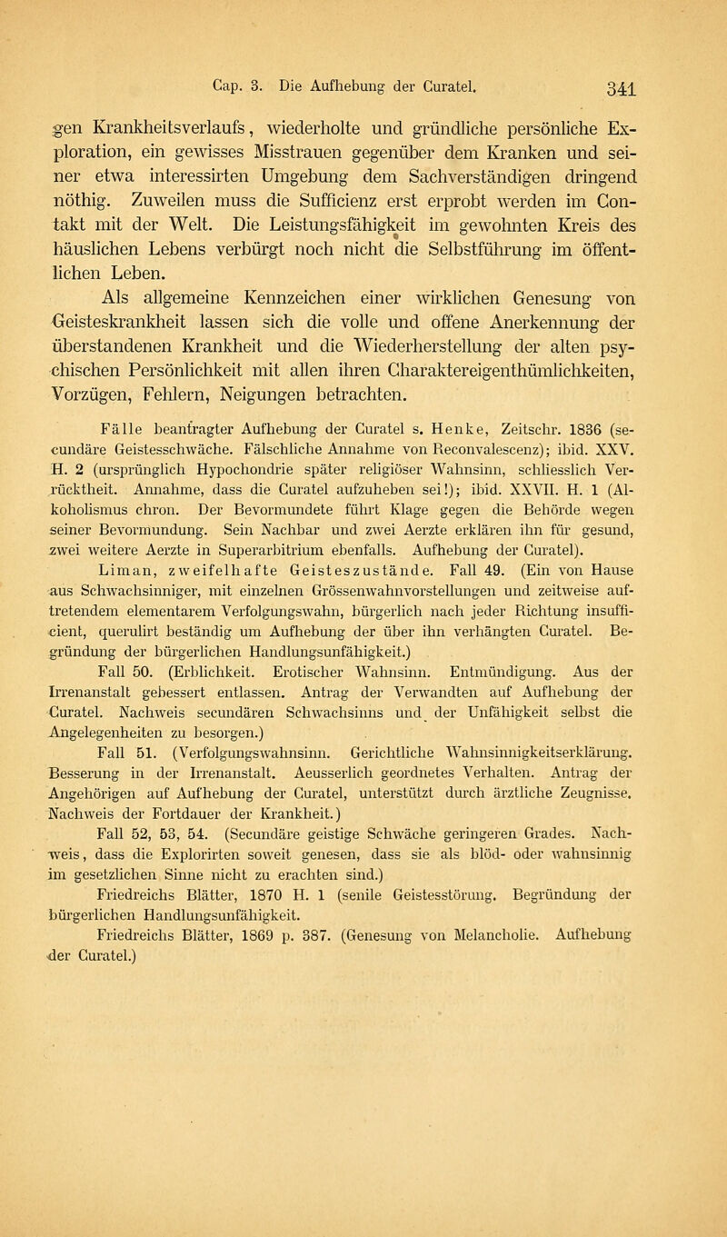 gen Krankheitsverlaufs, wiederholte und gründliche persönliche Ex- ploration, ein gewisses Misstrauen gegenüber dem Kranken und sei- ner etwa interessirten Umgebung dem Sachverständigen dringend nöthig. Zuweilen muss die Sufficienz erst erprobt werden im Gon- takt mit der Welt, Die Leistungsfähigkeit im gewohnten Kreis des häuslichen Lebens verbürgt noch nicht die Selbstführung im öffent- lichen Leben. Als allgemeine Kennzeichen einer wirklichen Genesung von Geisteskrankheit lassen sich die volle und offene Anerkennung der überstandenen Krankheit und die Wiederherstellung der alten psy- chischen Persönlichkeit mit allen ihren Gharaktereigenthümlichkeiten, Vorzügen, Fehlern, Neigungen betrachten. Fälle beantragter Aufhebung der Curatel s. Henke, Zeitschr. 1836 (se- cundäre Geistesschwäche. Fälschliche Annahme von Reconvalescenz); ibid. XXV. H. 2 (ursprünglich Hypochondrie später religiöser Wahnsinn, schliesslich Ver- rücktheit. Annahme, dass die Curatel aufzuheben sei!); ibid. XXVII. H. 1 (Al- koholismus chron. Der Bevormundete führt Klage gegen die Behörde wegen seiner Bevormundung. Sein Nachbar und zwei Aerzte erklären ihn für gesmid, ^wei weitere Aerzte in Superarbitrium ebenfalls. Aufhebung der Curatel). Liman, zweifelhafte Geisteszustände. Fall 49. (Ein von Hause aus Schwachsinniger, mit einzelnen Grössenwahnvorstellungen und zeitweise auf- tretendem elementarem Verfolgungswahn, bürgerlich nach jeder Richtung insuffi- cient, querulirt beständig um Aufhebung der über ihn verhängten Curatel. Be- gründung der bürgerlichen Handlungsunfähigkeit.) Fall 50. (Erblichkeit. Erotischer Wahnsinn. Entmündigung. Aus der Irrenanstalt gebessert entlassen. Antrag der Verwandten auf Aufhebung der Curatel. Nachweis secundären Schwachsinns und der Unfähigkeit selbst die Angelegenheiten zu besorgen.) Fall 51. (Verfolgungswahnsinn. Gerichtliche Wahnsinnigkeitserklärung. Besserung in der Irrenanstalt. Aeusserlich geordnetes Verhalten. Antrag der Angehörigen auf Aufhebung der Curatel, unterstützt durch ärztliche Zeugnisse. Nachweis der Fortdauer der Krankheit.) Fall 52, 53, 54. (Secundäre geistige Schwäche geringeren Grades. Nach- weis , dass die Explorirten soweit genesen, dass sie als blöd- oder wahnsinnig im gesetzlichen Sinne nicht zu erachten sind.) Friedreichs Blätter, 1870 H. 1 (senile Geistesstörung. Begründung der bürgerlichen Handlungsunfähigkeit. Friedreichs Blätter, 1869 p. 387. (Genesung von Melancholie. Aufhebung ■der Curatel.)