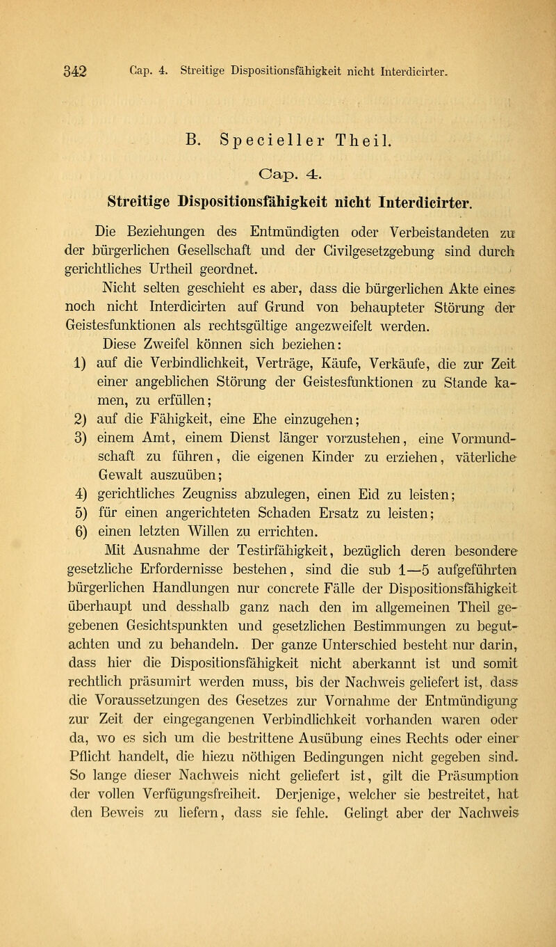 B, SpeciellerTheiL Cap. 4r. Streitige DispositioiisfäMgkeit nicht Interdicirter. Die Beziehungen des Entmündigten oder Verbeistandeten zu der bürgerlichen Geseilschaft und der Civilgesetzgebung sind durch gerichtliches Urtheil geordnet. Nicht selten geschieht es aber, dass die bürgerlichen Akte eines^ noch nicht Interdicirten auf Grund von behaupteter Störung der Geistesfunktionen als rechtsgültige angezweifelt werden. Diese Zweifel können sich beziehen: 1) auf die Verbindlichkeit, Verträge, Käufe, Verkäufe, die zur Zeit einer angeblichen Störung der Geistesftinktionen zu Stande ka- men, zu erfüllen; 2) auf die Fähigkeit, eine Ehe einzugehen; 3) einem Amt, einem Dienst länger vorzustehen, eine Vormund- schaft zu führen, die eigenen Kinder zu erziehen, väterliche- Gewalt auszuüben; 4) gerichtliches Zeugniss abzulegen, einen Eid zu leisten; 5) für einen angerichteten Schaden Ersatz zu leisten; 6) einen letzten Willen zu errichten. Mit Ausnahme der Testirfähigkeit, bezüglich deren besondere gesetzliche Erfordernisse bestehen, sind die sub 1—5 aufgeführten bürgerlichen Handlungen nur concrete Fälle der Dispositionsfähigkeit überhaupt und desshalb ganz nach den im allgemeinen Theil ge- gebenen Gesichtspunkten und gesetzlichen Bestimmungen zu begut- achten und zu behandeln. Der ganze Unterschied besteht nur darin, dass hier die Dispositionsfähigkeit nicht aberkannt ist und somit rechtlich präsumirt werden muss, bis der Nachweis geliefert ist, dass die Voraussetzungen des Gesetzes zur Vornahme der Entmündigung zur Zeit der eingegangenen Verbindlichkeit vorhanden waren oder da, wo es sich um die bestrittene Ausübung eines Rechts oder einer Pflicht handelt, die hiezu nöthigen Bedingungen nicht gegeben sind. So lange dieser Nachweis nicht geliefert ist, gilt die Präsumption der vollen Verfügungsfreiheit. Derjenige, welcher sie bestreitet, hat den Beweis zu liefern, dass sie fehle. Gelingt aber der Nachweis