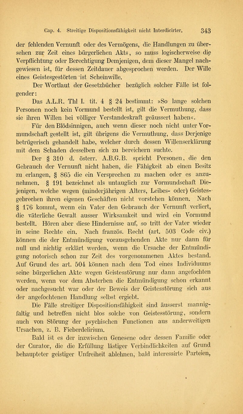 der fehlenden Vernunft oder des Vermögens, die Handlungen zu über- sehen zur Zeit eines bürgerlichen Akts, so muss logischerweise die Verpflichtung oder Berechtigung Demjenigen, dem dieser Mangel nach- gewiesen ist, für dessen Zeitdauer abgesprochen werden. Der Wille eines Geistesgestörten ist Scheinwille. Der Wortlaut der Gesetzbücher bezüglich solcher Fälle ist fol- gender : Das A.L.R. Tbl I. tit. 4 § 24 bestimmt: »So lange solchen Personen noch kein Vormund bestellt ist, gilt die Vermuthung, dass sie ihren Willen bei völliger Verstandeskraft geäussert haben«. Für den Blödsinnigen, auch wenn dieser noch nicht unter Vor- mundschaft gestellt ist, gilt übrigens die Vermuthung, dass Derjenige betrügerisch gehandelt habe, welcher durch dessen Willenserklärung mit dem Schaden desselben sich zu bereichern suchte. Der § 310 d. österr. A.B.G.B. spricht Personen, die den Gebrauch der Vernunft nicht haben, die Fähigkeit ab einen Besitz zu erlangen, § 865 die ein Versprechen zu machen oder es anzu- nehmen. § 191 bezeichnet als untauglich zur Vormundschaft Die- jenigen, welche wegen (minderjährigen Alters, Leibes- oder) Geistes-' gebrechen ihren eigenen Geschäften nicht vorstehen können. Nach § 176 kommt, wenn ein Vater den Gebrauch der Vernunft verliert, die väterliche Gewalt ausser Wirksamkeit und wird ein Vormund bestellt. Hören aber diese Hindernisse auf, so tritt der Vater wieder in seine Rechte ein. Nach französ. Recht (art. 503 Code civ.) können die der Entmündigung vorausgehenden Akte nur dann für null und nichtig erklärt werden, wenn die Ursache der Entmündi- gung notorisch schon zur Zeit des vorgenommenen Aktes bestand. Auf Grund des art. 504 können nach dem Tod eines Individuums seine bürgerlichen Akte wegen Geistesstörung nur dann angefochten werden, wenn vor dem Absterben die Entmündigung schon erkannt oder nachgesucht war oder der Beweis der Geistesstörung sich aus der angefochtenen Handlung selbst ergiebt. Die Fälle streitiger Dispositionsfähigkeit sind äusserst mannig- faltig und betreffen nicht blos solche von Geistesstörung, sondern auch von Störung der psychischen Functionen aus anderAveitigen Ursachen, z. B. Fieberdelirium. Bald ist es der inzwischen Genesene oder dessen Familie oder der Gurator, die die Erfüllung lästiger Verbindlichkeiten auf Grund behaupteter geistiger Unfreiheit ablehnen, bald interessirte Parteien,