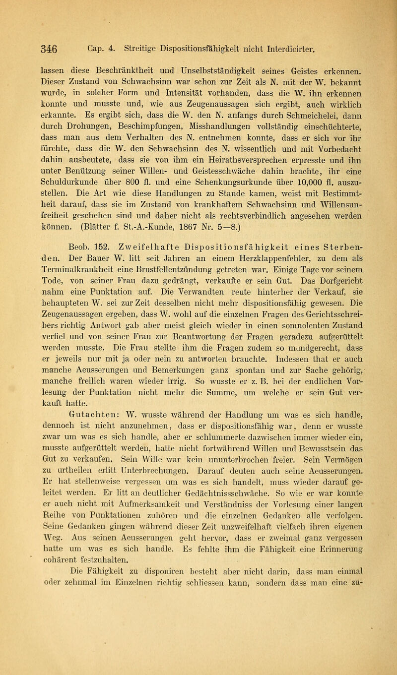 lassen diese Beschränktheit und UnSelbstständigkeit seines Geistes erkennen. Dieser Zustand von Schwachsinn war schon zur Zeit als N. mit der W. bekannt wurde, in solcher Form und Intensität vorhanden, dass die W. ihn erkennen konnte und musste und, wie aus Zeugenaussagen sich ergibt, auch wirklich erkannte. Es ergibt sich, dass die W. den N. anfangs durch Schmeichelei, dann durch Drohungen, Beschimpfungen, Misshandlungen vollständig einschüchterte, dass man aus dem Verhalten des N. entnehmen konnte, dass er sich vor ihr fürchte, dass die W. den SchAvachsinn des N. wissentlich und mit Vorbedacht dahin ausbeutete, dass sie von ihm ein Heirathsversprechen erpresste und ihn unter Benützung seiner Willen- und Geistesschwäche dahin brachte, ihr eine Schuldurkunde über 800 fl. und eine Schenkungsurkunde über 10,000 fl. auszu- stellen. Die Art wie diese Handlungen zu Stande kamen, weist mit Bestimmt- heit darauf, dass sie im Zustand von krankhaftem Schwachsinn und Willensun- freiheit geschehen sind und daher nicht als rechtsverbindlich angesehen werden können. (Blätter f. St.-A.-Kunde, 1867 Nr. 5—8.) Beob. 152. Zweifelhafte Dispositionsfähigkeit eines Sterben- den. Der Bauer W. litt seit Jahren an einem Herzklappenfehler, zu dem als Terminalkrankheit eine Brustfellentzündung getreten war. Einige Tage vor seinem Tode, von seiner Frau dazu gedrängt, verkaufte er sein Gut. Das Dorfgericht nahm eine Punktation auf. Die Verwandten reute hinterher der Verkauf, sie behaupteten W. sei zur Zeit desselben nicht mehr dispositionsfähig gewesen. Die Zeugenaussagen ergeben, dass W. wohl auf die einzelnen Fragen des Gerichtsschrei- bers richtig Antwort gab aber meist gleich wieder in einen somnolenten Zustand verfiel und von seiner Frau zur Beantwortung der Fragen geradezu aufgerüttelt werden musste. Die Frau stellte ihm die Fragen zudem so mundgerecht, dass er jeweils nur mit ja oder nein zu antworten brauchte. Indessen that er auch manche Aeusserungen und Bemerkungen ganz spontan und zur Sache gehörig,- manche freilich waren wieder irrig. So wusste er z. B. bei der endlichen Vor- lesung der Punktation nicht mehr die Summe, um welche er sein Gut ver- kauft hatte. Gutachten: W. wusste während der Handlung um was es sich handle, dennoch ist nicht anzunehmen, dass er dispositionsfähig war, denn er wusste zwar um was es sich handle, aber er schlummerte dazwischen immer wieder ein, musste aufgerüttelt werden, hatte nicht fortwährend Willen und Bewusstsein das Gut zu verkaufen. Sein Wille war kein ununterbrochen freier. Sein Vermögen zu urth eilen erhtt Unterbrechungen. Darauf deuten auch seine Aeusserungen. Er hat stellenweise vergessen um was es sich handelt, muss wieder darauf ge- leitet werden. Er litt an deutlicher Gedächtnissschwäche. So wie er war konnte er auch nicht mit Aufmerksamkeit und Verständniss der Vorlesung einer langen Reihe von Punktationen zuhören und die einzelnen Gedanken alle verfolgen. Seine Gedanken gingen während dieser Zeit unzweifelhaft vielfach ihren eigenen Weg. Aus seinen Aeusserungen geht hervor, dass er zweimal ganz vergessen hatte um was es sich handle. Es fehlte ihm die Fähigkeit eine Erinnerung cohärent festzuhalten. Die Fähigkeit zu disponiren l)esteht aber nicht darin, dass man einmal oder zelinmal im Einzelnen richtig schliessen kann, sondern dass man eine zu-