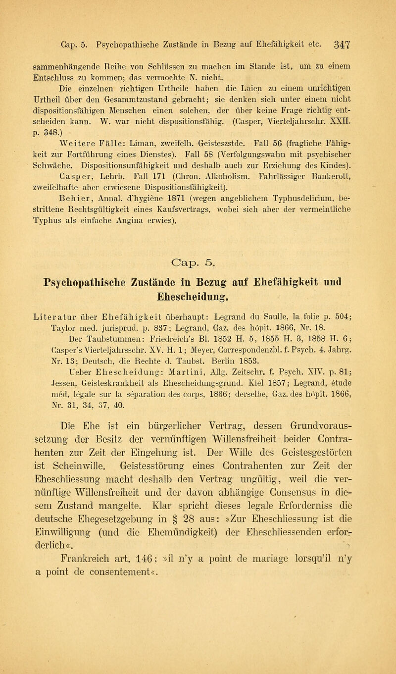 sammenhängende Reihe von Schlüssen zu machen im Stande ist, um zu einem Entschluss zu kommen; das vermochte N. nicht. Die einzelnen richtigen Urtheile haben die Laien zu einem unrichtigen Urtheil über den Gesammtzustand gebracht; sie denken sich unter einem nicht dispositionsfähigen Menschen einen solchen, der über keine Frage richtig ent- scheiden kann. W. war nicht dispositionsfähig. (Casper, Vierteljahrschr. XXII. p. 348.) Weitere Fälle: Liman, zweifelh. Geisteszstde. Fall 56 (fragliche Fähig- keit zur Fortführung eines Dienstes). Fall 58 (Verfolgungswahn mit psychischer Schwäche. Dispositionsunfähigkeit und deshalb auch zur Erziehung des Kindes). Casper, Lehrb. Fall 171 (Ghron. Alkoholism. Fahrlässiger Bankerott, zweifelhafte aber erwiesene Dispositionsfähigkeit). Behier, Annal. d'hygiene 1871 (wegen angeblichem Typhusdelirium, be- strittene Rechtsgültigkeit eines Kaufsvertrags, wobei sich aber der vermeintUche Typhus als einfache Angina erwies). Cap. 5. Psychopathische Zustände in Bezug auf Ehefähigkeit und Ehescheidung. Literatur über Ehefähigkeit überhaupt: Legrand du Saulle, la folie p. 504; Taylor med. jurisprud. p. 837; Legrand, Gaz, des höpit. 1866, Nr. 18. Der Taubstummen: Friedreich's Bl. 1852 H. 5, 1855 H. 3, 1858 H. 6; Gasper's Vierteljahrsschr. XV. H. 1; Meyer, Gorrespondenzbl. f. Psych. 4. Jahrg. Nr. 13; Deutsch, die Rechte d. Taubst. Berlin 1853. Ueber Ehescheidung: Martini, AUg. Zeitschr. f. Psych. XIV. p. 81; Jessen, Geisteskrankheit als Ehescheidungsgrund. Kiel 1857; Legrand, etude med. legale sur la Separation des corps, 1866; derselbe, Gaz. des hnpit. 1866, Nr. 31, 34, 37, 40. Die Ehe ist ein bürgerlicher Vertrag, dessen Grundvoraus- setzung der Besitz der vernünftigen Willensfreiheit beider Gontra- henten zur Zeit der Eingehung ist. Der Wille des Geistesgestörten ist Scheinwille. Geistesstörung eines Gontrahenten zur Zeit der Eheschliessung macht deshalb den Vertrag ungültig, weil die ver- nünftige Willensfreiheit und der davon abhängige Consensus in die- sem Zustand mangelte. Klar spricht dieses legale Erforderniss die deutsche Ehegesetzgebung in § 28 aus: »Zur Eheschliessung ist die Einwilligung (und die Ehemündigkeit) der Eheschliessenden erfor.- derlich«. ^ Frankreich art. 146; »il n'y a point de mariage lorsqu'il n'y a point de consentement«.