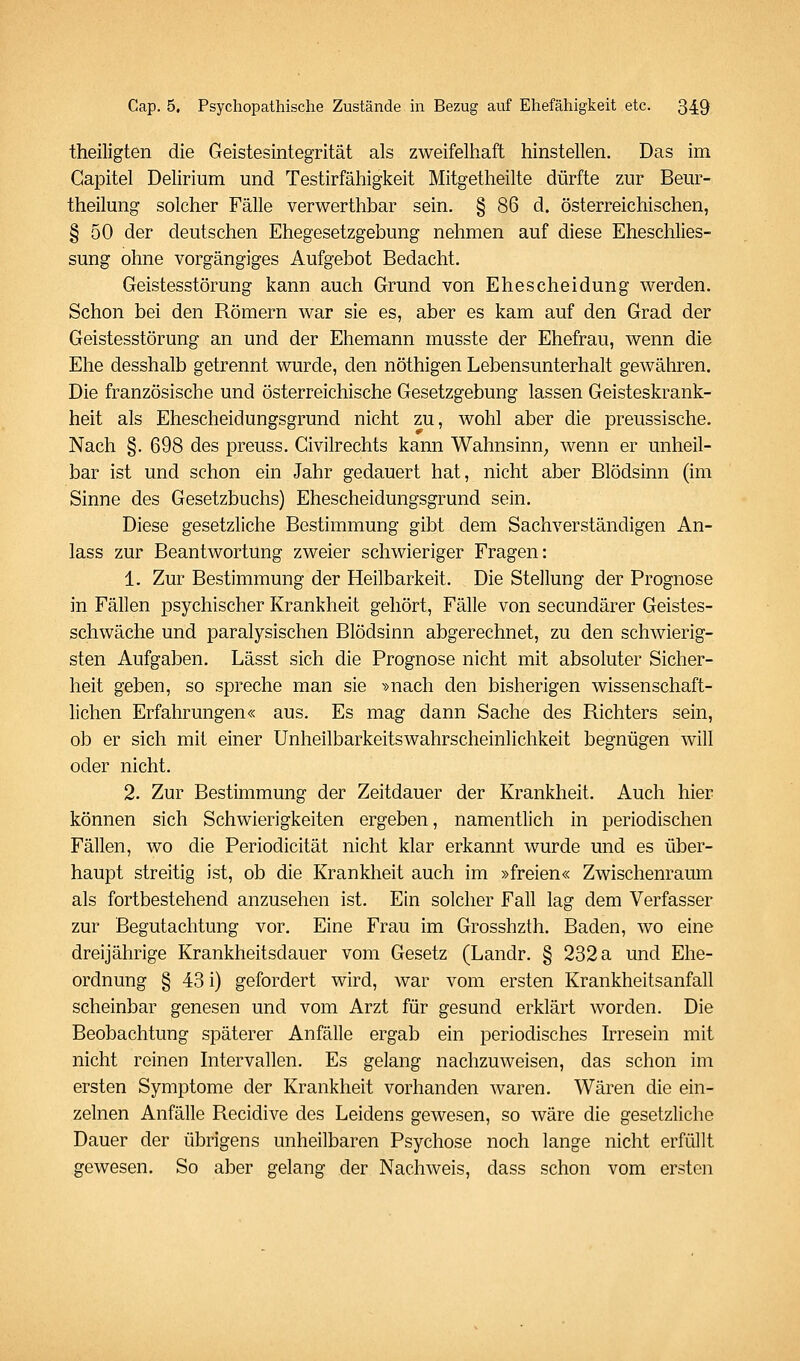 theiligten die Geistesintegrität als zweifelhaft hinstellen. Das im Gapitel Delirium und Testirfähigkeit Mitgetheilte dürfte zur Beur- theilung solcher Fälle verwerthbar sein. § 86 d. österreichischen, § 50 der deutschen Ehegesetzgebung nehmen auf diese Eheschlies- sung ohne vorgängiges Aufgebot Bedacht. Geistesstörung kann auch Grund von Ehescheidung werden. Schon bei den Römern war sie es, aber es kam auf den Grad der Geistesstörung an und der Ehemann musste der Ehefrau, wenn die Ehe desshalb getrennt wurde, den nöthigen Lebensunterhalt gewähren. Die französische und österreichische Gesetzgebung lassen Geisteskrank- heit als Ehescheidungsgrund nicht zu, wohl aber die preussische. Nach §. 698 des preuss. Civilrechts kann Wahnsinn; wenn er unheil- bar ist und schon ein Jahr gedauert hat, nicht aber Blödsinn (im Sinne des Gesetzbuchs) Ehescheidungsgrund sein. Diese gesetzliche Bestimmung gibt dem Sachverständigen An- lass zur Beantwortung zweier schwieriger Fragen: 1. Zur Bestimmung der Heilbarkeit. Die Stellung der Prognose in Fällen psychischer Krankheit gehört, Fälle von secundärer Geistes- schwäche und paralysischen Blödsinn abgerechnet, zu den schwierig- sten Aufgaben. Lässt sich die Prognose nicht mit absoluter Sicher- heit geben, so spreche man sie »nach den bisherigen wissenschaft- lichen Erfahrungen« aus. Es mag dann Sache des Richters sein, ob er sich mit einer Unheilbarkeitswahrscheinlichkeit begnügen will oder nicht. 2. Zur Bestimmung der Zeitdauer der Krankheit. Auch hier können sich Schwierigkeiten ergeben, namentlich in periodischen Fällen, wo die Periodicität nicht klar erkannt wurde und es über- haupt streitig ist, ob die Krankheit auch im »freien« Zwischenraum als fortbestehend anzusehen ist. Ein solcher Fall lag dem Verfasser zur Begutachtung vor. Eine Frau im Grosshzth, Baden, wo eine dreijährige Krankheitsdauer vom Gesetz (Landr. § 232 a und Ehe- ordnung § 43 i) gefordert wird, war vom ersten Krankheitsanfall scheinbar genesen und vom Arzt für gesund erklärt worden. Die Beobachtung späterer Anfälle ergab ein periodisches kresein mit nicht reinen Intervallen. Es gelang nachzuweisen, das schon im ersten Symptome der Krankheit vorhanden waren. Wären die ein- zelnen Anfälle Recidive des Leidens gewesen, so wäre die gesetzliche Dauer der übrigens unheilbaren Psychose noch lange nicht erfüllt gewesen. So aber gelang der Nachweis, dass schon vom ersten