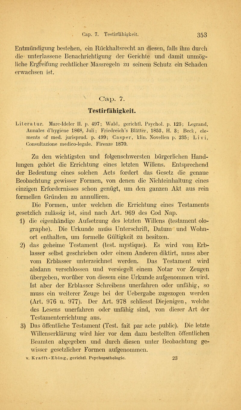 Entmündigung bestehen, ein Rückhaltsrecht an diesen, falls ihm durch die unterlassene Benachrichtigung der Gerichte und damit unmög- liche Ergreifung rechtlicher Massregeln zu seinem Schutz ein Schaden erwachsen ist. Cap. 7. Testirfähigkeit. Literatur. Marc-ldeler II. p. 497; Wald, gerichtl. Psychol. p. 123; Legrand, Aimales d'hygiene 1868, Juli; Friedreich's Blätter, 1853, H. 3; Beck, ele- ments of med. jurisprud. p. 499; Casper, klin. Novellen p. 235; Li vi, Gonsultazione medico-legale. Firenze 1870. Zu den wichtigsten und folgenschwersten bürgerlichen Hand- lungen gehört die Errichtung eines letzten Willens. Entsprechend der Bedeutung eines solchen Acts fordert das Gesetz die genaue Beobachtung gewisser Formen, von denen die Nichteinhaltung eines einzigen Erfordernisses schon genügt, um den ganzen Akt aus rein formellen Gründen zu annulliren. Die Formen, unter welchen die Errichtung eines Testaments gesetzlich zulässig ist, sind nach Art. 969 des God Nap. 1) die eigenhändige Aufsetzung des letzten Willens (testament olo- graphe). Die Urkunde muss Unterschrift, Datum und Wohn- ort enthalten, um formelle Gültigkeit zu besitzen. 2) das geheime Testament (test. mystique). Es wird vom Erb- lasser selbst geschrieben oder einem Anderen diktirt, muss aber vom Erblasser unterzeichnet werden. Das Testament wird alsdann verschlossen und versiegelt einem Notar vor Zeugen übergeben, worüber von diesem eine Urkunde aufgenommen wird. Ist aber der Erblasser Schreibens unerfahren oder unfähig, so muss ein weiterer Zeuge bei der Uebergabe zugezogen werden (Art. 976 u. 977). Der Art. 978 schliesst Diejenigen, welche des Lesens unerfahren oder unfähig sind, von dieser Art der Testamenterrichtung aus. 3) Das öffentliche Testament (Test, fait par acte public). Die letzte Willenserklärung wird hier vor dem dazu bestellten öffentlichen Beamten abgegeben und durch diesen unter Beobachtung ge- wisser gesetzlicher Formen aufgenommen. V. Krafft-Ebing, gerichtl. Psychopathologie. 23