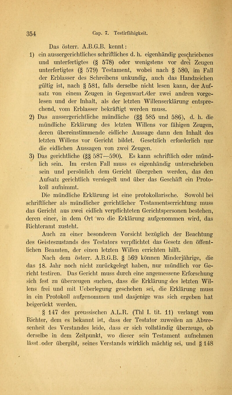 Das österr. A.B.G.B. kennt: 1) ein aussergerichüiches schriftliches d. h. eigenhändig geschriebenes und unterfertigtes (§ 578) oder wenigstens vor drei Zeugen unterfertigtes (§ 579) Testament, wohei nach § 580, im Fall der Erblasser des Schreibens unkundig, auch das Handzeichen gültig ist, nach § 581, falls derselbe nicht lesen kann, der Auf- satz von einem Zeugen in Gegenwart/der zwei andren vorge- lesen und der Inhalt, als der letzten Willenserklärung entspre- chend, vom Erblasser bekräftigt werden muss. 2) Das aussergerichtliche mündliche (§§ 585 und 586), d. h. die mündliche Erklärung des letzten Willens vor fähigen Zeugen, deren übereinstimmende eidliche Aussage dann den Inhalt des letzten Willens vor Gericht bildet. Gesetzlich erforderlich nur die eidlichen Aussagen von zwei Zeugen. 3) Das gerichtliche (§§ 587—590). Es kann schriftlich oder münd- lich sein. Im ersten Fall muss es eigenhändig unterschrieben sein und persönlich dem Gericht übergeben werden, das den Aufsatz gerichtlich versiegelt und über das Geschäft ein Proto- koll aufnimmt. Die mündliche Erklärung ist eine protokollarische. Sowohl bei schriftlicher als mündlicher gerichtlicher Testamentserrichtung muss das Gericht aus zwei eidlich verpflichteten Gerichtspersonen bestehen, deren einer, in dem Ort wo die Erklärung aufgenommen wird, das Richteramt zusteht. Auch zu einer besonderen Vorsicht bezüglich der Beachtung des Geisteszustands des Testators verpflichtet das Gesetz den öffent- lichen Beamten, der einen letzten Willen errichten hilft. Nach dem österr. A.B.G.B. § 569 können Minderjährige, die das 18. Jahr noch nicht zurückgelegt haben, nur mündlich vor Ge- richt testiren. Das Gericht muss durch eine angemessene Erforschung sich fest zu überzeugen suchen, dass die Erklärung des letzten Wil- lens frei und mit Ueberlegung geschehen sei, die Erklärung muss in ein Protokoll aufgenommen und dasjenige was sich ergeben hat beigerückt werden. ' § 147 des preussischen A.L.R. (Thl I. tit. 11) verlangt vom Richter, dem es bekannt ist, dass der Testator zuweilen an Abwe- senheit des Verstandes leide, dass er sich vollständig überzeuge, ob derselbe in dem Zeitpunkt, wo dieser sein Testament aufnehmen lässt. oder übergibt, seines Verstands wirklich mächtig sei, und § 148