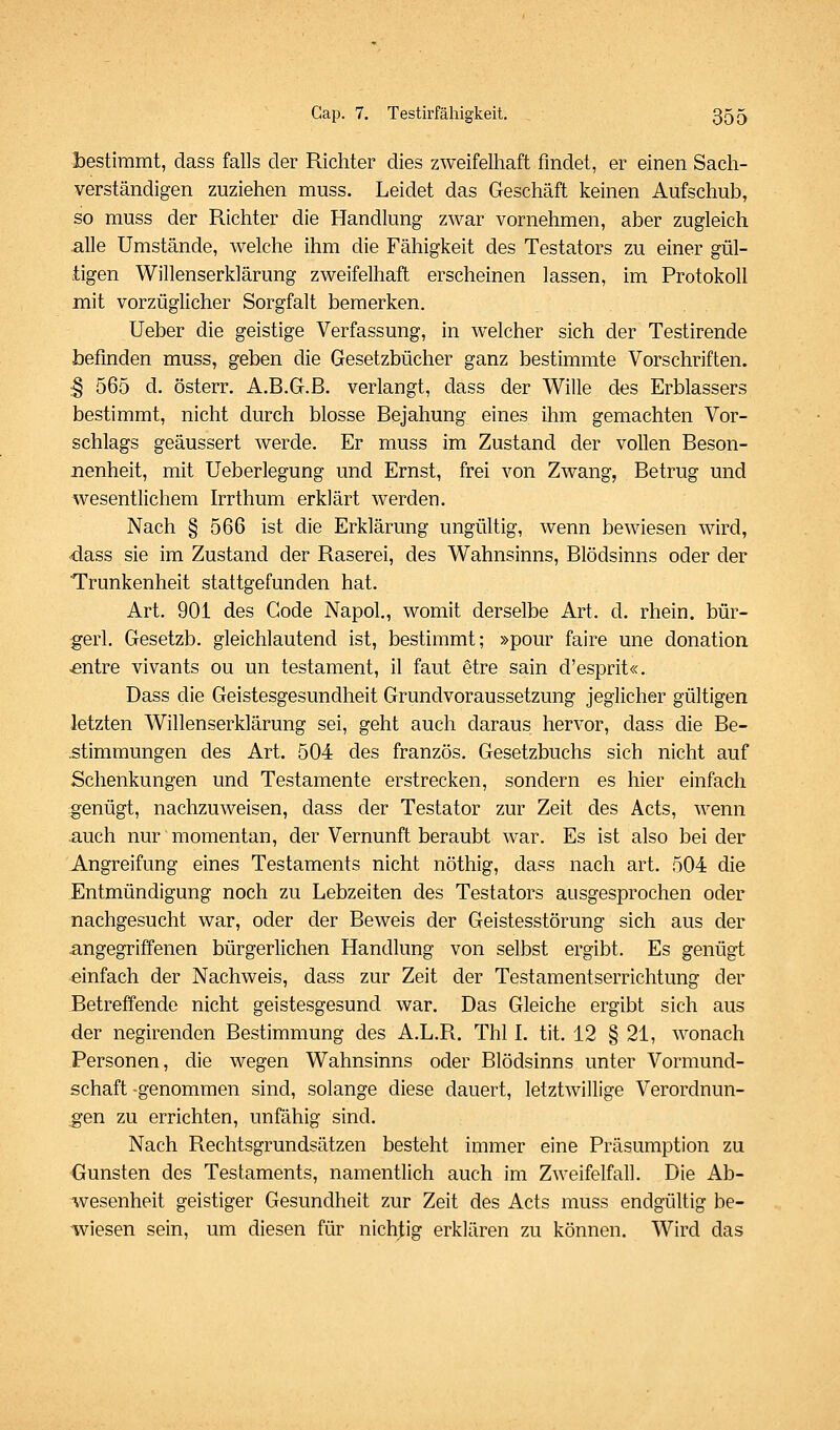 l)estimmt, dass falls der Richter dies zweifelhaft findet, er einen Sach- verständigen zuziehen muss. Leidet das Geschäft keinen Aufschub, so muss der Richter die Handlung zwar vornehmen, aber zugleich alle Umstände, Avelche ihm die Fähigkeit des Testators zu einer gül- tigen Willenserklärung zweifelhaft erscheinen lassen, im Protokoll mit vorzüglicher Sorgfalt bemerken. Ueber die geistige Verfassung, in welcher sich der Testirende befinden muss, geben die Gesetzbücher ganz bestimmte Vorschriften. ;§ 565 d. österr. A.B.G.B. verlangt, dass der Wille des Erblassers bestimmt, nicht durch blosse Bejahung eines ihm gemachten Vor- schlags geäussert werde. Er muss im Zustand der vollen Beson- nenheit, mit Ueberlegung und Ernst, frei von Zwang, Betrug und wesentlichem Irrthum erklärt werden. Nach § 566 ist die Erklärung ungültig, wenn bewiesen wird, dass sie im Zustand der Raserei, des Wahnsinns, Blödsinns oder der Trunkenheit stattgefunden hat. Art. 901 des Code Napol., womit derselbe Art. d. rhein. bür- gert. Gesetzb. gleichlautend ist, bestimmt; »pour faire une donation ^ntre vivants ou un testament, il faut etre sain d'esprit«. Dass die Geistesgesundheit Grundvoraussetzung jeglicher gültigen letzten Willenserklärung sei, geht auch daraus hervor, dass die Be- .stimmungen des Art. 504 des französ. Gesetzbuchs sich nicht auf Schenkungen und Testamente erstrecken, sondern es hier einfach genügt, nachzuweisen, dass der Testator zur Zeit des Acts, wenn auch nur momentan, der Vernunft beraubt war. Es ist also bei der Angreifung eines Testaments nicht nöthig, dass nach art. 504 die Entmündigung noch zu Lebzeiten des Testators ausgesprochen oder nachgesucht war, oder der Beweis der Geistesstörung sich aus der angegriffenen bürgerlichen Handlung von selbst ergibt. Es genügt einfach der Nachweis, dass zur Zeit der Testamentserrichtung der Betreffende nicht geistesgesund war. Das Gleiche ergibt sich aus der negirenden Bestimmung des A.L.R. Tbl L tit. 12 § 21, wonach Personen, die wegen Wahnsinns oder Blödsinns unter Vormund- schaft -genommen sind, solange diese dauert, letztwillige Verordnun- gen zu errichten, unfähig sind. Nach Rechtsgrundsätzen besteht immer eine Präsumptlon zu Gunsten des Testaments, namentlich auch im Zweifelfall. Die Ab- wesenheit geistiger Gesundheit zur Zeit des Acts muss endgültig be- wiesen sein, um diesen für nichtig erklären zu können. Wird das