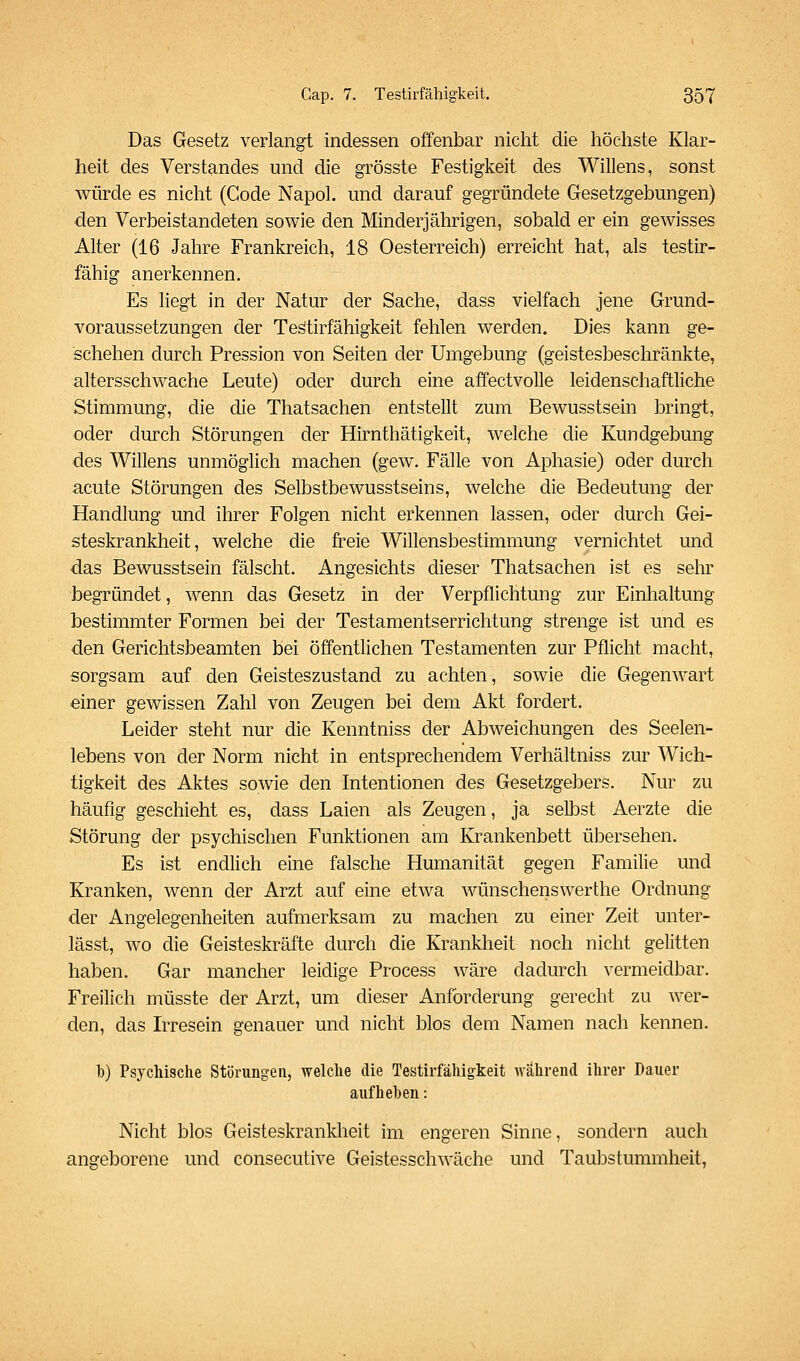 Das Gesetz verlangt indessen offenbar nicht die höchste Klar- heit des Verstandes und die grösste Festigkeit des Willens, sonst würde es nicht (Code Napol. und darauf gegründete Gesetzgebungen) den Verbeistandeten sowie den Minderjährigen, sobald er ein gewisses Alter (16 Jahre Frankreich, 18 Oesterreich) erreicht hat, als testir- fähig anerkennen. Es liegt in der Natur der Sache, dass vielfach jene Grund- voraussetzungen der Teätirfähigkeit fehlen werden. Dies kann ge- schehen durch Pression von Seiten der Umgebung (geistesbeschränkte, altersschwache Leute) oder durch eine affectvolle leidenschaftliche Stimmung, die die Thatsachen entstellt zum Bewusstsein bringt, oder durch Störungen der Hirnthätigkeit, welche die Kundgebung des Willens unmöglich machen (gew. Fälle von Aphasie) oder durch acute Störungen des Selbstbewusstseins, welche die Bedeutung der Handlung und ihrer Folgen nicht erkennen lassen, oder durch Gei- steskrankheit, welche die freie Willensbestimmung vernichtet und das Bewusstsein fälscht. Angesichts dieser Thatsachen ist es sehr begründet, wenn das Gesetz in der Verpflichtung zur Einhaltung bestimmter Formen bei der Testamentserrichtung strenge ist und es den Gerichtsbeamten bei öffentlichen Testamenten zur Pflicht macht, sorgsam auf den Geisteszustand zu achten, sowie die Gegenwart einer gewissen Zahl von Zeugen bei dem Akt fordert. Leider steht nur die Kenntniss der Abweichungen des Seelen- lebens von der Norm nicht in entsprechendem Verhältniss zur Wich- tigkeit des Aktes sowie den Intentionen des Gesetzgebers. Nur zu häufig geschieht es, dass Laien als Zeugen, ja selbst Aerzte die Störung der psychischen Funktionen am Krankenbett übersehen. Es ist endlich eine falsche Humanität gegen Familie und Kranken, wenn der Arzt auf eine etwa wünschenswerthe Ordnung der Angelegenheiten aufmerksam zu machen zu einer Zeit unter- lässt, wo die Geisteskräfte durch die Krankheit noch nicht gelitten haben. Gar mancher leidige Process wäre dadurch vermeidbar. Freilich müsste der Arzt, um dieser Anforderung gerecht zu wer- den, das Irresein genauer und nicht blos dem Namen nach kennen. b) Psychische Störungen, welche die Testirfähigkeit während ihrer Dauer aufheben: Nicht blos Geisteskrankheit im engeren Sinne, sondern auch angeborene und consecutive Geistesschwäche und Taubstummheit,