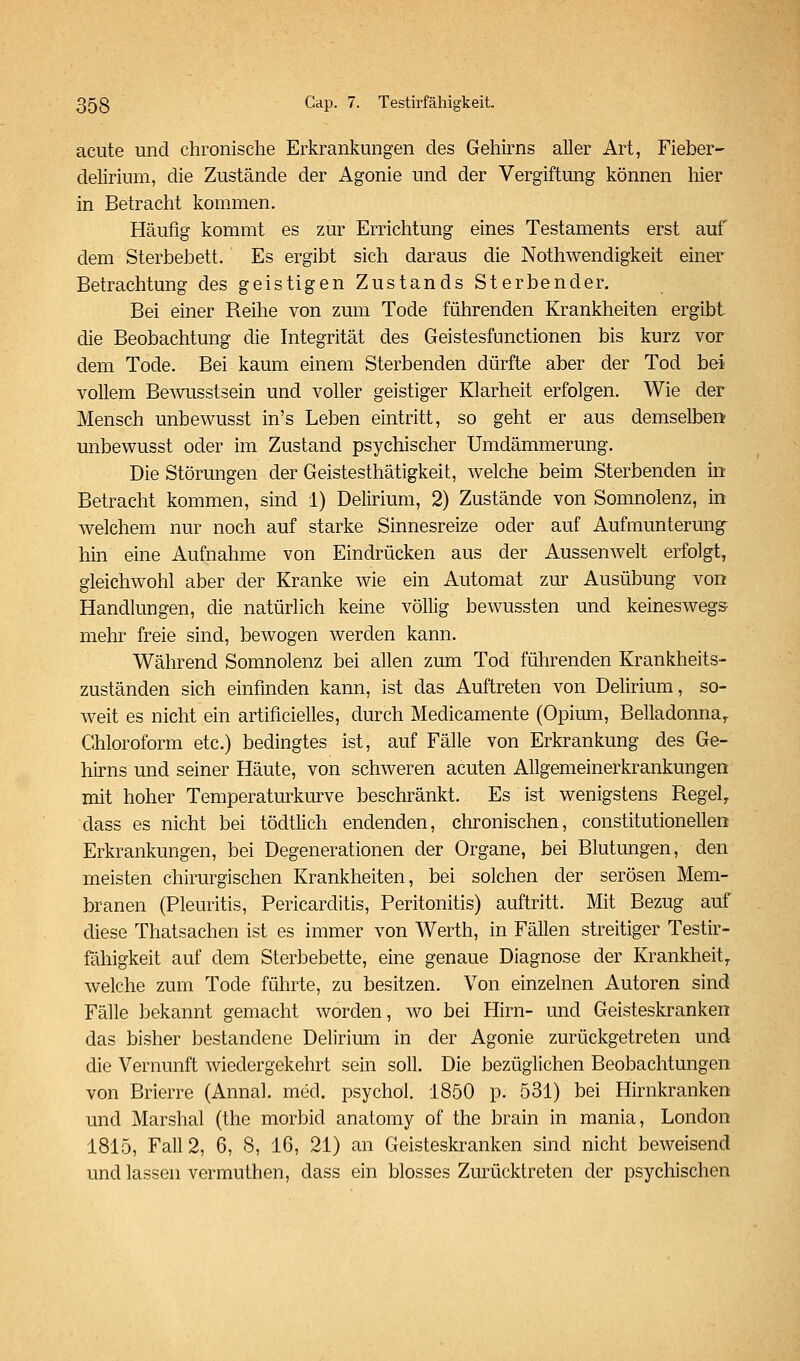 acute und chronische Erkrankungen des GeMrns aller Art, Fieber- delirium, die Zustände der Agonie und der Vergiftung können hier in Betracht kommen. Häufig kommt es zur Errichtung eines Testaments erst auf dem Sterbebett. Es ergibt sich daraus die Nothwendigkeit einer Betrachtung des geistigen Zustands Sterbender. Bei einer Reihe von zum Tode führenden Krankheiten ergibt die Beobachtung die Integrität des Geistesfunctionen bis kurz vor dem Tode. Bei kaum einem Sterbenden dürfte aber der Tod bei vollem Bewusstsein und voller geistiger Klarheit erfolgen. Wie der Mensch unbewusst in's Leben eintritt, so geht er aus demselben unbewusst oder im Zustand psychischer Umdämmerung. Die Störungen der Geistesthätigkeit, welche beim Sterbenden in Betracht kommen, sind 1) Delirium, 2) Zustände von Somnolenz, in welchem nur noch auf starke Sinnesreize oder auf Aufmunterung- hin eine Aufnahme von Eindrücken aus der Aussenwelt erfolgt, gleichwohl aber der Kranke wie ein Automat zur Ausübung von Handlungen, die natürlich keine völlig bewussten und keineswegs mehr freie sind, bewogen werden kann. Während Somnolenz bei allen zum Tod führenden Krankheits- zuständen sich einfinden kann, ist das Auftreten von Delirium, so- weit es nicht ein artificielles, durch Medicamente (Opimii, Belladonna,. Chloroform etc.) bedingtes ist, auf Fälle von Erkrankung des Ge- hirns und seiner Häute, von schweren acuten Allgemeinerkrankungen mit hoher Temperaturkurve beschränkt. Es ist wenigstens Regel, dass es nicht bei tödtlich endenden, chronischen, constitutionellen Erkrankungen, bei Degenerationen der Organe, bei Blutungen, den meisten chirurgischen Krankheiten, bei solchen der serösen Mem- branen (Pleuritis, Pericarditis, Peritonitis) auftritt. Mit Bezug auf diese Thatsachen ist es immer von Werth, in Fällen streitiger Testir- fähigkeit auf dem Sterbebette, eine genaue Diagnose der Krankheit, welche zum Tode führte, zu besitzen. Von einzelnen Autoren sind Fälle bekannt gemacht worden, avo bei Hirn- und Geisteskranken das bisher bestandene Delirium in der Agonie zurückgetreten und die Vernunft wiedergekehrt sein soll. Die bezüglichen Beobachtungen von Brierre (Annal. med. psychol. 1850 p. 531) bei Hirnkranken und Marshai (the morbid anatomy of the brain in mania, London 1815, Fall 2, 6, 8, 16, 21) an Geisteskranken sind nicht beweisend und lassen vermuthen, dass ein blosses Zurücktreten der psychischen