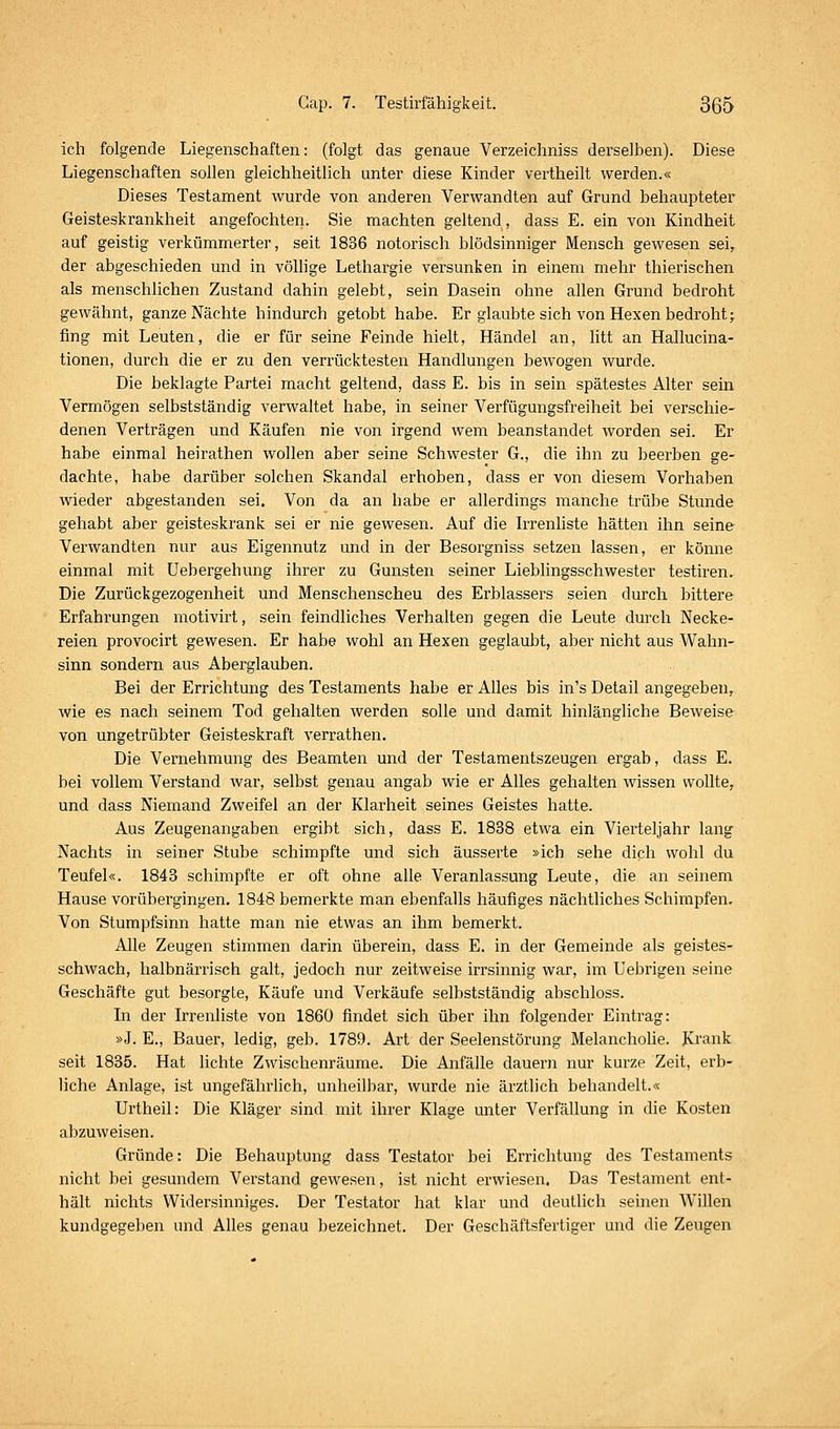 ich folgende Liegenschaften: (folgt das genaue Verzeichniss derselben). Diese Liegenschaften sollen gleichheitlich unter diese Kinder vertheilt werden.« Dieses Testament wurde von anderen Verwandten auf Grund behaupteter Geisteskrankheit angefochten. Sie machten geltend, dass E. ein von Kindheit auf geistig verkümmerter, seit 1836 notorisch blödsinniger Mensch gewesen sei, der abgeschieden und in völlige Lethargie versunken in einem mehr thierischen als menschlichen Zustand dahin gelebt, sein Dasein ohne allen Grund bedroht gewähnt, ganze Nächte hindurch getobt habe. Er glaubte sich von Hexen bedroht j fing mit Leuten, die er für seine Feinde hielt, Händel an, litt an Hallucina- tionen, durch die er zu den verrücktesten Handlungen bewogen wurde. Die beklagte Partei macht geltend, dass E. bis in sein spätestes Alter sein Vermögen selbstständig verwaltet habe, in seiner Verfügungsfreiheit bei verschie- denen Verträgen und Käufen nie von irgend wem beanstandet worden sei. Er habe einmal heirathen wollen aber seine Schwester G., die ihn zu beerben ge- dachte, habe darüber solchen Skandal erhoben, dass er von diesem Vorhaben wieder abgestanden sei. Von da an habe er allerdings manche trübe Stunde gehabt aber geisteskrank sei er nie gewesen. Auf die Irrenliste hätten ihn seine Verwandten nur aus Eigennutz und in der Besorgniss setzen lassen, er könne einmal mit Uebergehung ihrer zu Gunsten seiner Lieblingsschwester testiren. Die Zurückgezogenheit und Menschenscheu des Erblassers seien durch bittere Erfahrungen motivirt, sein feindliches Verhalten gegen die Leute durch Necke- reien provocirt gewesen. Er habe wohl an Hexen geglaubt, aber nicht aus Wahn- sinn sondern aus Aberglauben. Bei der Errichtung des Testaments habe er Alles bis in's Detail angegeben,, wie es nach seinem Tod gehalten werden solle und damit hinlängliche Beweise von ungetrübter Geisteskraft verrathen. Die Vernehmung des Beamten und der Testamentszeugen ergab, dass E. bei vollem Verstand war, selbst genau angab wie er Alles gehalten wissen wollte,. und dass Niemand Zweifel an der Klarheit seines Geistes hatte. Aus Zeugenangaben ergibt sich, dass E. 1838 etwa ein Vierteljahr lang Nachts in seiner Stube schimpfte und sich äusserte »ich sehe dich wohl du Teufel«. 1843 schimpfte er oft ohne alle Veranlassung Leute, die an seinem Hause vorübergingen. 1848 bemerkte man ebenfalls häufiges nächtliches Schimpfen. Von Stumpfsinn hatte man nie etwas an ihm bemerkt. Alle Zeugen stimmen darin überein, dass E. in der Gemeinde als geistes- schwach, halbnärrisch galt, jedoch nur zeitweise irrsinnig war, im Uebrigen seine Geschäfte gut besorgte, Käufe und Verkäufe selbstständig abschloss. In der Irrenliste von 1860 findet sich über ihn folgender Eintrag: »J. E., Bauer, ledig, geb. 1789. Art der Seelenstörung Melancholie. Krank seit 1835. Hat lichte Zwischenräume. Die Anfälle dauern nur kurze Zeit, erb- liche Anlage, ist ungefährlich, unheilbar, wurde nie ärztlich behandelt.« Urtheil: Die Kläger sind mit ihrer Klage unter Verfällung in die Kosten abzuweisen. Gründe: Die Behauptung dass Testator bei Errichtung des Testaments nicht bei gesundem Verstand gewesen, ist nicht erwiesen. Das Testament ent- hält nichts Widersinniges. Der Testator hat klar und deutlich seinen Willen kundgegeben und Alles genau bezeichnet. Der Geschäftsfertiger und die Zeugen
