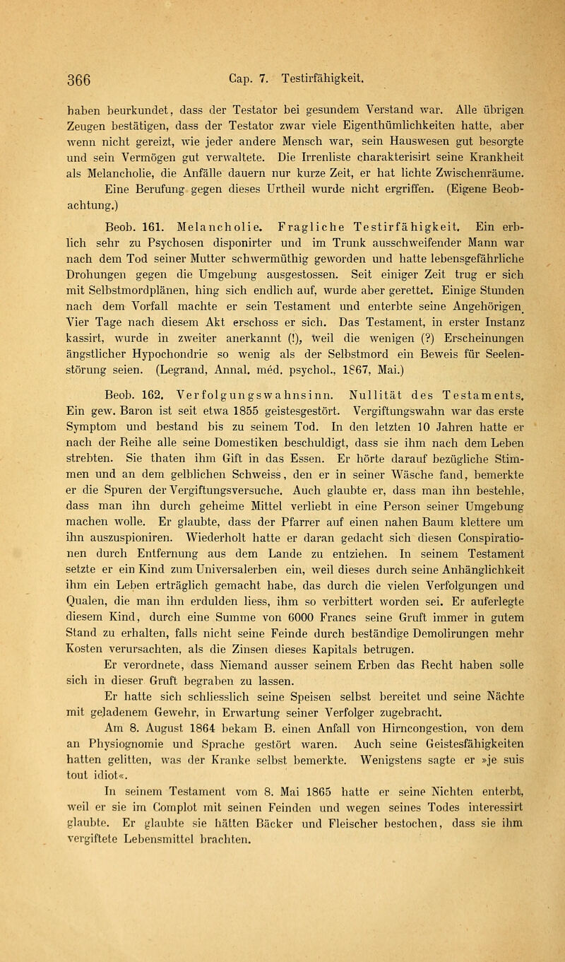 haben beurkundet, dass der Testator bei gesundem Verstand war. Alle übrigen Zeugen bestätigen, dass der Testator zwar viele Eigenthümlichkeiten hatte, aber wenn nicht gereizt, wie jeder andere Mensch war, sein Hauswesen gut besorgte und sein Vermögen gut verwaltete. Die Irrenliste charakterisirt seine Krankheit als Melancholie, die Anfälle dauern nur kurze Zeit, er hat lichte Zwischenräume. Eine Berufung gegen dieses Urtheil wurde nicht ergriffen. (Eigene Beob- achtung.) Beob. 161. Melancholie. Fragliche Testirfähigkeit. Ein erb- lich sehr zu Psychosen disponirter und im Trunk ausschweifender Mann war nach dem Tod seiner Mutter schwermüthig geworden und hatte lebensgefährliche Drohungen gegen die Umgebung ausgestossen. Seit einiger Zeit trug er sich mit Selbstmordplänen, hing sich endlich auf, wurde aber gerettet. Einige Stunden nach dem Vorfall machte er sein Testament und enterbte seine Angehörigen^ Vier Tage nach diesem Akt erschoss er sich. Das Testament, in erster Instanz kassirt, wurde in zweiter anerkannt (!), tveil die wenigen (?) Erscheinungen ängsthcher Hypochondrie so wenig als der Selbstmord ein Beweis für Seelen- störung seien. (Legrand, Annal. med. psychol., 1867, Mai.) Beob. 162. Verfolgungswahnsinn. Nullität des Testaments, Ein gew. Baron ist seit etwa 1855 geistesgestört. Vergiftungswahn war das erste Symptom und bestand bis zu seinem Tod. In den letzten 10 Jahren hatte er nach der Reihe alle seine Domestiken beschuldigt, dass sie ihm nach dem Leben strebten. Sie thaten ihm Gift in das Essen. Er hörte darauf bezügliche Stim- men und an dem gelblichen Schweiss, den er in seiner Wäsche fand, bemerkte er die Spuren der Vergiftungsversuche. Auch glaubte er, dass man ihn bestehle, dass man ihn durch geheime Mittel verliebt in eine Person seiner Umgebung machen wolle. Er glaubte, dass der Pfarrer auf einen nahen Baum klettere um ihn auszuspioniren. Wiederholt hatte er daran gedacht sich diesen Conspiratio- nen durch Entfernung aus dem Lande zu entziehen. In seinem Testament setzte er ein Kind zum Universalerben ein, weil dieses durch seine Anhänglichkeit ihm ein Leben erträglich gemacht habe, das durch die vielen Verfolgungen und Qualen, die man ihn erdulden liess, ihm so verbittert worden sei. Er auferlegte diesem Kind, durch eine Summe von 6000 Francs seine Gruft immer in gutem Stand zu erhalten, falls nicht seine Feinde durch beständige Demolirungen mehr Kosten verursachten, als die Zinsen dieses Kapitals betrugen. Er verordnete, dass Niemand ausser seinem Erben das Recht haben solle sich in dieser Gruft begraben zu lassen. Er hatte sich schliesslich seine Speisen selbst bereitet und seine Nächte mit geladenem Gewehr, in Erwartung seiner Verfolger zugebracht. Am 8. August 1864 bekam B. einen Anfall von Hirncongestion, von dem an Physiognomie und Sprache gestört waren. Auch seine Geistesfähigkeiten hatten gelitten, was der Kranke selbst bemerkte. Wenigstens sagte er »je suis tout idiot«. In seinem Testament vom 8. Mai 1865 hatte er seine Nichten enterbt, weil er sie ira Gomplot mit seinen Feinden und wegen seines Todes interessirt glaubte. Er glaubte sie hätten Bäcker und Fleischer bestochen, dass sie ihm vergiftete Lebensmittel brachten.