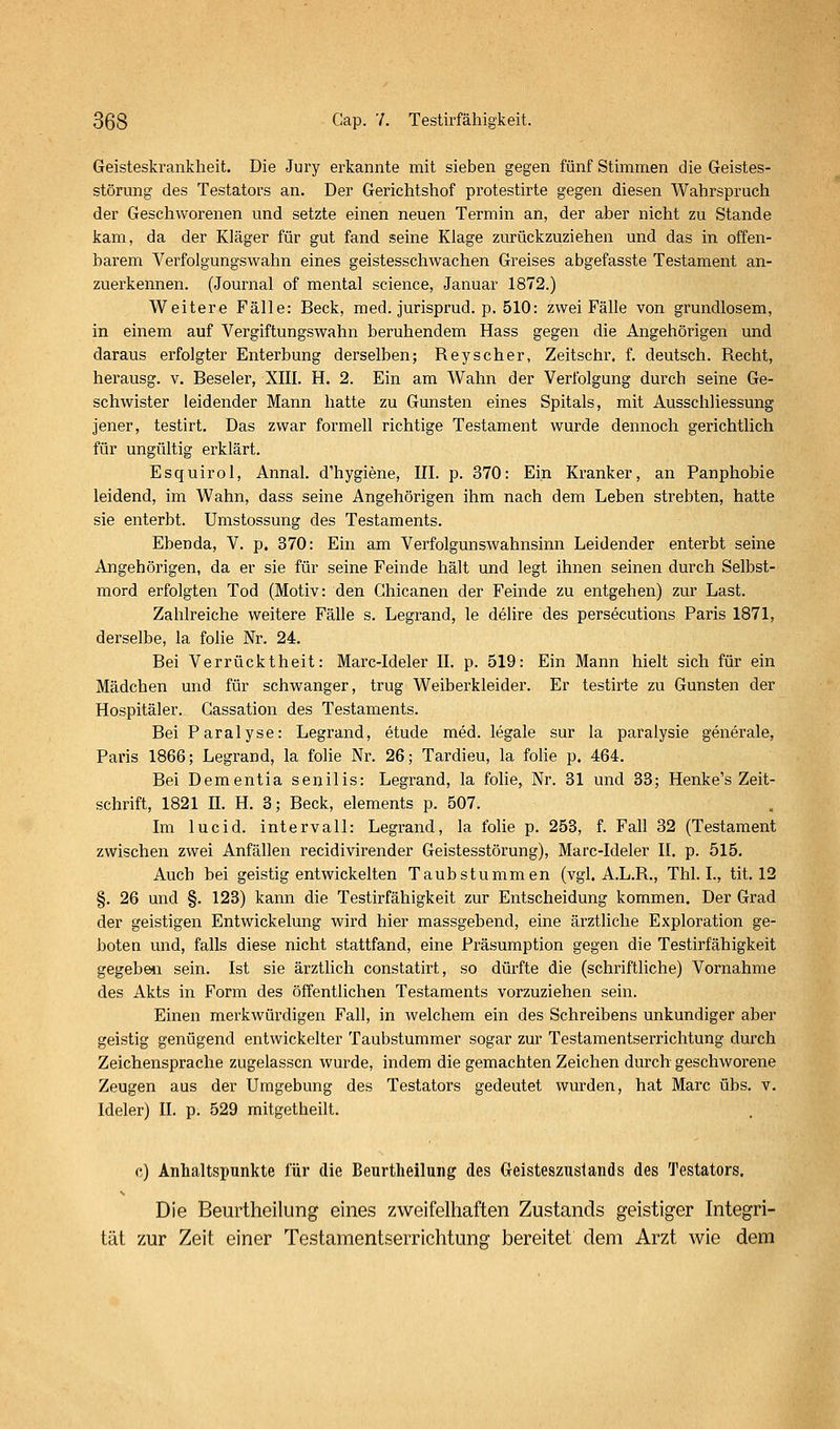 Geisteskrankheit. Die Jury erkannte mit sieben gegen fünf Stimmen die Geistes- störung des Testators an. Der Gerichtshof protestirte gegen diesen Wahrspruch der Geschworenen und setzte einen neuen Termin an, der aber nicht zu Stande kam, da der Kläger für gut fand seine Klage zurückzuziehen und das in offen- barem Verfolgungswahn eines geistesschwachen Greises abgefasste Testament an- zuerkennen. (Journal of mental science, Januar 1872.) Weitere Fälle: Beck, med. jurisprud. p, 510: zwei Fälle von grundlosem, in einem auf Vergiftungswahn beruhendem Hass gegen die Angehörigen und daraus erfolgter Enterbung derselben; Reyscher, Zeitschr, f. deutsch. Recht, herausg. v. Beseler, XIII. H. 2. Ein am Wahn der Verfolgung durch seine Ge- schwister leidender Mann hatte zu Gunsten eines Spitals, mit Ausschliessung jener, testirt. Das zwar formell richtige Testament wurde dennoch gerichtlich für ungültig erklärt. Esquirol, Annal. d'hygiene, III. p. 370: Ein Kranker, an Panphobie leidend, im Wahn, dass seine Angehörigen ihm nach dem Leben strebten, hatte sie enterbt. Umstossung des Testaments. Ebenda, V. p. 370: Ein am Verfolgunswahnsinn Leidender enterbt seine Angehörigen, da er sie für seine Feinde hält und legt ihnen seinen durch Selbst- mord erfolgten Tod (Motiv: den Ghicanen der Feinde zu entgehen) zur Last. Zahlreiche weitere Fälle s. Legrand, le delire des persecutions Paris 1871, derselbe, la fohe Nr. 24. Bei Verrücktheit: Marc-Ideler II. p. 519: Ein Mann hielt sich für ein Mädchen und für schwanger, trug Weiberkleider. Er testirte zu Gunsten der Hospitäler. Gassation des Testaments. Bei Paralyse: Legrand, etude med. legale sur la paralysie generale, Paris 1866; Legrand, la folie Nr. 26; Tardieu, la folie p. 464. Bei Dementia senilis: Legrand, la folie, Nr. 31 und 33; Henke's Zeit- schrift, 1821 II. H. 3; Beck, elements p. 507. Im lucid. Intervall: Legrand, la folie p. 253, f. Fall 82 (Testament zwischen zwei Anfällen recidivirender Geistesstörung), Marc-Ideler II. p. 515. Auch bei geistig entwickelten Taubstummen (vgl. A.L.R., Thl. L, tit. 12 §. 26 und §. 123) kann die Testirfähigkeit zur Entscheidung kommen. Der Grad der geistigen Entwickelung wird hier massgebend, eine ärztliche Exploration ge- boten und, falls diese nicht stattfand, eine Präsumption gegen die Testirfähigkeit gegebeii sein. Ist sie ärztlich conslatirt, so dürfte die (schriftliche) Vornahme des Akts in Form des öffentlichen Testaments vorzuziehen sein. Einen merkwürdigen Fall, in welchem ein des Schreibens unkundiger aber geistig genügend entwickelter Taubstummer sogar zur Testamentserrichtung durch Zeichensprache zugelassen wurde, indem die gemachten Zeichen durch geschworene Zeugen aus der Umgebung des Testators gedeutet wurden, hat Marc übs. v. Ideler) II. p. 529 mitgetheilt. c) Anlialtspunkte für die Beurtheilung des Geisteszustands des Testators. Die Beurtheilung eines zweifelhaften Zustands geistiger Integri- tät zur Zeit einer Testamentserrichtung bereitet dem Arzt wie dem