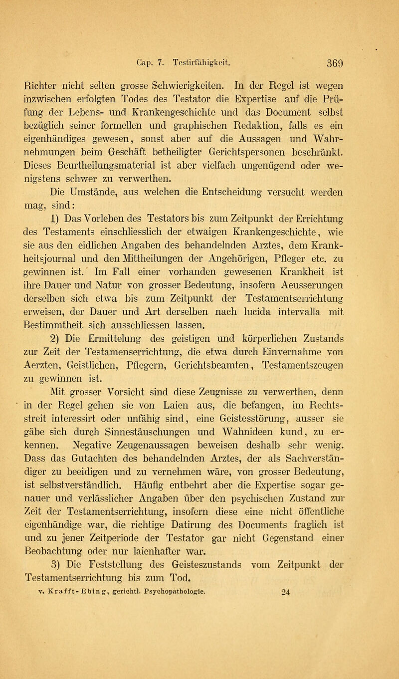 Richter nicht selten grosse Schwierigkeiten. In der Regel ist wegen inzwischen erfolgten Todes des Testator die Expertise auf die Prü- fung der Lebens- und Krankengeschichte und das Document selbst bezüglich seiner formellen und graphischen Redaktion, falls es ein eigenhändiges gewesen, sonst aber auf die Aussagen und Wahr- nehmungen beim Geschäft betheiligter Gerichtspersonen beschränkt. Dieses Beurtheilungsmaterial ist aber vielfach ungenügend oder we- nigstens schwer zu verwerthen. Die Umstände, aus welchen die Entscheidung versucht werden mag, sind: 1) Das Vorleben des Testators bis zum Zeitpunkt der Errichtung des Testaments einschliesslich der etwaigen Krankengeschichte, wie sie aus den eidhchen Angaben des behandelnden Arztes, dem Krank- heitsjournal und den Mittheilungen der Angehörigen, Pfleger etc. zu gewinnen ist,' Im Fall einer vorhanden gewesenen Krankheit ist ihre Dauer und Natur von grosser Bedeutung, insofern Aeusserungen derselben sich etwa bis zum Zeitpunkt der Testamentserrichtung erweisen, der Dauer und Art derselben nach lucida intervalla mit Bestimmtheit sich ausschliessen lassen. 2) Die Ermittelung des geistigen und körperlichen Zustands zur Zeit der Testamenserrichtung, die etwa durch Einvernahme von Aerzten, Geistlichen, Pflegern, Gerichtsbeamten, Testamentszeugen zu gewinnen ist. Mit grosser Vorsicht sind diese Zeugnisse zu verwerthen, denn in der Regel gehen sie von Laien aus, die befangen, im Rechts- streit interessirt oder unfähig sind, eine Geistesstörung, ausser sie gäbe sich durch Sinnestäuschungen und Wahnideen kund, zu er- kennen. Negative Zeugenaussagen beweisen deshalb sehr wenig. Dass das Gutachten des behandelnden Arztes, der als Sachverstän- diger zu beeidigen und zu vernehmen wäre, von grosser Bedeutung, ist selbstverständlich. Häufig entbehrt aber die Expertise sogar ge- nauer und verlässlicher Angaben über den psychischen Zustand zur Zeit der Testamentserrichtung, insofern diese eine nicht öffentliche eigenhändige war, die richtige Datirung des Documents fraglich ist und zu jener Zeitperiode der Testator gar nicht Gegenstand einer Beobachtung oder nur laienhafter war. 3) Die Feststellung des Geisteszustands vom Zeitpunkt der Testamentserrichtung bis zum Tod. V. Krafft-Ebing, gerichtl. Psychopathologie. 24