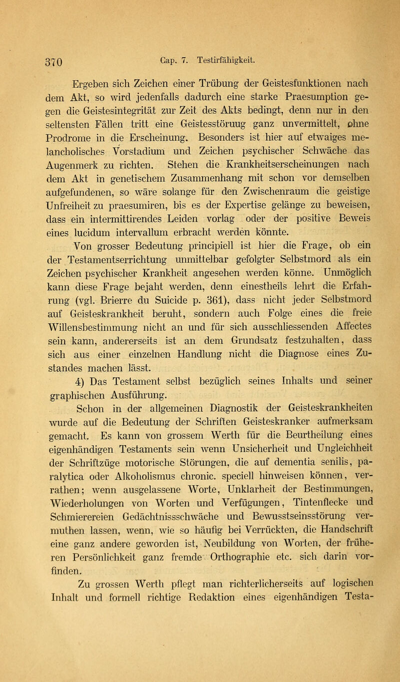 Ergeben sich Zeichen einer Trübung der Geistesfunktionen nach dem Akt, so wird jedenfalls dadurch eine starke Praesumption ge- gen die Geistesintegrität zur Zeit des Akts bedingt, denn nur in den seltensten Fällen tritt eine Geistesstörung ganz unvermittelt, ohne Prodrome in die Erscheinung. Besonders ist hier auf etwaiges me- lancholisches Vorstadium und Zeichen psychischer Schwäche das Augenmerk zu richten. Stehen die Krankheitserscheinungen nach dem Akt in genetischem Zusammenhang mit schon vor demselben aufgefundenen, so wäre solange für den Zwischenraum die geistige Unfreiheit zu praesumiren, bis es der Expertise gelänge zu beweisen, dass ein intermittirendes Leiden vorlag oder der positive Beweis eines lucidum intervallum erbracht werden könnte. Von grosser Bedeutung principiell ist hier die Frage, ob ein der Testamentserrichtung unmittelbar gefolgter Selbstmord als ein Zeichen psychischer Krankheit angesehen werden könne. Unmöglich kann diese Frage bejaht werden, denn einestheils lehrt die Erfah- rung (vgl. Brierre du Suicide p. 361), dass nicht jeder Selbstmord auf Geisteskrankheit beruht, sondern auch Folge eines die freie Willensbestimmung nicht an und für sich ausschliessenden Affectes sein kann, andererseits ist an dem Grundsatz festzuhalten, dass sich aus einer einzelnen Handlung nicht die Diagnose eines Zu- standes machen lässt. 4) Das Testament selbst bezüglich seines Inhalts und seiner graphischen Ausführung. Schon in der allgemeinen Diagnostik der Geisteskrankheiten wurde auf die Bedeutung der Schriften Geisteskranker aufmerksam gemacht. Es kann von grossem Werth für die Beurtheilung eines eigenhändigen Testaments sein wenn Unsicherheit und Ungleichheit der Schriftzüge motorische Störungen, die auf dementia senilis, pa- ralytica oder Alkoholismus chronic, speciell hinweisen können, ver- rathen; wenn ausgelassene Worte, Unklarheit der Bestimmungen, Wiederholungen von Worten und Verfügungen, Tintenflecke und Schmierereien Gedächtnissschwäche und Bewusstseinsstörung ver- muthen lassen, wenn, wie so häufig bei Verrückten, die Handschrift eine ganz andere geworden ist, Neubildung von Worten, der frühe- ren Persönlichkeit ganz fremde. Orthographie etc. sich darin vor- finden. Zu grossen Werth pflegt man richterlicherseits auf logischen Inhalt und formell richtige Redaktion eines eigenhändigen Testa-