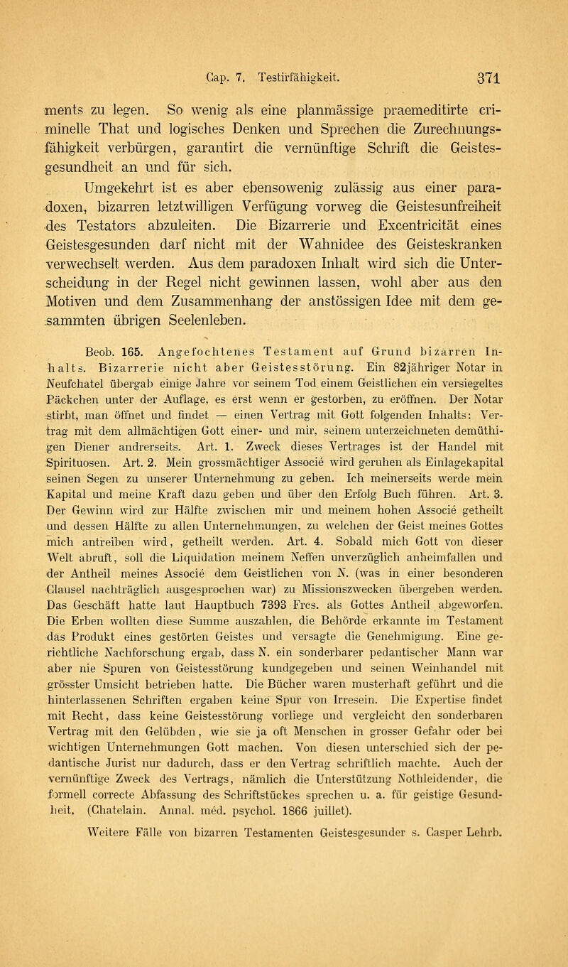 ments zu legen. So wenig als eine plannriässige praemeditirte cri- minelle That und logisches Denken und Sprechen die Zurechnungs- fähigkeit verbürgen, garantirt die vernünftige Schrift die Geistes- gesundheit an und für sich. Umgekehrt ist es aber ebensowenig zulässig aus einer para- doxen, bizarren letztwilligen Verfügung vorweg die Geistesunfreiheit des Testators abzuleiten. Die Bizarrerie und Excentricität eines Geistesgesunden darf nicht mit der Wahnidee des Geisteskranken verwechselt werden. Aus dem paradoxen hihalt wird sich die Unter- scheidung in der Regel nicht gewinnen lassen, wohl aber aus den Motiven und dem Zusammenhang der anstössigen Idee mit dem ge- sammten übrigen Seelenleben. Beob. 165. Angefochtenes Testament auf Grund bizarren In- halts. Bizarrerie nicht aber Geistesstörung. Ein 82jähriger Notar in Neufchatel übergab einige Jahre vor seinem Tod einem GeistUchen ein versiegeltes Päckchen unter der Auflage, es erst wenn er gestorben, zu eröffnen. Der Notar stirbt, man öffnet und findet — einen Vertrag mit Gott folgenden Inhalts: Ver- trag mit dem allmächtigen Gott einer- und mir, seinem unterzeichneten demüthi- gen Diener andrerseits. Art. 1. Zweck dieses Vertrages ist der Handel mit Spirituosen. Art. 2. Mein grossmächtiger Associe wird geruhen als Einlagekapital seinen Segen zu unserer Unternehmung zu geben. Ich meinerseits werde mein Kapital und meine Kraft dazu geben und über den Erfolg Buch führen. Art. 3. Der Gewinn wird zur Hälfte zwischen mir und meinem hohen Associe getheilt und dessen Hälfte zu allen Unternehmungen, zu welchen der Geist meines Gottes mich antreiben wird, getheilt werden. Art. 4. Sobald mich Gott von dieser Welt abruft, soll die Liquidation meinem Neffen unverzüglich anheimfallen und der Antheil meines Associe dem Geistlichen von N. (was in einer besonderen Clausel nachträglich ausgesprochen war) zu Missionszwecken übergeben werden. Das Geschäft hatte laut Hauptbuch 7393 Frcs. als Gottes Antheil abgeworfen. Die Erben wollten diese Summe auszahlen, die Behörde erkannte im Testament das Produkt eines gestörten Geistes und versagte die Genehmigung. Eine ge- richtliche Nachforschung ergab, dass N. ein sonderbarer pedantischei* Mann w^ar aber nie Spuren von Geistesstörung kundgegeben und seinen Weinhandel mit grösster Umsicht betrieben hatte. Die Bücher waren musterhaft geführt und die hinterlassenen Schriften ergaben keine Spur von Irresein. Die Expertise findet mit Recht, dass keine Geistesstörung vorliege und vergleicht den sonderbaren Vertrag mit den Gelübden, wie sie ja oft Menschen in grosser Gefahr oder bei wichtigen Unternehmungen Gott machen. Von diesen unterschied sich der pe- dantische Jurist nur dadurch, dass er den Vertrag schriftlich machte. Auch der vernünftige Zweck des Vertrags, nämlich die Unterstützung Nothleidender, die formell correcte Abfassung des Schriftstückes sprechen u. a. für geistige Gesund- heit. (Chatelain. Annal. med. psychol. 1866 juillet). Weitere Fälle von bizarren Testamenten Geistesgesunder s. Casper Lehrb.
