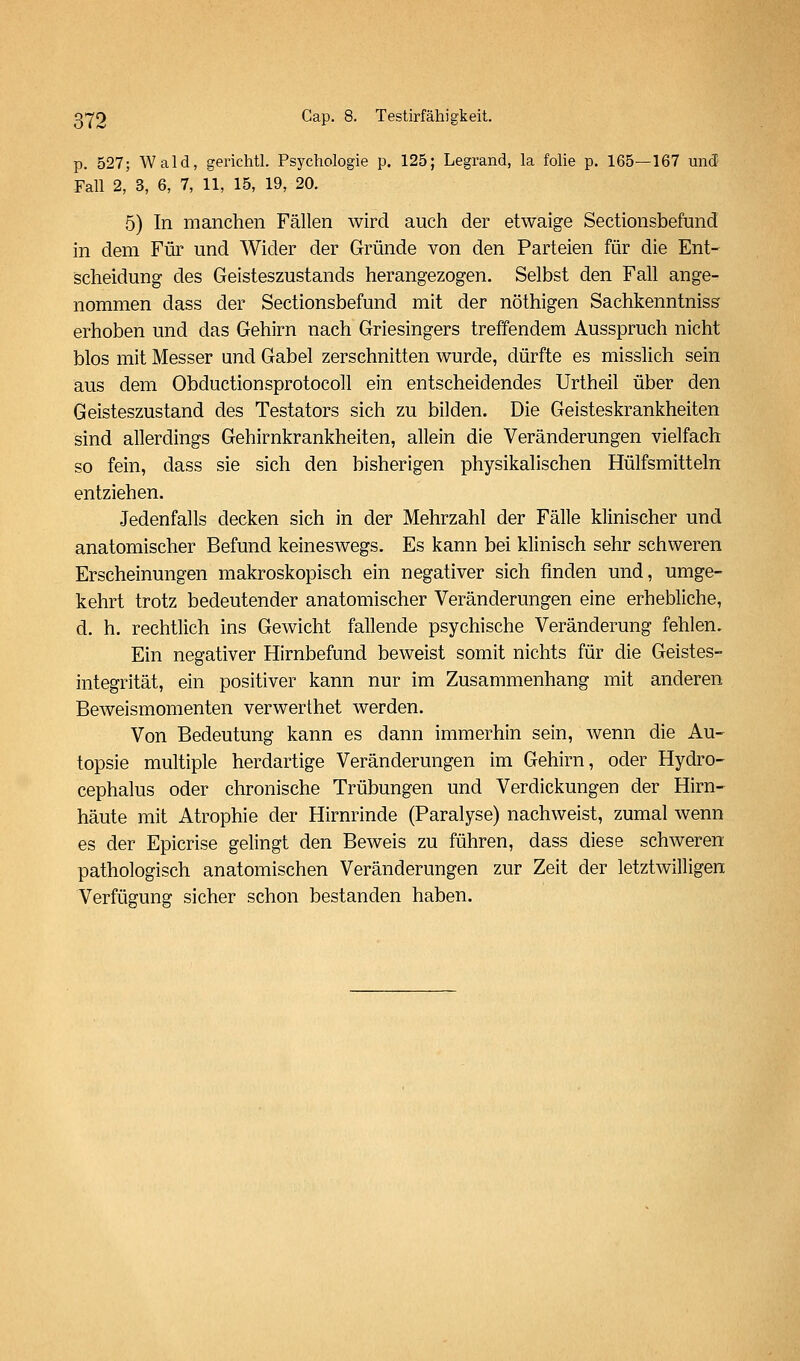 p. 527; Wald, gerichtl. Psychologie p. 125; Legrand, la folie p. 165—167 und Fall 2, 3, 6, 7, 11, 15, 19, 20. 5) In manchen Fällen wird auch der etwaige Sectionsbefund in dem Für und Wider der Gründe von den Parteien für die Ent- scheidung des Geisteszustands herangezogen. Selbst den Fall ange- nommen dass der Sectionsbefund mit der nöthigen Sachkenntniss erhoben und das Gehirn nach Griesingers treffendem Ausspruch nicht blos mit Messer und Gabel zerschnitten wurde, dürfte es misslich sein aus dem ObductionsprotocoU ein entscheidendes Urtheil über den Geisteszustand des Testators sich zu bilden. Die Geisteskrankheiten sind allerdings Gehirnkrankheiten, allein die Veränderungen vielfach so fein, dass sie sich den bisherigen physikalischen Hülfsmitteln entziehen. Jedenfalls decken sich in der Mehrzahl der Fälle klinischer und anatomischer Befund keineswegs. Es kann bei klinisch sehr schweren Erscheinungen makroskopisch ein negativer sich finden und, umge- kehrt trotz bedeutender anatomischer Veränderungen eine erhebliche, d. h. rechtlich ins Gewicht fallende psychische Veränderung fehlen. Ein negativer Hirnbefund beweist somit nichts für die Geistes- integrität, ein positiver kann nur im Zusammenhang mit anderen Beweismomenten verwerthet werden. Von Bedeutung kann es dann immerhin sein, wenn die Au- topsie multiple herdartige Veränderungen im Gehirn, oder Hydro- cephalus oder chronische Trübungen und Verdickungen der Hirn- häute mit Atrophie der Hirnrinde (Paralyse) nachweist, zumal wenn es der Epicrise gelingt den Beweis zu führen, dass diese schweren pathologisch anatomischen Veränderungen zur Zeit der letztwilligen Verfügung sicher schon bestanden haben.