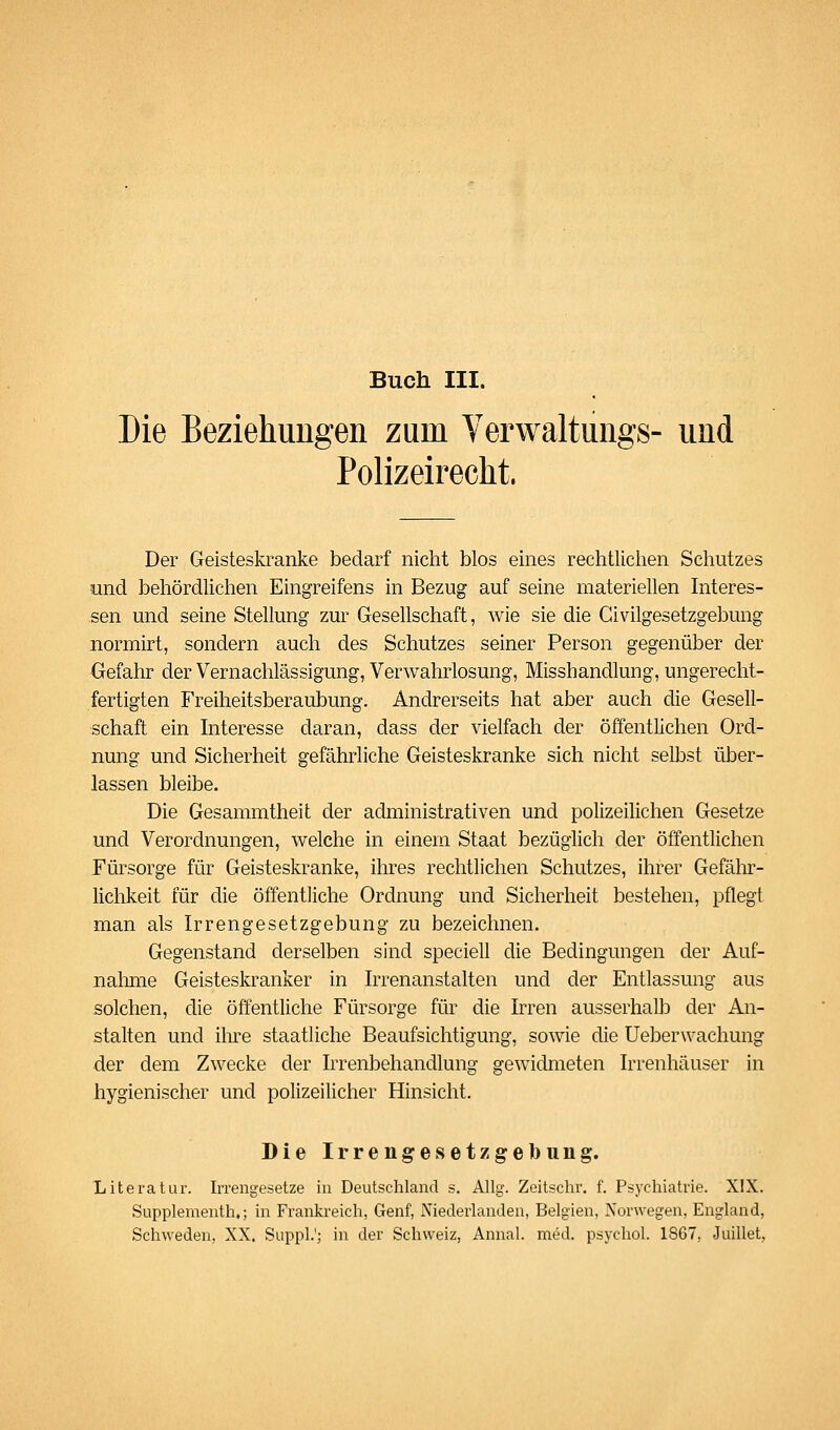 Buch III. Die Beziehungen zum Yerwaltungs- und Polizeirecht. Der Geisteskranke bedarf nicht blos eines rechtlichen Schutzes und behördlichen Eingreifens in Bezug auf seine materiellen Interes- sen und seine Stellung zur Gesellschaft, wie sie die Givilgesetzgebung normirt, sondern auch des Schutzes seiner Person gegenüber der Gefahr der Vernachlässigung, Verwahrlosung, Misshandlung, ungerecht- fertigten Freiheitsberaubung. Andrerseits hat aber auch die Gesell- schaft ein Interesse daran, dass der vielfach der öffentlichen Ord- nung und Sicherheit gefährliche Geisteskranke sich nicht selbst über- lassen bleibe. Die Gesammtheit der administrativen und polizeilichen Gesetze und Verordnungen, welche in einem Staat bezüglich der öffentlichen Fürsorge für Geisteskranke, ihres rechtlichen Schutzes, ihrer Gefähr- lichkeit für die öffentliche Ordnung und Sicherheit bestehen, pflegt man als Irrengesetzgebung zu bezeichnen. Gegenstand derselben sind speciell die Bedingungen der Auf- nahme Geisteskranker in Irrenanstalten und der Entlassung aus solchen, die öffentliche Fürsorge für die Irren ausserhalb der An- stalten und ihre staatliche Beaufsichtigung, sowie die Ueberwachung der dem Zwecke der Irrenbehandlung gewidmeten Irrenhäuser in hygienischer und polizeilicher Hinsicht. Dielrreiigesetzgell)ung. Literatur. Irrengesetze in Deutschland s. Allg. Zeitschr. f. Psychiatrie. XIX. Supplementh,; in Frankreich, Genf, Niederlanden, Belgien, Norwegen, England, Schweden, XX. Suppl.'; in der Schweiz, Annal. med. psychol. 1867, Juillet,