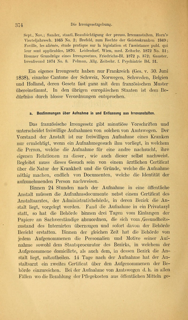 Sept., Nov.; Sander, staatl. Beaufsic-htigung der preuss. Irrenanstalten, HornV Vierteljahrssch. 1865 No. 2; Brefeld, zum Rechte der Geisteskranken 1849,- Foville, les alienes, etude pratique sur la legislation et l'assistance publ. qui leur sont applicables, 1870. Leidesdorf, Wien, med. Zeitschr. 1872 No. 51-^ Brenner Grundzüge eines Irrengesetzes, Friedrichs-Bl. 1872 p. 372; Gauster, Irrenfreund 1874 No. 8. Pelman, Allg. Zeitschr. f. Psychiatrie Bd. 31. Ein eigenes Irrengesetz haben nur Frankreich (Ges. v. 30. Junf 1838), einzelne Cantone der Schweiz, Norwegen, Schweden, Belgien und Holland, deren Gesetz fast ganz mit dem französischen Muster übereinstimmt. In den übrigen europäischen Staaten ist dem Be- dürfniss durch blosse Verordnungen entsprochen. a. Bestimmungen über Aufnahme in und Entlassung aus Irrenanstalten. Das französische Irrengesetz gibt minutiöse Vorschriften und unterscheidet freiwillige Aufnahmen von solchen von Amtswegen. Der Vorstand der Anstalt ist zur freiwilligen Aufriahme eines Kranken nur ermächtigt, wenn ein Aufnahmegesuch ihm vorliegt, in welchem die Person, welche die Aufnahme für eine andre nachsucht, ihre eigenen Relationen zu dieser, wie auch dieser selbst nachweist. Begleitet muss dieses Gesuch sein von einem ärztlichen Gertificat über die Natur der Krankheit und die Gründe, welche die Aufnahme nöthig machen, endlich von Documenten, welche die Identität der aufzunehmenden Person nachweisen. Binnen 24 Stunden nach der Aufnahme in eine öffentliche Anstalt müssen die Aufnahmsdocumente nebst einem Gertificat de& Anstaltsarztes, der Administrativbehörde, in deren Bezirk die An- stalt liegt, vorgelegt werden. Fand die Aufnahme in ein Privatasyl statt, so hat die Behörde binnen drei Tagen vom Einlangen der Papiere an Sachverständige abzuordnen, die sich vom.Gesundheits- zustand des Internirten überzeugen und sofort davon der Behörde Bericht erstatten. Binnen der gleichen Zeit hat die Behörde von jedem Aufgenommenen die Personalien und Motive seiner Auf- nahme sowohl dem Staatsprocurator des Bezirks, in welchem der Aufgenommene domicilirte, als auch dem, in dessen Bezirk die An- stalt hegt, mitzutheilen. 14 Tage nach der Aufnahme hat der An- staltsarzt ein zweites Gertificat über den Aufgenommenen der Be- hörde einzureichen. Bei der Aufnahme von Amtswegen d. h. in allen Fällen wo die Bezahlung der Pflegekosten aus öffentlichen Mitteln ge-