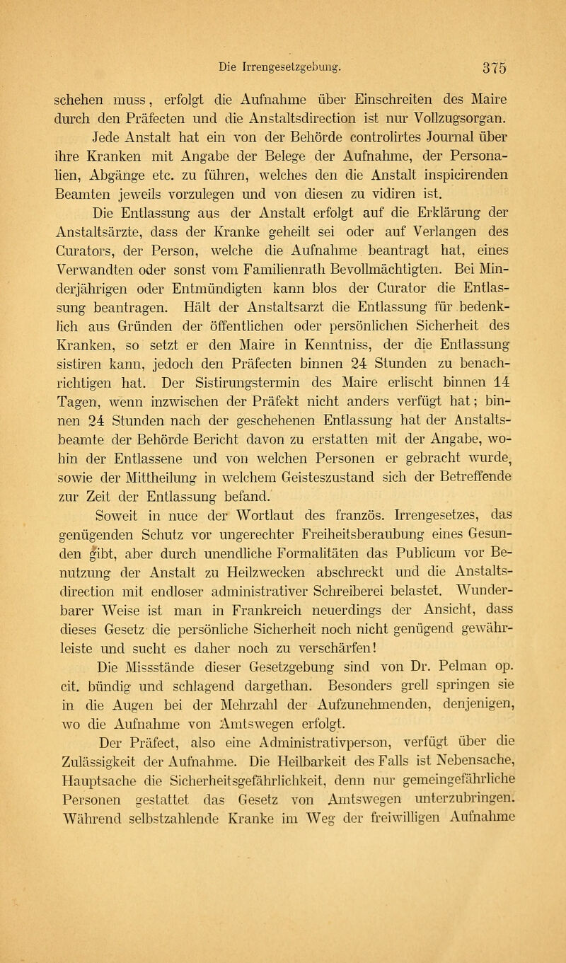 schehen muss, erfolgt die Aufnahme über Einschreiten des Maire durch den Präfecten und die Anstaltsdirection ist nur Vollzugsorgan. Jede Anstalt hat ein von der Behörde controlirtes Journal über ihre Kranken mit Angabe der Belege der Aufnahme, der Persona- lien, Abgänge etc. zu führen, welches den die Anstalt inspicirenden Beamten jeweils vorzulegen und von diesen zu vidiren ist. Die Entlassung aus der Anstalt erfolgt auf die Erklärung der Anstaltsärzte, dass der Kranke geheilt sei oder auf Verlangen des Curators, der Person, welche die Aufnahme beantragt hat, eines Verwandten oder sonst vom Familienrath Bevollmächtigten. Bei Min- derjährigen oder Entmündigten kann blos der Curator die Entlas- sung beantragen. Hält der Anstaltsarzt die Entlassung für bedenk- lich aus Gründen der öffentlichen oder persönlichen Sicherheit des Kranken, so setzt er den Maire in Kenntniss, der die Entlassung sistiren kann, jedoch den Präfecten binnen 24 Stunden zu benach- richtigen hat. Der Sistirungstermin des Maire erlischt binnen 14 Tagen, wenn inzwischen der Präfekt nicht anders verfügt hat; bin- nen 24 Stunden nach der geschehenen Entlassung hat der Anstalts- beamte der Behörde Bericht davon zu erstatten mit der Angabe, wo- hin der Entlassene und von welchen Personen er gebracht wurde, sowie der Mittheilung in welchem Geisteszustand sich der Betreffende zur Zeit der Entlassung befand. Soweit in nuce der Wortlaut des französ. hTengesetzes, das genügenden Schutz vor ungerechter Freiheitsberaubung eines Gesun- den gibt, aber durch unendliche Formalitäten das Publicum vor Be- nutzung der Anstalt zu Heilzwecken abschreckt und die Anstalts- direction mit endloser administrativer Schreiberei belastet. Wunder- barer Weise ist man in Frankreich neuerdings der Ansicht, dass dieses Gesetz die persönliche Sicherheit noch nicht genügend gewähr- leiste und sucht es daher noch zu verschärfen! Die Missstände dieser Gesetzgebung sind von Dr. Pelman op. cit. bündig und schlagend dargethan. Besonders grell springen sie in die Augen bei der Mehrzahl der Aufzunehmenden, denjenigen, wo die Aufnahme von Amtswegen erfolgt. Der Präfect, also eine Administrativperson, verfügt über die Zulässigkeit der Aufnahme. Die Heilbarkeit des Falls ist Nebensache, Hauptsache die Sicherheitsgefährlichkeit, denn nur gemeingefährliche Personen gestattet das Gesetz von Amtswegen unterzubringen. Während selbstzahlende Kranke im Weg der freiwilligen Aufnahme