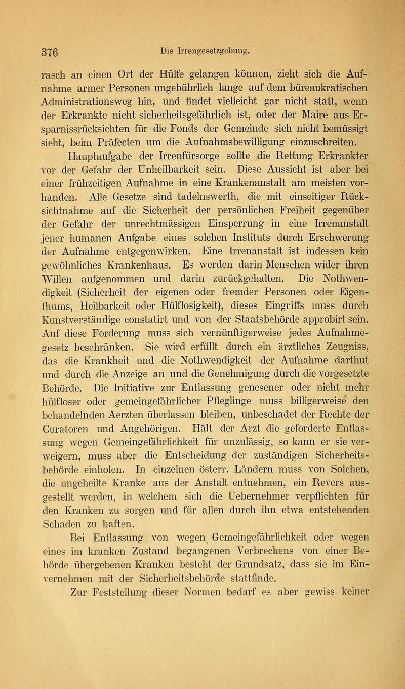 rasch an einen Ort der Hülfe gelangen können, zieht sich die Auf- nahme armer Personen ungebührlich lange auf dem büreaukratischen Administrationsweg hin, und findet vielleicht gar nicht statt, wenn der Erkrankte nicht sicherheitsgefährlich ist, oder der Maire aus Er- sparnissrücksichten für die Fonds der Gemeinde sich nicht bemüssigt sieht, beim Präfecten um die Aufnahmsbewilligung einzuschreiten. Hauptaufgabe der Irrenfürsorge sollte die Rettung Erkrankter vor der Gefahr der Unheilbarkeit sein. Diese Aussicht ist aber bei einer frühzeitigen Aufnahme in eine Krankenanstalt am meisten vor- handen. Alle Gesetze sind tadelnswerth, die mit einseitiger Rück- sichtnahme auf die Sicherheit der persönlichen Freiheit gegenüber der Gefahr der unrechtmässigen Einsperrung in eine Irrenanstalt jener humanen Aufgabe eines solchen Instituts durch Erschwerung der Aufnahme entgegenwirken. Eine Irrenanstalt ist indessen kein gewöhnliches Krankenhaus. Es werden darin Menschen wider ihren Willen aufgenommen und darin zurückgehalten. Die Nothwen- digkeit (Sicherheit der eigenen oder fremder Personen oder Eigen- thums, Heilbarkeit oder Hülflosigkeit), dieses Eingriffs muss durch Kunstverständige constatirt und von der Staatsbehörde approbirt sein. Auf diese Forderung muss sich vernünftigerweise jedes Aufnahme- gesetz beschränken. Sie wird erfüllt durch ein ärztliches Zeugniss, das die Krankheit und die Nothwendigkeit der Aufnahme darthut und durch die Anzeige an und die Genehmigung durch die vorgesetzte Behörde. Die Initiative zur Entlassung genesener oder nicht mehr hülfloser oder gemeingefährhcher Pfleglinge muss billigerweise den behandelnden Aerzten überlassen bleiben, unbeschadet der Rechte der Curatoren und Angehörigen. Hält der Arzt die geforderte Entlas- sung wegen Gemeingefährlichkeit für unzulässig, so kann er sie ver- weigern, muss aber die Entscheidung der zuständigen Sicherheits- behörde einholen. In einzelnen österr. Ländern muss von Solchen, die ungeheilte Kranke aus der Anstalt entnehmen, ein Revers aus- gestellt werden, in welchem sich die Uebernehmer verpflichten für den Kranken zu sorgen und für allen durch ihn etwa entstehenden Schaden zu haften. Bei Entlassung von wegen Gemeingefährlichkeit oder wegen eines im kranken Zustand begangenen Verbrechens von einer Be- hörde übergebenen Kranken besteht der Grundsatz, dass sie im Ein- vernehmen mit der Sicherheitsbehörde stattfinde. Zur Feststellung dieser Normen bedarf es aber gewiss keiner