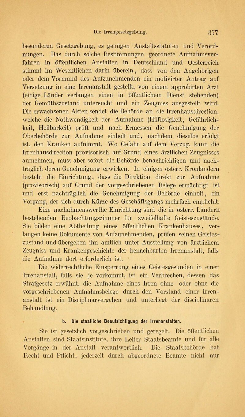besonderen Gesetzgebung, es genügen Anstaltsstatuten und Verord- nungen. Das durch solche Bestimmungen geordnete Aufnahmsver- fahren in öffentlichen Anstalten in Deutschland und Oesterreich stimmt im Wesentlichen darin überein, dass von den Angehörigen oder dem Vormund des Aufzunehmenden ein motivirter Antrag auf Versetzung in eine Irrenanstalt gestellt, von einem approbirten Arzt (einige Länder verlangen einen in öffentlichem Dienst stehenden) der Gemüthszustand untersucht und ein Zeugniss ausgestellt wird. Die erwachsenen Akten sendet die Behörde an die Irrenhausdirection, welche die Nothwendigkeit der Aufnahme (Hilflosigkeit, Gefährlich- keit, Heilbarkeit) prüft und nach Ermessen die Genehmigung der Oberbehörde zur Aufnahme einholt und, nachdem dieselbe erfolgt ist, den Kranken aufnimmt. Wo Gefahr auf dem Verzug, kann die hTcnhausdirection provisorisch auf Grund eines ärztlichen Zeugnisses aufnehmen, muss aber sofort die Behörde benachrichtigen und nach- träglich deren Genehmigung erwirken. In einigen österr. Kronländern besteht die Einrichtung, dass die Direktion direkt zur Aufnahme (provisorisch) auf Grund der vorgeschriebenen Belege ermächtigt ist und erst nachträglich die Genehmigung der Behörde einholt, ein Vorgang, der sich durch Kürze des Geschäftsgangs mehrfach empfiehlt. Eine nachahmenswerthe Einrichtung sind die in österr. Ländern bestehenden Beobachtungszimmer für zweifelhafte Geisteszustände. Sie bilden eine Abtheilung eines öffentlichen Krankenhauses, ver- langen keine Dokumente von Aufzunehmenden, prüfen seinen Geistes- zustand und übergeben ihn amtlich unter Ausstellung von ärztlichem Zeugniss und Krankengeschichte der benachbarten Irrenanstalt, falls die Aufnahme dort erforderlich ist. Die widerrechtliche Einsperrung eines Geistesgesunden in einer Irrenanstalt, falls sie je vorkommt, ist ein Verbrechen, dessen das Strafgesetz erwähnt, die Aufnahme eines Irren ohne oder ohne die vorgeschriebenen Aufnahmsbelege durch den Vorstand einer Irren- anstalt ist ein Disciplinarvergehen und unterliegt der disciplinaren Behandlung. b. Die staatliche Beaufsichtigung der Irrenanstalten. Sie ist gesetzlich vorgeschrieben und geregelt. Die öffentlichen Anstalten sind Staatsinstitute, ihre Leiter Staatsbeamte und für alle Vorgänge in der Anstalt verantwortlich. Die Staatsbehörde hat Recht und Pflicht, jederzeit durch abgeordnete Beamte nicht nur