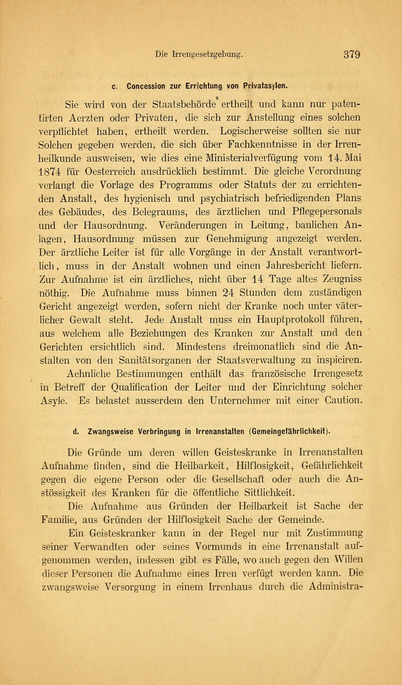 c Concession zur Errichtung von Privatasylen. Sie wird von der Staatsbehörde ertheilt und kann nur paten- tirten Aerzten oder Privaten, die sich zur Anstellung eines solchen verpflichtet haben, ertheilt werden. Logischerweise sollten sie nur Solchen gegeben werden, die sich über Fachkenntnisse in der Irren- heilkunde ausweisen, wie dies eine Ministerialverfügung vom 14. Mai 1874 für Oesterreich ausdrücklich bestimmt. Die gleiche Verordnung verlangt die Vorlage des Programms oder Statuts der zu errichten- den Anstalt, des hygienisch und psychiatrisch befriedigenden Plans des Gebäudes, des Belegraums, des ärztlichen und Pflegepersonals und der Hausordnung. Veränderungen in Leitung, baulichen An- lagen, Hausordnung müssen zur Genehmigung angezeigt werden. Der ärztliche Leiter ist für alle Vorgänge in der Anstalt verantwort- lich , muss in der Anstalt wohnen und einen Jahresbericht liefern. Zur Aufnahme ist ein ärztliches, nicht über 14 Tage altes Zeugniss nöthig. Die Aufnahme muss binnen 24 Stunden dem zuständigen Gericht angezeigt werden, sofern nicht der Kranke noch unter väter- licher Gewalt steht. Jede Anstalt muss ein Hauptprotokoll führen, aus welchem alle Beziehungen des Kranken zur Anstalt und den Gerichten ersichtlich sind. Mindestens dreimonatlich sind die An- stalten von den Sanitätsorganen der Staatsverwaltung zu inspiciren. Aehnliche Bestimmungen enthält das französische Irrengesetz in Betreff der Qualification der Leiter und der Einrichtung solcher Asyle. Es belastet ausserdem den Unternehmer mit einer Caution. d. Zwangsweise Verbringung in Irrenanstalten (Gemeingefähriichkeit). Die Gründe um deren willen Geisteskranke in Irrenanstalten Aufnahme finden, sind die Heilbarkeit, Hilflosigkeit, Gefährlichkeit gegen die eigene Person oder die Gesellschaft oder auch die An- stössigkeit des Kranken für die öffentliche Sittlichkeit. Die Aufnahme aus Gründen der Heilbarkeit ist Sache der Familie, aus Gründen der Hilflosigkeit Sache der Gemeinde. Ein Geisteskranker kann in der Regel nur mit Zustimmung seiner Verwandten oder seines Vormunds in eine Irrenanstalt auf- genommen werden, indessen gibt es Fälle, wo auch gegen den Willen dieser Personen die Aufnahme eines Irren verfügt werden kann. Die zwangsweise Versorgung in einem Irrenhaus durch die Administra-