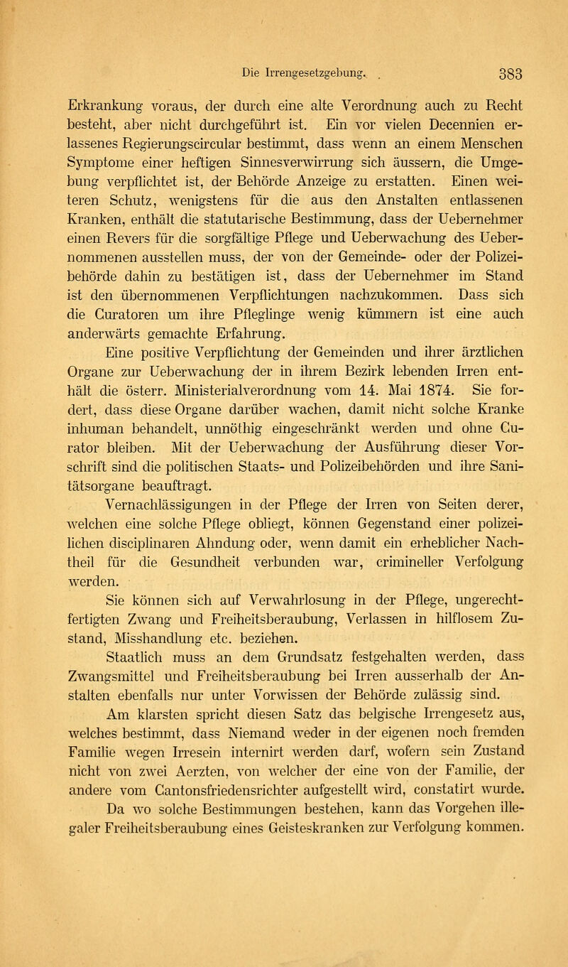 Erkrankung voraus, der durch eine alte Verordnung auch zu Recht besteht, aber nicht durchgeführt ist. Ein vor vielen Decennien er- lassenes Regierungscircular bestimmt, dass wenn an einem Menschen Symptome einer heftigen Sinnesverwirrung sich äussern, die Umge- bung verpflichtet ist, der Behörde Anzeige zu erstatten. Einen wei- teren Schutz, wenigstens für die aus den Anstalten entlassenen Kranken, enthält die statutarische Bestimmung, dass der Uebernehmer einen Revers für die sorgfältige Pflege und Ueberwachung des Ueber- nommenen ausstellen muss, der von der Gemeinde- oder der Polizei- behörde dahin zu bestätigen ist, dass der Uebernehmer im Stand ist den übernommenen Verpflichtungen nachzukommen. Dass sich die Guratoren um ihre Pfleglinge wenig kümmern ist eine auch anderwärts gemachte Erfahrung. Eine positive Verpflichtung der Gemeinden und ihrer ärztlichen Organe zur Ueberwachung der in ihrem Bezirk lebenden Irren ent- hält die österr. Ministerialverordnung vom 14. Mai 1874. Sie for- dert, dass diese Organe darüber wachen, damit nicht solche Kranke inhuman behandelt, unnöthig eingeschränkt werden und ohne Gu- rator bleiben. Mit der Ueberwachung der Ausführung dieser Vor- schrift sind die politischen Staats- und Polizeibehörden und ihre Sani- tätsorgane beauftragt. Vernachlässigungen in der Pflege der Irren von Seiten derer, welchen eine solche Pflege obliegt, können Gegenstand einer polizei- lichen disciplinaren Ahndung oder, wenn damit ein erheblicher Nach- theil für die Gesundheit verbunden war, crimineller Verfolgung werden. Sie können sich auf Verwahrlosung in der Pflege, ungerecht- fertigten Zwang und Freiheitsberaubung, Verlassen in hilflosem Zu- stand, Misshandlung etc. beziehen. Staatlich muss an dem Grundsatz festgehalten Averden, dass Zwangsmittel und Freiheitsberaubung bei Irren ausserhalb der An- stalten ebenfalls nur unter Vorwissen der Behörde zulässig sind. Am klarsten spricht diesen Satz das belgische Irrengesetz aus, welches bestimmt, dass Niemand weder in der eigenen noch fremden Familie wegen Irresein internirt werden darf, wofern sein Zustand nicht von zwei Aerzten, von welcher der eine von der Familie, der andere vom Cantonsfriedensrichter aufgestellt wird, constatirt wm'de. Da wo solche Bestimmungen bestehen, kann das Vorgehen ille- galer Freiheitsberaubung eines Geisteskranken zur Verfolgung kommen.